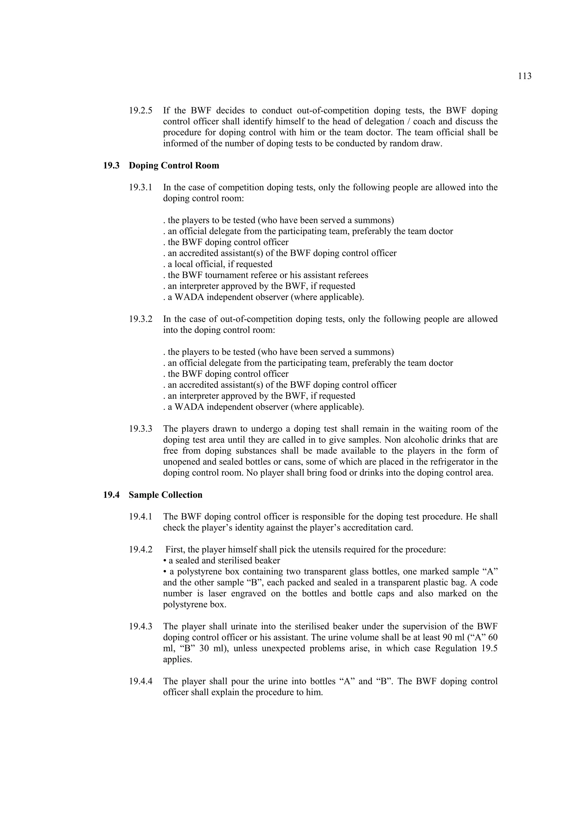 113
19.2.5 If the BWF decides to conduct out-of-competition doping tests, the BWF doping
control officer shall identify himself to the head of delegation / coach and discuss the
procedure for doping control with him or the team doctor. The team official shall be
informed of the number of doping tests to be conducted by random draw.
19.3 Doping Control Room
19.3.1 In the case of competition doping tests, only the following people are allowed into the
doping control room:
. the players to be tested (who have been served a summons)
. an official delegate from the participating team, preferably the team doctor
. the BWF doping control officer
. an accredited assistant(s) of the BWF doping control officer
. a local official, if requested
. the BWF tournament referee or his assistant referees
. an interpreter approved by the BWF, if requested
. a WADA independent observer (where applicable).
19.3.2 In the case of out-of-competition doping tests, only the following people are allowed
into the doping control room:
. the players to be tested (who have been served a summons)
. an official delegate from the participating team, preferably the team doctor
. the BWF doping control officer
. an accredited assistant(s) of the BWF doping control officer
. an interpreter approved by the BWF, if requested
. a WADA independent observer (where applicable).
19.3.3 The players drawn to undergo a doping test shall remain in the waiting room of the
doping test area until they are called in to give samples. Non alcoholic drinks that are
free from doping substances shall be made available to the players in the form of
unopened and sealed bottles or cans, some of which are placed in the refrigerator in the
doping control room. No player shall bring food or drinks into the doping control area.
19.4 Sample Collection
19.4.1 The BWF doping control officer is responsible for the doping test procedure. He shall
check the player’s identity against the player’s accreditation card.
19.4.2 First, the player himself shall pick the utensils required for the procedure:
• a sealed and sterilised beaker
• a polystyrene box containing two transparent glass bottles, one marked sample “A”
and the other sample “B”, each packed and sealed in a transparent plastic bag. A code
number is laser engraved on the bottles and bottle caps and also marked on the
polystyrene box.
19.4.3 The player shall urinate into the sterilised beaker under the supervision of the BWF
doping control officer or his assistant. The urine volume shall be at least 90 ml (“A” 60
ml, “B” 30 ml), unless unexpected problems arise, in which case Regulation 19.5
applies.
19.4.4 The player shall pour the urine into bottles “A” and “B”. The BWF doping control
officer shall explain the procedure to him.
 