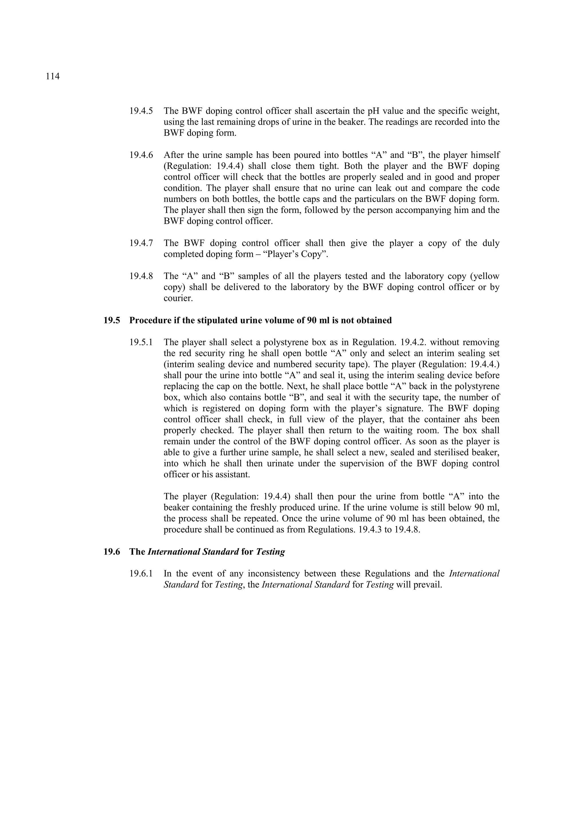 114
19.4.5 The BWF doping control officer shall ascertain the pH value and the specific weight,
using the last remaining drops of urine in the beaker. The readings are recorded into the
BWF doping form.
19.4.6 After the urine sample has been poured into bottles “A” and “B”, the player himself
(Regulation: 19.4.4) shall close them tight. Both the player and the BWF doping
control officer will check that the bottles are properly sealed and in good and proper
condition. The player shall ensure that no urine can leak out and compare the code
numbers on both bottles, the bottle caps and the particulars on the BWF doping form.
The player shall then sign the form, followed by the person accompanying him and the
BWF doping control officer.
19.4.7 The BWF doping control officer shall then give the player a copy of the duly
completed doping form – “Player’s Copy”.
19.4.8 The “A” and “B” samples of all the players tested and the laboratory copy (yellow
copy) shall be delivered to the laboratory by the BWF doping control officer or by
courier.
19.5 Procedure if the stipulated urine volume of 90 ml is not obtained
19.5.1 The player shall select a polystyrene box as in Regulation. 19.4.2. without removing
the red security ring he shall open bottle “A” only and select an interim sealing set
(interim sealing device and numbered security tape). The player (Regulation: 19.4.4.)
shall pour the urine into bottle “A” and seal it, using the interim sealing device before
replacing the cap on the bottle. Next, he shall place bottle “A” back in the polystyrene
box, which also contains bottle “B”, and seal it with the security tape, the number of
which is registered on doping form with the player’s signature. The BWF doping
control officer shall check, in full view of the player, that the container ahs been
properly checked. The player shall then return to the waiting room. The box shall
remain under the control of the BWF doping control officer. As soon as the player is
able to give a further urine sample, he shall select a new, sealed and sterilised beaker,
into which he shall then urinate under the supervision of the BWF doping control
officer or his assistant.
The player (Regulation: 19.4.4) shall then pour the urine from bottle “A” into the
beaker containing the freshly produced urine. If the urine volume is still below 90 ml,
the process shall be repeated. Once the urine volume of 90 ml has been obtained, the
procedure shall be continued as from Regulations. 19.4.3 to 19.4.8.
19.6 The International Standard for Testing
19.6.1 In the event of any inconsistency between these Regulations and the International
Standard for Testing, the International Standard for Testing will prevail.
 