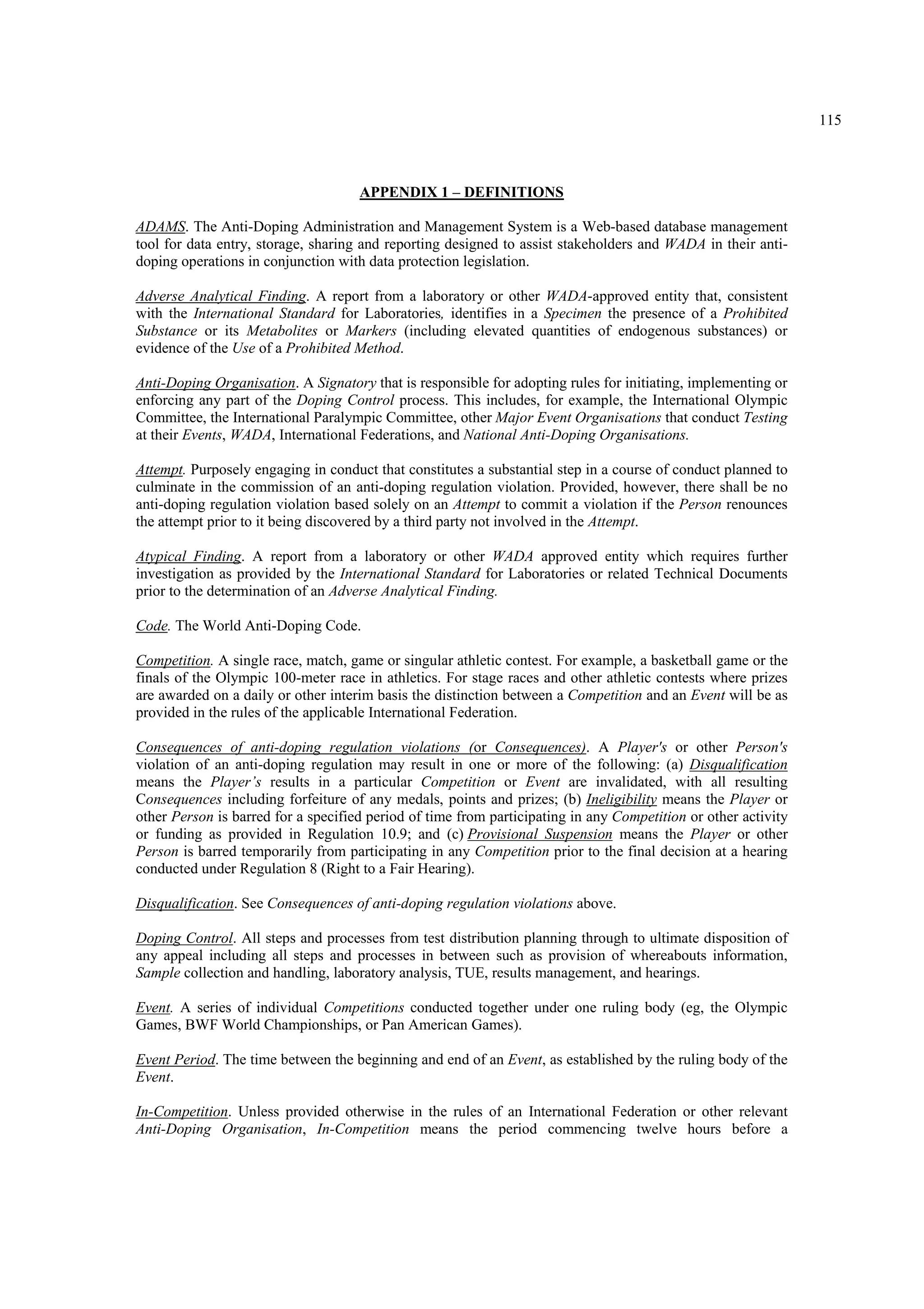 115
APPENDIX 1 – DEFINITIONS
ADAMS. The Anti-Doping Administration and Management System is a Web-based database management
tool for data entry, storage, sharing and reporting designed to assist stakeholders and WADA in their anti-
doping operations in conjunction with data protection legislation.
Adverse Analytical Finding. A report from a laboratory or other WADA-approved entity that, consistent
with the International Standard for Laboratories, identifies in a Specimen the presence of a Prohibited
Substance or its Metabolites or Markers (including elevated quantities of endogenous substances) or
evidence of the Use of a Prohibited Method.
Anti-Doping Organisation. A Signatory that is responsible for adopting rules for initiating, implementing or
enforcing any part of the Doping Control process. This includes, for example, the International Olympic
Committee, the International Paralympic Committee, other Major Event Organisations that conduct Testing
at their Events, WADA, International Federations, and National Anti-Doping Organisations.
Attempt. Purposely engaging in conduct that constitutes a substantial step in a course of conduct planned to
culminate in the commission of an anti-doping regulation violation. Provided, however, there shall be no
anti-doping regulation violation based solely on an Attempt to commit a violation if the Person renounces
the attempt prior to it being discovered by a third party not involved in the Attempt.
Atypical Finding. A report from a laboratory or other WADA approved entity which requires further
investigation as provided by the International Standard for Laboratories or related Technical Documents
prior to the determination of an Adverse Analytical Finding.
Code. The World Anti-Doping Code.
Competition. A single race, match, game or singular athletic contest. For example, a basketball game or the
finals of the Olympic 100-meter race in athletics. For stage races and other athletic contests where prizes
are awarded on a daily or other interim basis the distinction between a Competition and an Event will be as
provided in the rules of the applicable International Federation.
Consequences of anti-doping regulation violations (or Consequences). A Player's or other Person's
violation of an anti-doping regulation may result in one or more of the following: (a) Disqualification
means the Player’s results in a particular Competition or Event are invalidated, with all resulting
Consequences including forfeiture of any medals, points and prizes; (b) Ineligibility means the Player or
other Person is barred for a specified period of time from participating in any Competition or other activity
or funding as provided in Regulation 10.9; and (c) Provisional Suspension means the Player or other
Person is barred temporarily from participating in any Competition prior to the final decision at a hearing
conducted under Regulation 8 (Right to a Fair Hearing).
Disqualification. See Consequences of anti-doping regulation violations above.
Doping Control. All steps and processes from test distribution planning through to ultimate disposition of
any appeal including all steps and processes in between such as provision of whereabouts information,
Sample collection and handling, laboratory analysis, TUE, results management, and hearings.
Event. A series of individual Competitions conducted together under one ruling body (eg, the Olympic
Games, BWF World Championships, or Pan American Games).
Event Period. The time between the beginning and end of an Event, as established by the ruling body of the
Event.
In-Competition. Unless provided otherwise in the rules of an International Federation or other relevant
Anti-Doping Organisation, In-Competition means the period commencing twelve hours before a
 