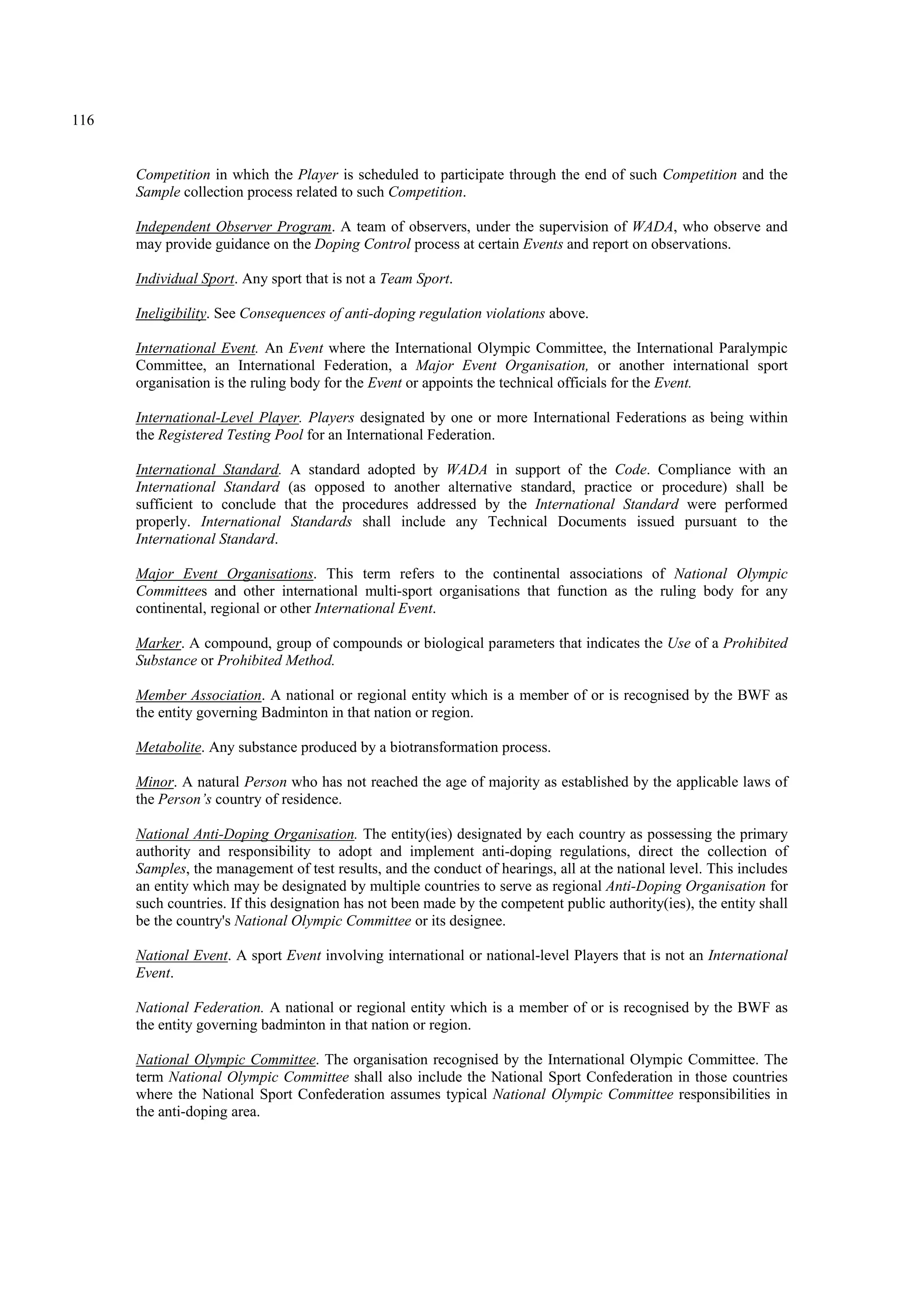 116
Competition in which the Player is scheduled to participate through the end of such Competition and the
Sample collection process related to such Competition.
Independent Observer Program. A team of observers, under the supervision of WADA, who observe and
may provide guidance on the Doping Control process at certain Events and report on observations.
Individual Sport. Any sport that is not a Team Sport.
Ineligibility. See Consequences of anti-doping regulation violations above.
International Event. An Event where the International Olympic Committee, the International Paralympic
Committee, an International Federation, a Major Event Organisation, or another international sport
organisation is the ruling body for the Event or appoints the technical officials for the Event.
International-Level Player. Players designated by one or more International Federations as being within
the Registered Testing Pool for an International Federation.
International Standard. A standard adopted by WADA in support of the Code. Compliance with an
International Standard (as opposed to another alternative standard, practice or procedure) shall be
sufficient to conclude that the procedures addressed by the International Standard were performed
properly. International Standards shall include any Technical Documents issued pursuant to the
International Standard.
Major Event Organisations. This term refers to the continental associations of National Olympic
Committees and other international multi-sport organisations that function as the ruling body for any
continental, regional or other International Event.
Marker. A compound, group of compounds or biological parameters that indicates the Use of a Prohibited
Substance or Prohibited Method.
Member Association. A national or regional entity which is a member of or is recognised by the BWF as
the entity governing Badminton in that nation or region.
Metabolite. Any substance produced by a biotransformation process.
Minor. A natural Person who has not reached the age of majority as established by the applicable laws of
the Person’s country of residence.
National Anti-Doping Organisation. The entity(ies) designated by each country as possessing the primary
authority and responsibility to adopt and implement anti-doping regulations, direct the collection of
Samples, the management of test results, and the conduct of hearings, all at the national level. This includes
an entity which may be designated by multiple countries to serve as regional Anti-Doping Organisation for
such countries. If this designation has not been made by the competent public authority(ies), the entity shall
be the country's National Olympic Committee or its designee.
National Event. A sport Event involving international or national-level Players that is not an International
Event.
National Federation. A national or regional entity which is a member of or is recognised by the BWF as
the entity governing badminton in that nation or region.
National Olympic Committee. The organisation recognised by the International Olympic Committee. The
term National Olympic Committee shall also include the National Sport Confederation in those countries
where the National Sport Confederation assumes typical National Olympic Committee responsibilities in
the anti-doping area.
 
