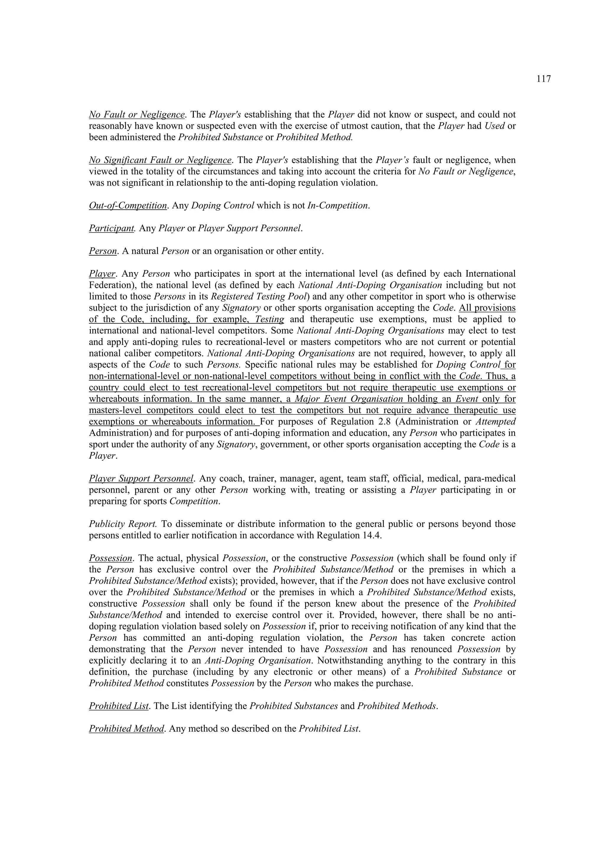 117
No Fault or Negligence. The Player's establishing that the Player did not know or suspect, and could not
reasonably have known or suspected even with the exercise of utmost caution, that the Player had Used or
been administered the Prohibited Substance or Prohibited Method.
No Significant Fault or Negligence. The Player's establishing that the Player’s fault or negligence, when
viewed in the totality of the circumstances and taking into account the criteria for No Fault or Negligence,
was not significant in relationship to the anti-doping regulation violation.
Out-of-Competition. Any Doping Control which is not In-Competition.
Participant. Any Player or Player Support Personnel.
Person. A natural Person or an organisation or other entity.
Player. Any Person who participates in sport at the international level (as defined by each International
Federation), the national level (as defined by each National Anti-Doping Organisation including but not
limited to those Persons in its Registered Testing Pool) and any other competitor in sport who is otherwise
subject to the jurisdiction of any Signatory or other sports organisation accepting the Code. All provisions
of the Code, including, for example, Testing and therapeutic use exemptions, must be applied to
international and national-level competitors. Some National Anti-Doping Organisations may elect to test
and apply anti-doping rules to recreational-level or masters competitors who are not current or potential
national caliber competitors. National Anti-Doping Organisations are not required, however, to apply all
aspects of the Code to such Persons. Specific national rules may be established for Doping Control for
non-international-level or non-national-level competitors without being in conflict with the Code. Thus, a
country could elect to test recreational-level competitors but not require therapeutic use exemptions or
whereabouts information. In the same manner, a Major Event Organisation holding an Event only for
masters-level competitors could elect to test the competitors but not require advance therapeutic use
exemptions or whereabouts information. For purposes of Regulation 2.8 (Administration or Attempted
Administration) and for purposes of anti-doping information and education, any Person who participates in
sport under the authority of any Signatory, government, or other sports organisation accepting the Code is a
Player.
Player Support Personnel. Any coach, trainer, manager, agent, team staff, official, medical, para-medical
personnel, parent or any other Person working with, treating or assisting a Player participating in or
preparing for sports Competition.
Publicity Report. To disseminate or distribute information to the general public or persons beyond those
persons entitled to earlier notification in accordance with Regulation 14.4.
Possession. The actual, physical Possession, or the constructive Possession (which shall be found only if
the Person has exclusive control over the Prohibited Substance/Method or the premises in which a
Prohibited Substance/Method exists); provided, however, that if the Person does not have exclusive control
over the Prohibited Substance/Method or the premises in which a Prohibited Substance/Method exists,
constructive Possession shall only be found if the person knew about the presence of the Prohibited
Substance/Method and intended to exercise control over it. Provided, however, there shall be no anti-
doping regulation violation based solely on Possession if, prior to receiving notification of any kind that the
Person has committed an anti-doping regulation violation, the Person has taken concrete action
demonstrating that the Person never intended to have Possession and has renounced Possession by
explicitly declaring it to an Anti-Doping Organisation. Notwithstanding anything to the contrary in this
definition, the purchase (including by any electronic or other means) of a Prohibited Substance or
Prohibited Method constitutes Possession by the Person who makes the purchase.
Prohibited List. The List identifying the Prohibited Substances and Prohibited Methods.
Prohibited Method. Any method so described on the Prohibited List.
 