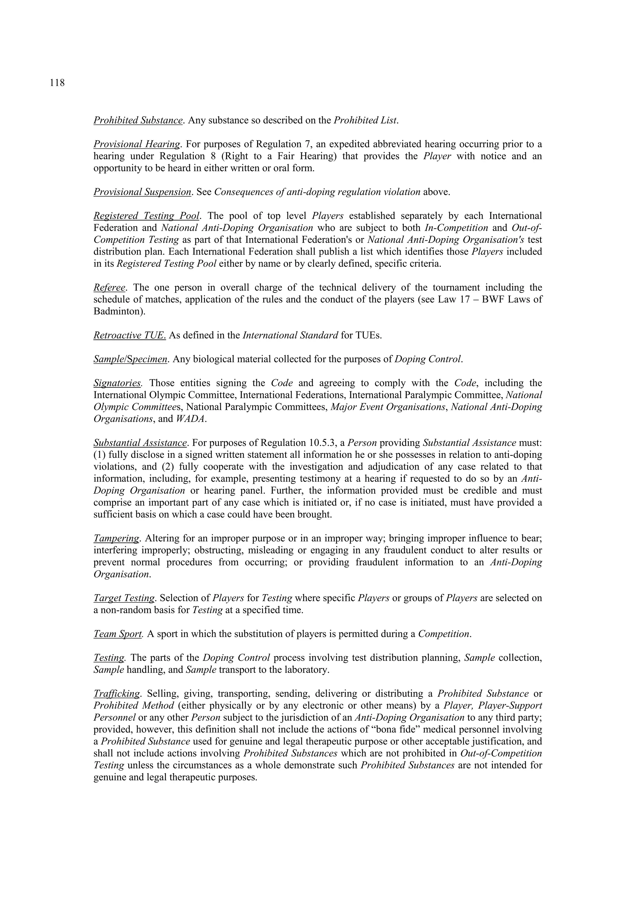 118
Prohibited Substance. Any substance so described on the Prohibited List.
Provisional Hearing. For purposes of Regulation 7, an expedited abbreviated hearing occurring prior to a
hearing under Regulation 8 (Right to a Fair Hearing) that provides the Player with notice and an
opportunity to be heard in either written or oral form.
Provisional Suspension. See Consequences of anti-doping regulation violation above.
Registered Testing Pool. The pool of top level Players established separately by each International
Federation and National Anti-Doping Organisation who are subject to both In-Competition and Out-of-
Competition Testing as part of that International Federation's or National Anti-Doping Organisation's test
distribution plan. Each International Federation shall publish a list which identifies those Players included
in its Registered Testing Pool either by name or by clearly defined, specific criteria.
Referee. The one person in overall charge of the technical delivery of the tournament including the
schedule of matches, application of the rules and the conduct of the players (see Law 17 – BWF Laws of
Badminton).
Retroactive TUE. As defined in the International Standard for TUEs.
Sample/Specimen. Any biological material collected for the purposes of Doping Control.
Signatories. Those entities signing the Code and agreeing to comply with the Code, including the
International Olympic Committee, International Federations, International Paralympic Committee, National
Olympic Committees, National Paralympic Committees, Major Event Organisations, National Anti-Doping
Organisations, and WADA.
Substantial Assistance. For purposes of Regulation 10.5.3, a Person providing Substantial Assistance must:
(1) fully disclose in a signed written statement all information he or she possesses in relation to anti-doping
violations, and (2) fully cooperate with the investigation and adjudication of any case related to that
information, including, for example, presenting testimony at a hearing if requested to do so by an Anti-
Doping Organisation or hearing panel. Further, the information provided must be credible and must
comprise an important part of any case which is initiated or, if no case is initiated, must have provided a
sufficient basis on which a case could have been brought.
Tampering. Altering for an improper purpose or in an improper way; bringing improper influence to bear;
interfering improperly; obstructing, misleading or engaging in any fraudulent conduct to alter results or
prevent normal procedures from occurring; or providing fraudulent information to an Anti-Doping
Organisation.
Target Testing. Selection of Players for Testing where specific Players or groups of Players are selected on
a non-random basis for Testing at a specified time.
Team Sport. A sport in which the substitution of players is permitted during a Competition.
Testing. The parts of the Doping Control process involving test distribution planning, Sample collection,
Sample handling, and Sample transport to the laboratory.
Trafficking. Selling, giving, transporting, sending, delivering or distributing a Prohibited Substance or
Prohibited Method (either physically or by any electronic or other means) by a Player, Player-Support
Personnel or any other Person subject to the jurisdiction of an Anti-Doping Organisation to any third party;
provided, however, this definition shall not include the actions of “bona fide” medical personnel involving
a Prohibited Substance used for genuine and legal therapeutic purpose or other acceptable justification, and
shall not include actions involving Prohibited Substances which are not prohibited in Out-of-Competition
Testing unless the circumstances as a whole demonstrate such Prohibited Substances are not intended for
genuine and legal therapeutic purposes.
 