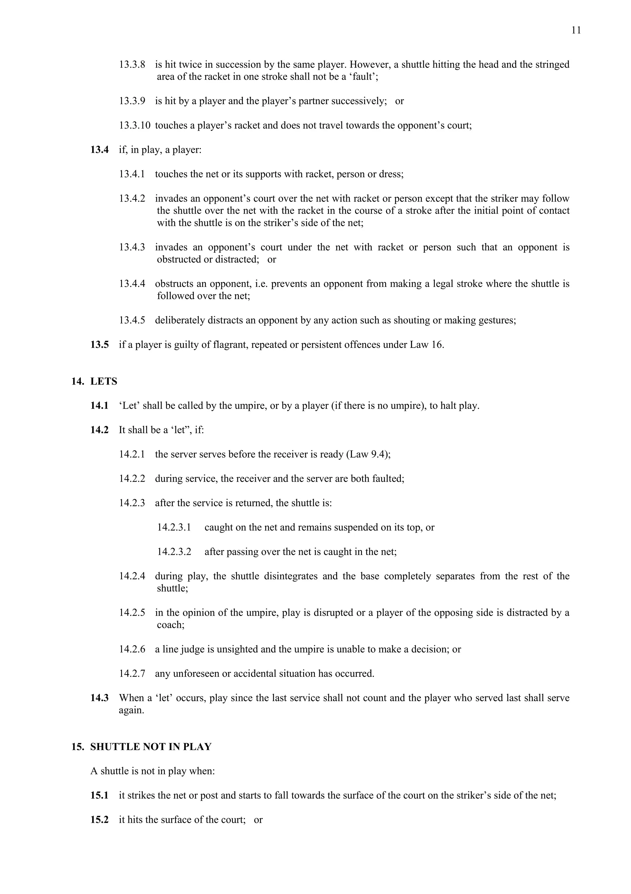 11
13.3.8 is hit twice in succession by the same player. However, a shuttle hitting the head and the stringed
area of the racket in one stroke shall not be a ‘fault’;
13.3.9 is hit by a player and the player’s partner successively; or
13.3.10 touches a player’s racket and does not travel towards the opponent’s court;
13.4 if, in play, a player:
13.4.1 touches the net or its supports with racket, person or dress;
13.4.2 invades an opponent’s court over the net with racket or person except that the striker may follow
the shuttle over the net with the racket in the course of a stroke after the initial point of contact
with the shuttle is on the striker’s side of the net;
13.4.3 invades an opponent’s court under the net with racket or person such that an opponent is
obstructed or distracted; or
13.4.4 obstructs an opponent, i.e. prevents an opponent from making a legal stroke where the shuttle is
followed over the net;
13.4.5 deliberately distracts an opponent by any action such as shouting or making gestures;
13.5 if a player is guilty of flagrant, repeated or persistent offences under Law 16.
14. LETS
14.1 ‘Let’ shall be called by the umpire, or by a player (if there is no umpire), to halt play.
14.2 It shall be a ‘let”, if:
14.2.1 the server serves before the receiver is ready (Law 9.4);
14.2.2 during service, the receiver and the server are both faulted;
14.2.3 after the service is returned, the shuttle is:
14.2.3.1 caught on the net and remains suspended on its top, or
14.2.3.2 after passing over the net is caught in the net;
14.2.4 during play, the shuttle disintegrates and the base completely separates from the rest of the
shuttle;
14.2.5 in the opinion of the umpire, play is disrupted or a player of the opposing side is distracted by a
coach;
14.2.6 a line judge is unsighted and the umpire is unable to make a decision; or
14.2.7 any unforeseen or accidental situation has occurred.
14.3 When a ‘let’ occurs, play since the last service shall not count and the player who served last shall serve
again.
15. SHUTTLE NOT IN PLAY
A shuttle is not in play when:
15.1 it strikes the net or post and starts to fall towards the surface of the court on the striker’s side of the net;
15.2 it hits the surface of the court; or
 