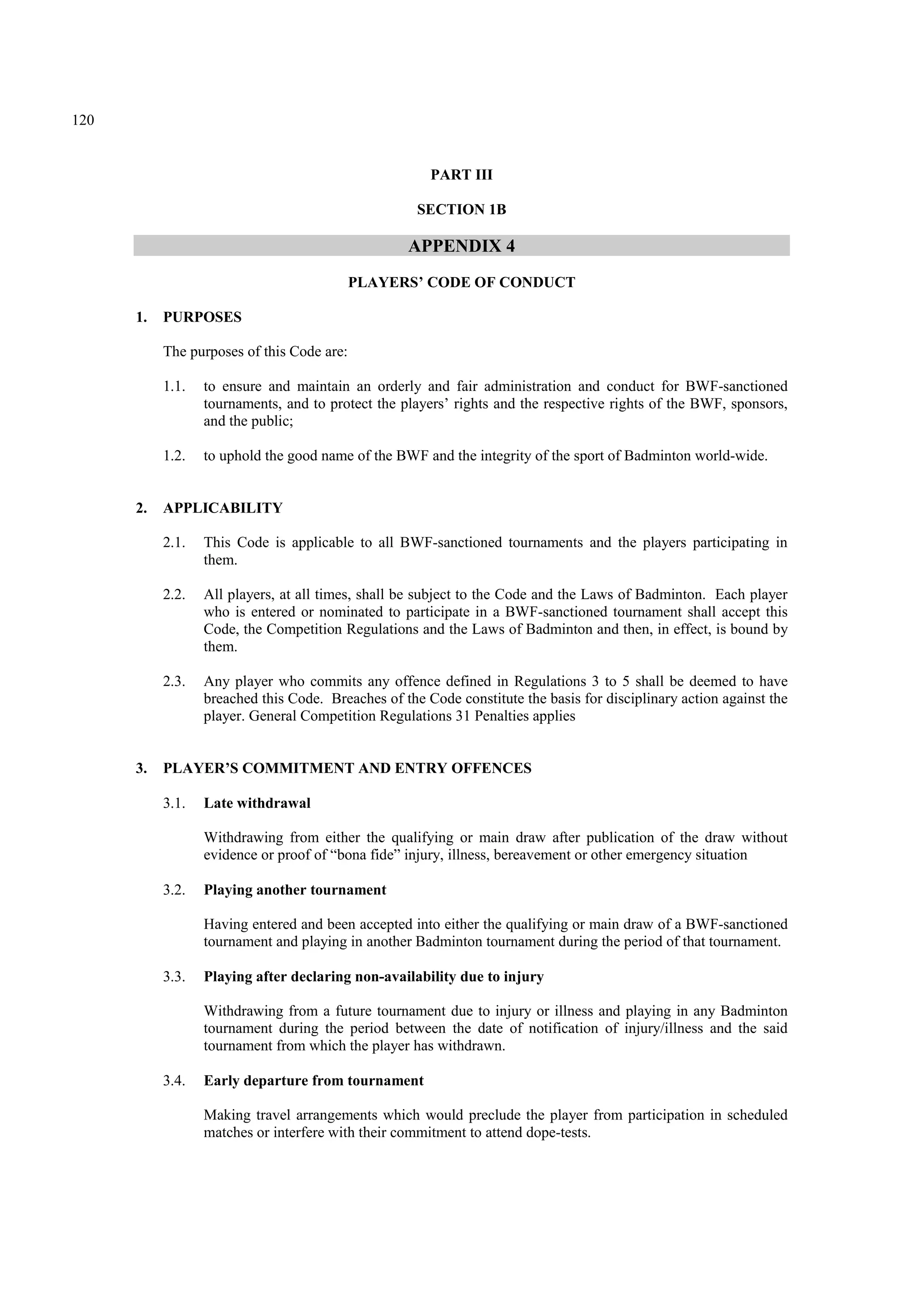 120
PART III
SECTION 1B
APPENDIX 4
PLAYERS’ CODE OF CONDUCT
1. PURPOSES
The purposes of this Code are:
1.1. to ensure and maintain an orderly and fair administration and conduct for BWF-sanctioned
tournaments, and to protect the players’ rights and the respective rights of the BWF, sponsors,
and the public;
1.2. to uphold the good name of the BWF and the integrity of the sport of Badminton world-wide.
2. APPLICABILITY
2.1. This Code is applicable to all BWF-sanctioned tournaments and the players participating in
them.
2.2. All players, at all times, shall be subject to the Code and the Laws of Badminton. Each player
who is entered or nominated to participate in a BWF-sanctioned tournament shall accept this
Code, the Competition Regulations and the Laws of Badminton and then, in effect, is bound by
them.
2.3. Any player who commits any offence defined in Regulations 3 to 5 shall be deemed to have
breached this Code. Breaches of the Code constitute the basis for disciplinary action against the
player. General Competition Regulations 31 Penalties applies
3. PLAYER’S COMMITMENT AND ENTRY OFFENCES
3.1. Late withdrawal
Withdrawing from either the qualifying or main draw after publication of the draw without
evidence or proof of “bona fide” injury, illness, bereavement or other emergency situation
3.2. Playing another tournament
Having entered and been accepted into either the qualifying or main draw of a BWF-sanctioned
tournament and playing in another Badminton tournament during the period of that tournament.
3.3. Playing after declaring non-availability due to injury
Withdrawing from a future tournament due to injury or illness and playing in any Badminton
tournament during the period between the date of notification of injury/illness and the said
tournament from which the player has withdrawn.
3.4. Early departure from tournament
Making travel arrangements which would preclude the player from participation in scheduled
matches or interfere with their commitment to attend dope-tests.
 