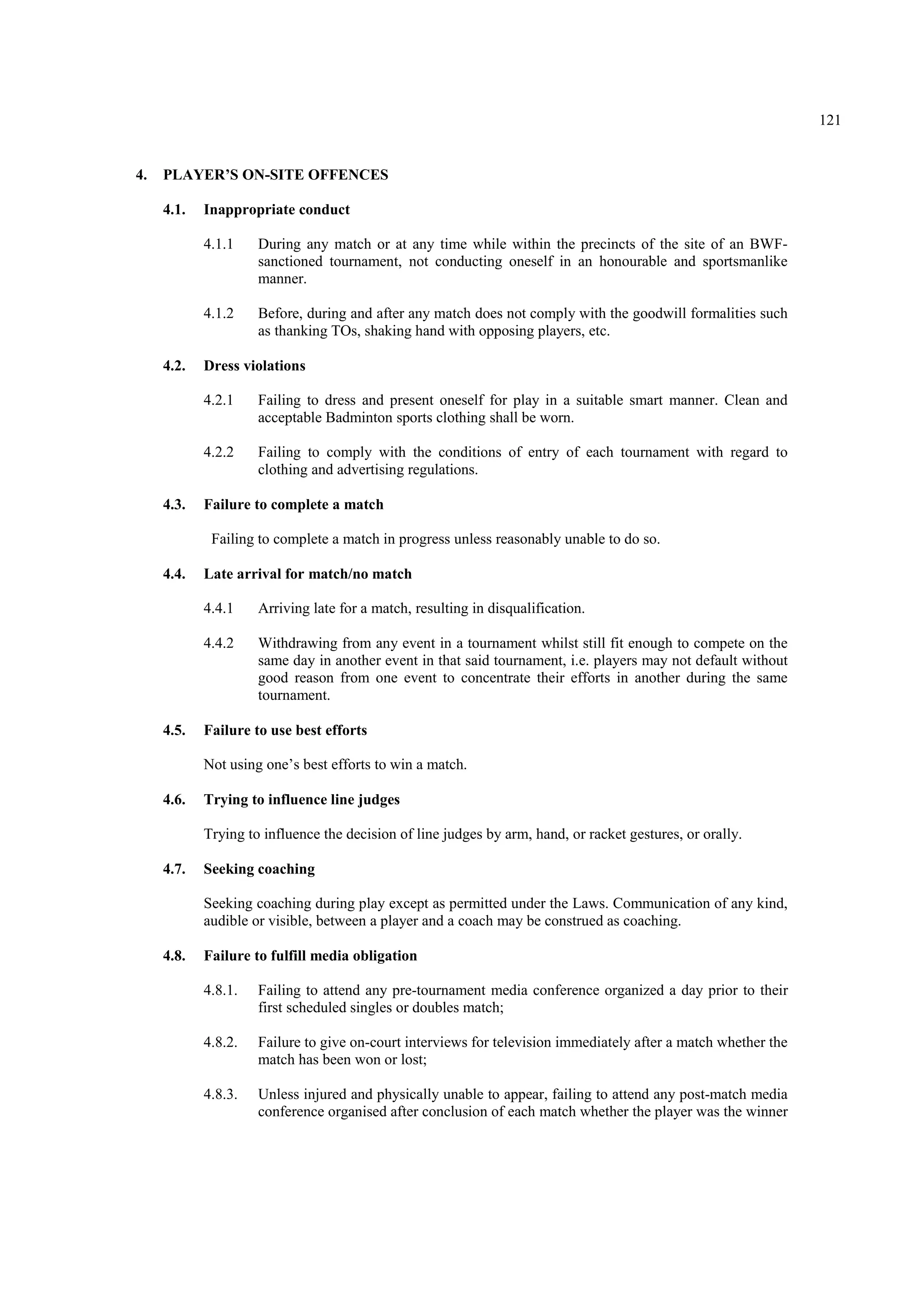 121
4. PLAYER’S ON-SITE OFFENCES
4.1. Inappropriate conduct
4.1.1 During any match or at any time while within the precincts of the site of an BWF-
sanctioned tournament, not conducting oneself in an honourable and sportsmanlike
manner.
4.1.2 Before, during and after any match does not comply with the goodwill formalities such
as thanking TOs, shaking hand with opposing players, etc.
4.2. Dress violations
4.2.1 Failing to dress and present oneself for play in a suitable smart manner. Clean and
acceptable Badminton sports clothing shall be worn.
4.2.2 Failing to comply with the conditions of entry of each tournament with regard to
clothing and advertising regulations.
4.3. Failure to complete a match
Failing to complete a match in progress unless reasonably unable to do so.
4.4. Late arrival for match/no match
4.4.1 Arriving late for a match, resulting in disqualification.
4.4.2 Withdrawing from any event in a tournament whilst still fit enough to compete on the
same day in another event in that said tournament, i.e. players may not default without
good reason from one event to concentrate their efforts in another during the same
tournament.
4.5. Failure to use best efforts
Not using one’s best efforts to win a match.
4.6. Trying to influence line judges
Trying to influence the decision of line judges by arm, hand, or racket gestures, or orally.
4.7. Seeking coaching
Seeking coaching during play except as permitted under the Laws. Communication of any kind,
audible or visible, between a player and a coach may be construed as coaching.
4.8. Failure to fulfill media obligation
4.8.1. Failing to attend any pre-tournament media conference organized a day prior to their
first scheduled singles or doubles match;
4.8.2. Failure to give on-court interviews for television immediately after a match whether the
match has been won or lost;
4.8.3. Unless injured and physically unable to appear, failing to attend any post-match media
conference organised after conclusion of each match whether the player was the winner
 