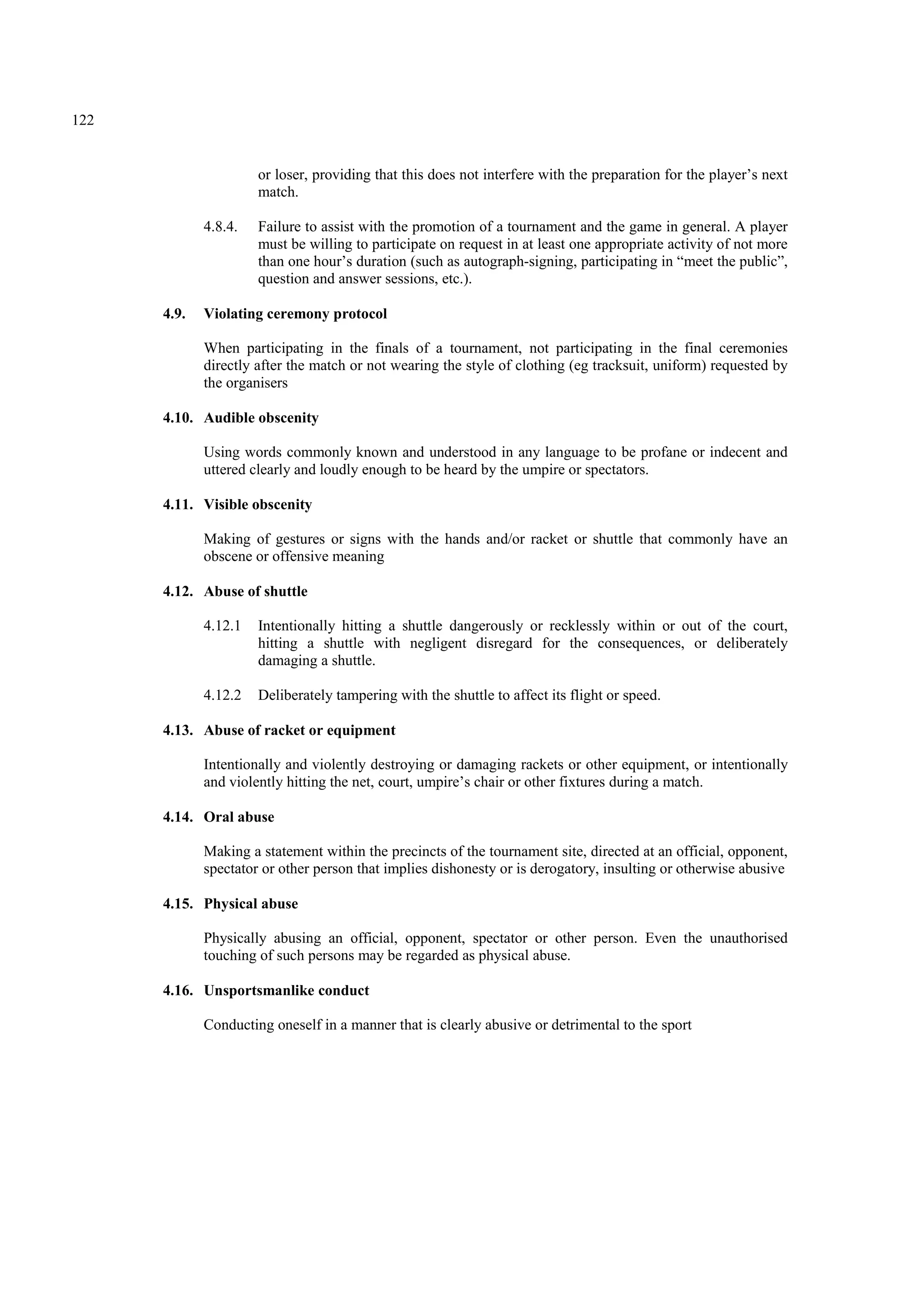 122
or loser, providing that this does not interfere with the preparation for the player’s next
match.
4.8.4. Failure to assist with the promotion of a tournament and the game in general. A player
must be willing to participate on request in at least one appropriate activity of not more
than one hour’s duration (such as autograph-signing, participating in “meet the public”,
question and answer sessions, etc.).
4.9. Violating ceremony protocol
When participating in the finals of a tournament, not participating in the final ceremonies
directly after the match or not wearing the style of clothing (eg tracksuit, uniform) requested by
the organisers
4.10. Audible obscenity
Using words commonly known and understood in any language to be profane or indecent and
uttered clearly and loudly enough to be heard by the umpire or spectators.
4.11. Visible obscenity
Making of gestures or signs with the hands and/or racket or shuttle that commonly have an
obscene or offensive meaning
4.12. Abuse of shuttle
4.12.1 Intentionally hitting a shuttle dangerously or recklessly within or out of the court,
hitting a shuttle with negligent disregard for the consequences, or deliberately
damaging a shuttle.
4.12.2 Deliberately tampering with the shuttle to affect its flight or speed.
4.13. Abuse of racket or equipment
Intentionally and violently destroying or damaging rackets or other equipment, or intentionally
and violently hitting the net, court, umpire’s chair or other fixtures during a match.
4.14. Oral abuse
Making a statement within the precincts of the tournament site, directed at an official, opponent,
spectator or other person that implies dishonesty or is derogatory, insulting or otherwise abusive
4.15. Physical abuse
Physically abusing an official, opponent, spectator or other person. Even the unauthorised
touching of such persons may be regarded as physical abuse.
4.16. Unsportsmanlike conduct
Conducting oneself in a manner that is clearly abusive or detrimental to the sport
 