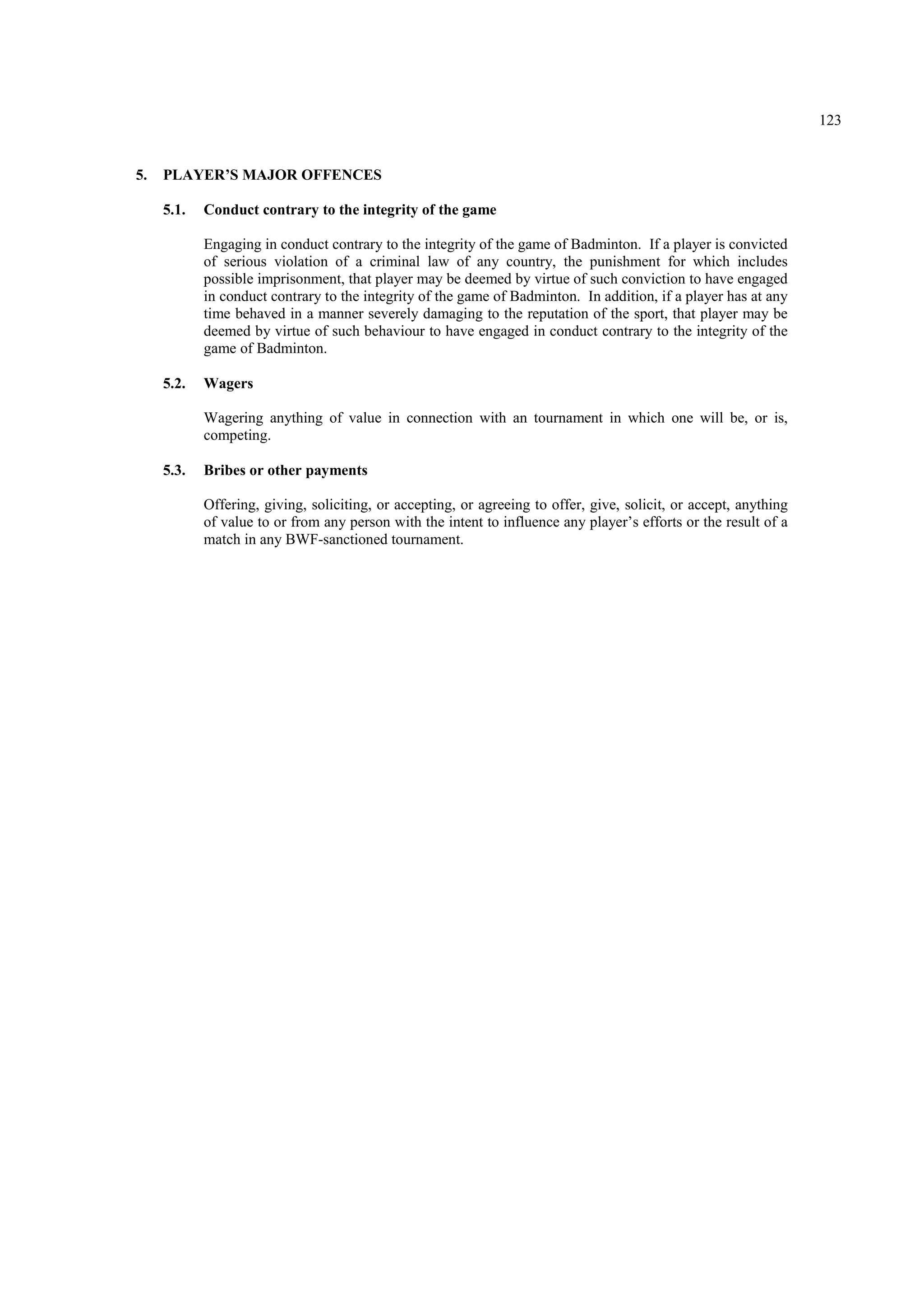 123
5. PLAYER’S MAJOR OFFENCES
5.1. Conduct contrary to the integrity of the game
Engaging in conduct contrary to the integrity of the game of Badminton. If a player is convicted
of serious violation of a criminal law of any country, the punishment for which includes
possible imprisonment, that player may be deemed by virtue of such conviction to have engaged
in conduct contrary to the integrity of the game of Badminton. In addition, if a player has at any
time behaved in a manner severely damaging to the reputation of the sport, that player may be
deemed by virtue of such behaviour to have engaged in conduct contrary to the integrity of the
game of Badminton.
5.2. Wagers
Wagering anything of value in connection with an tournament in which one will be, or is,
competing.
5.3. Bribes or other payments
Offering, giving, soliciting, or accepting, or agreeing to offer, give, solicit, or accept, anything
of value to or from any person with the intent to influence any player’s efforts or the result of a
match in any BWF-sanctioned tournament.
 