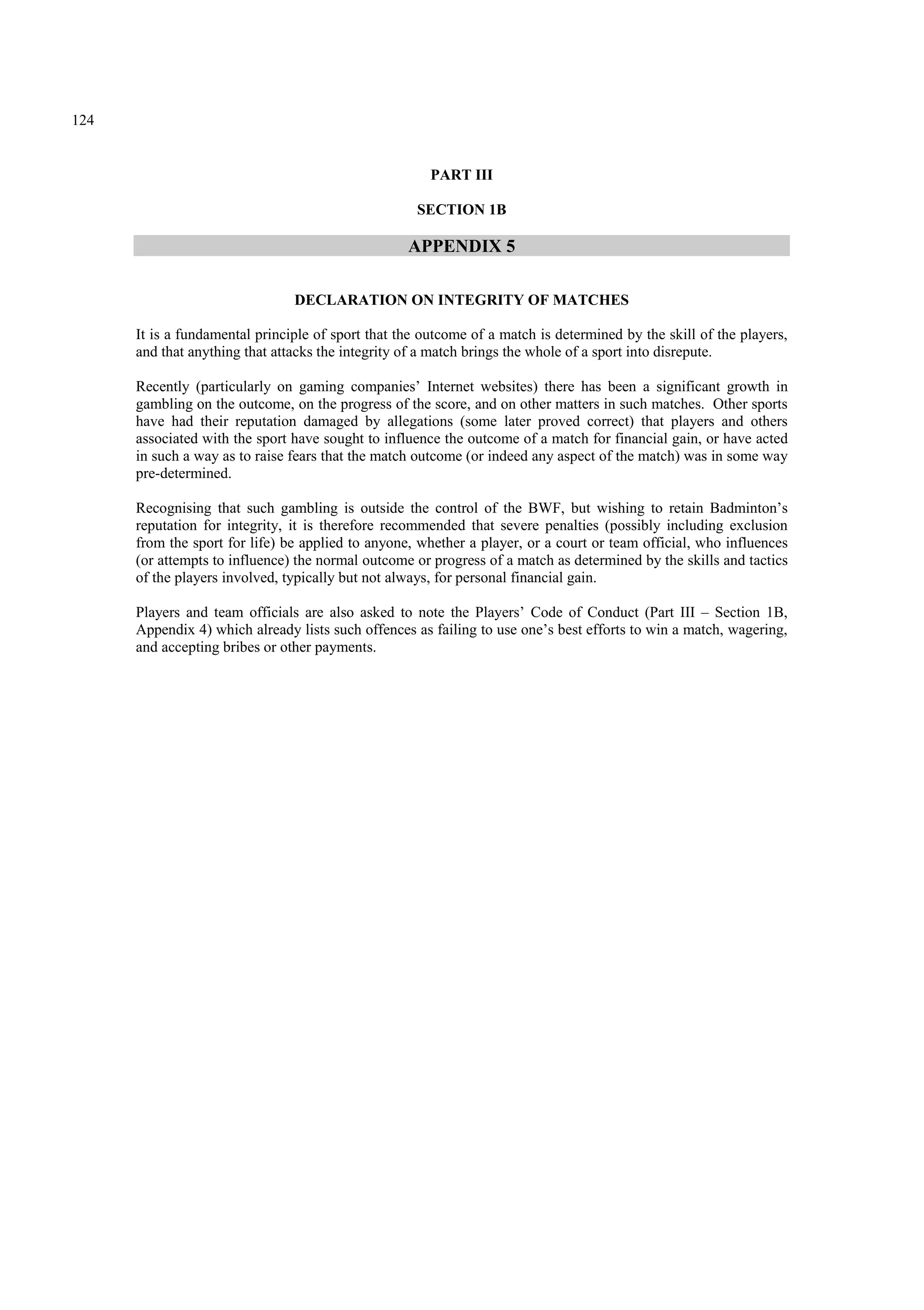 124
PART III
SECTION 1B
APPENDIX 5
DECLARATION ON INTEGRITY OF MATCHES
It is a fundamental principle of sport that the outcome of a match is determined by the skill of the players,
and that anything that attacks the integrity of a match brings the whole of a sport into disrepute.
Recently (particularly on gaming companies’ Internet websites) there has been a significant growth in
gambling on the outcome, on the progress of the score, and on other matters in such matches. Other sports
have had their reputation damaged by allegations (some later proved correct) that players and others
associated with the sport have sought to influence the outcome of a match for financial gain, or have acted
in such a way as to raise fears that the match outcome (or indeed any aspect of the match) was in some way
pre-determined.
Recognising that such gambling is outside the control of the BWF, but wishing to retain Badminton’s
reputation for integrity, it is therefore recommended that severe penalties (possibly including exclusion
from the sport for life) be applied to anyone, whether a player, or a court or team official, who influences
(or attempts to influence) the normal outcome or progress of a match as determined by the skills and tactics
of the players involved, typically but not always, for personal financial gain.
Players and team officials are also asked to note the Players’ Code of Conduct (Part III – Section 1B,
Appendix 4) which already lists such offences as failing to use one’s best efforts to win a match, wagering,
and accepting bribes or other payments.
 