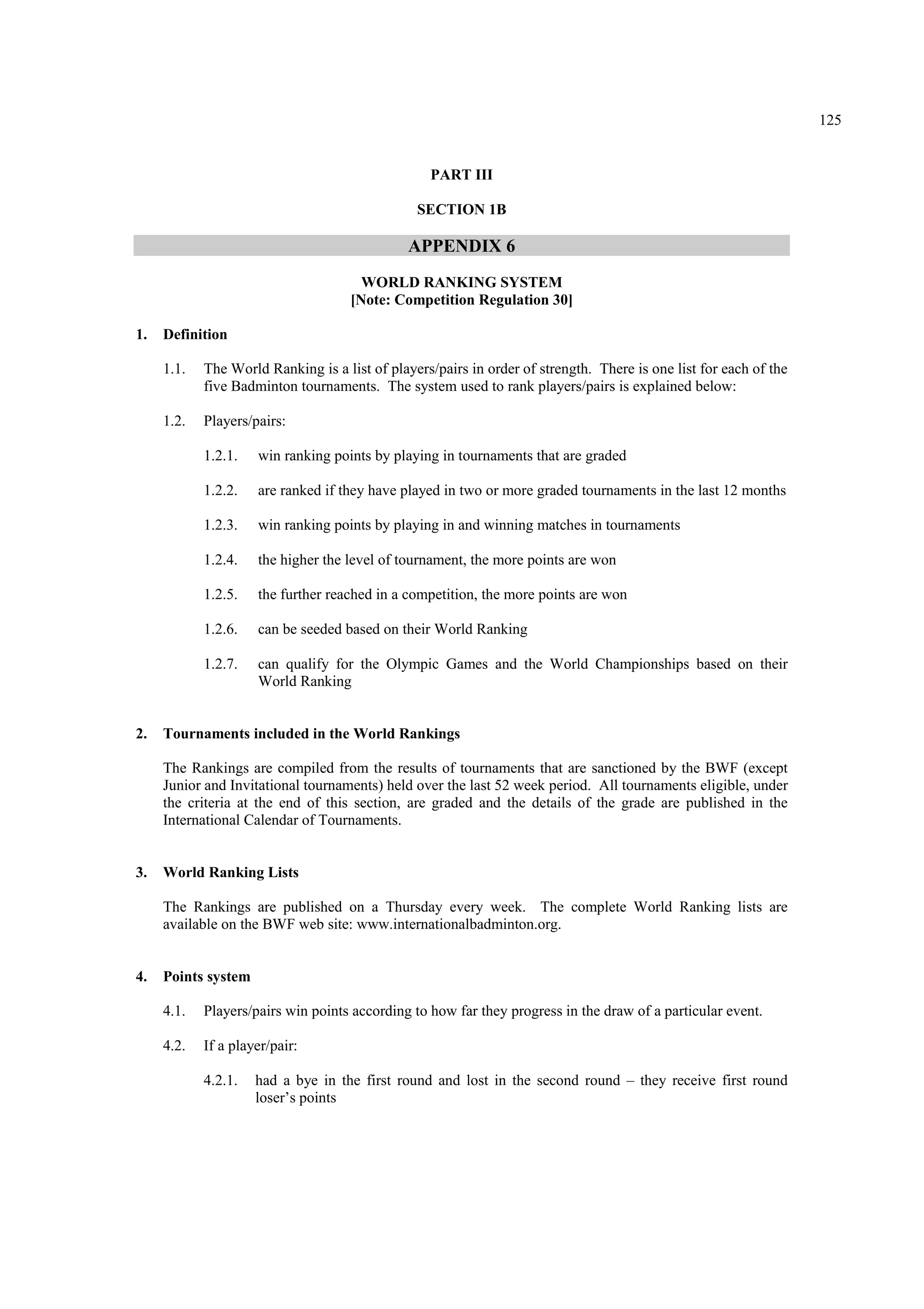 125
PART III
SECTION 1B
APPENDIX 6
WORLD RANKING SYSTEM
[Note: Competition Regulation 30]
1. Definition
1.1. The World Ranking is a list of players/pairs in order of strength. There is one list for each of the
five Badminton tournaments. The system used to rank players/pairs is explained below:
1.2. Players/pairs:
1.2.1. win ranking points by playing in tournaments that are graded
1.2.2. are ranked if they have played in two or more graded tournaments in the last 12 months
1.2.3. win ranking points by playing in and winning matches in tournaments
1.2.4. the higher the level of tournament, the more points are won
1.2.5. the further reached in a competition, the more points are won
1.2.6. can be seeded based on their World Ranking
1.2.7. can qualify for the Olympic Games and the World Championships based on their
World Ranking
2. Tournaments included in the World Rankings
The Rankings are compiled from the results of tournaments that are sanctioned by the BWF (except
Junior and Invitational tournaments) held over the last 52 week period. All tournaments eligible, under
the criteria at the end of this section, are graded and the details of the grade are published in the
International Calendar of Tournaments.
3. World Ranking Lists
The Rankings are published on a Thursday every week. The complete World Ranking lists are
available on the BWF web site: www.internationalbadminton.org.
4. Points system
4.1. Players/pairs win points according to how far they progress in the draw of a particular event.
4.2. If a player/pair:
4.2.1. had a bye in the first round and lost in the second round – they receive first round
loser’s points
 