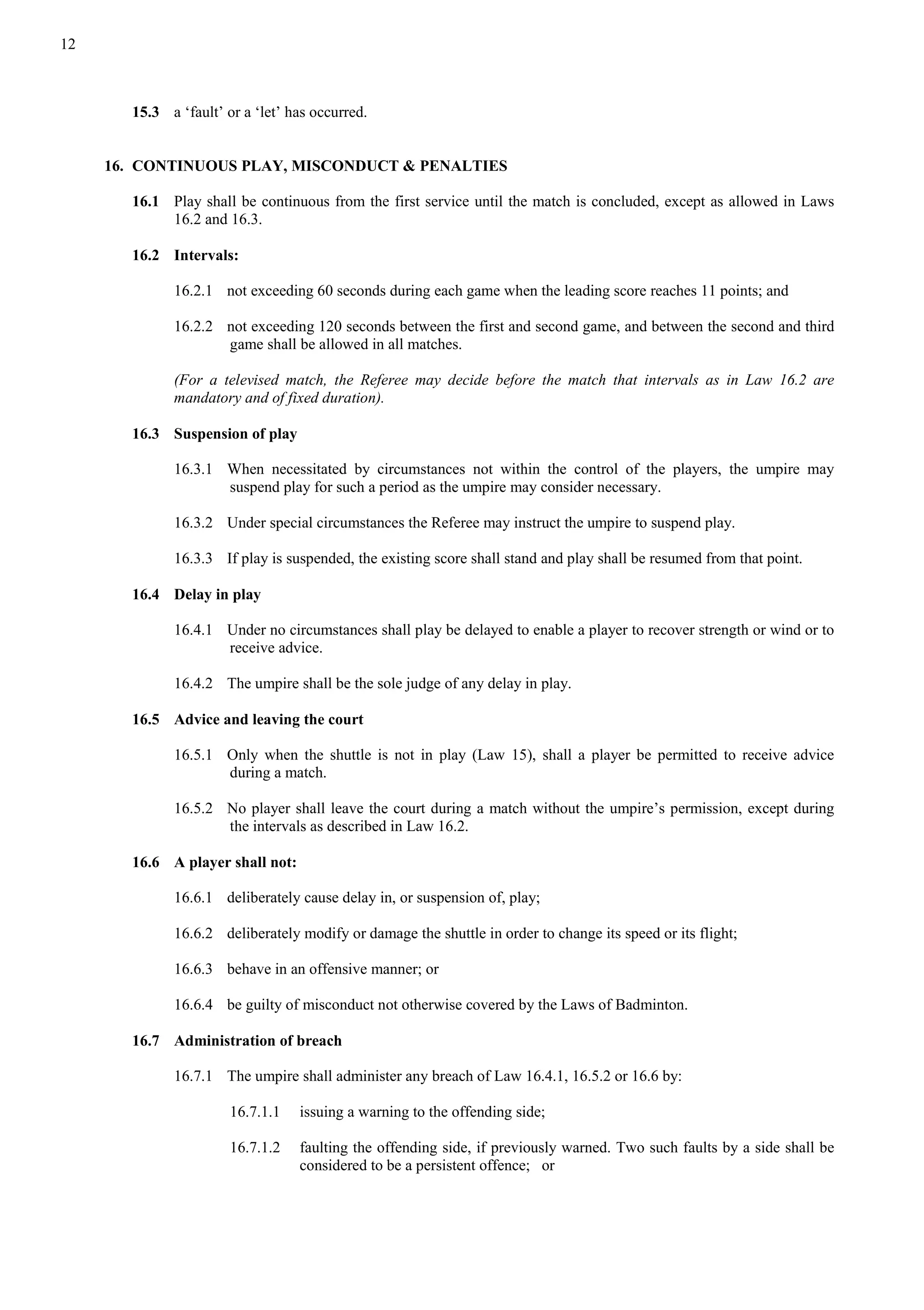 12
15.3 a ‘fault’ or a ‘let’ has occurred.
16. CONTINUOUS PLAY, MISCONDUCT & PENALTIES
16.1 Play shall be continuous from the first service until the match is concluded, except as allowed in Laws
16.2 and 16.3.
16.2 Intervals:
16.2.1 not exceeding 60 seconds during each game when the leading score reaches 11 points; and
16.2.2 not exceeding 120 seconds between the first and second game, and between the second and third
game shall be allowed in all matches.
(For a televised match, the Referee may decide before the match that intervals as in Law 16.2 are
mandatory and of fixed duration).
16.3 Suspension of play
16.3.1 When necessitated by circumstances not within the control of the players, the umpire may
suspend play for such a period as the umpire may consider necessary.
16.3.2 Under special circumstances the Referee may instruct the umpire to suspend play.
16.3.3 If play is suspended, the existing score shall stand and play shall be resumed from that point.
16.4 Delay in play
16.4.1 Under no circumstances shall play be delayed to enable a player to recover strength or wind or to
receive advice.
16.4.2 The umpire shall be the sole judge of any delay in play.
16.5 Advice and leaving the court
16.5.1 Only when the shuttle is not in play (Law 15), shall a player be permitted to receive advice
during a match.
16.5.2 No player shall leave the court during a match without the umpire’s permission, except during
the intervals as described in Law 16.2.
16.6 A player shall not:
16.6.1 deliberately cause delay in, or suspension of, play;
16.6.2 deliberately modify or damage the shuttle in order to change its speed or its flight;
16.6.3 behave in an offensive manner; or
16.6.4 be guilty of misconduct not otherwise covered by the Laws of Badminton.
16.7 Administration of breach
16.7.1 The umpire shall administer any breach of Law 16.4.1, 16.5.2 or 16.6 by:
16.7.1.1 issuing a warning to the offending side;
16.7.1.2 faulting the offending side, if previously warned. Two such faults by a side shall be
considered to be a persistent offence; or
 