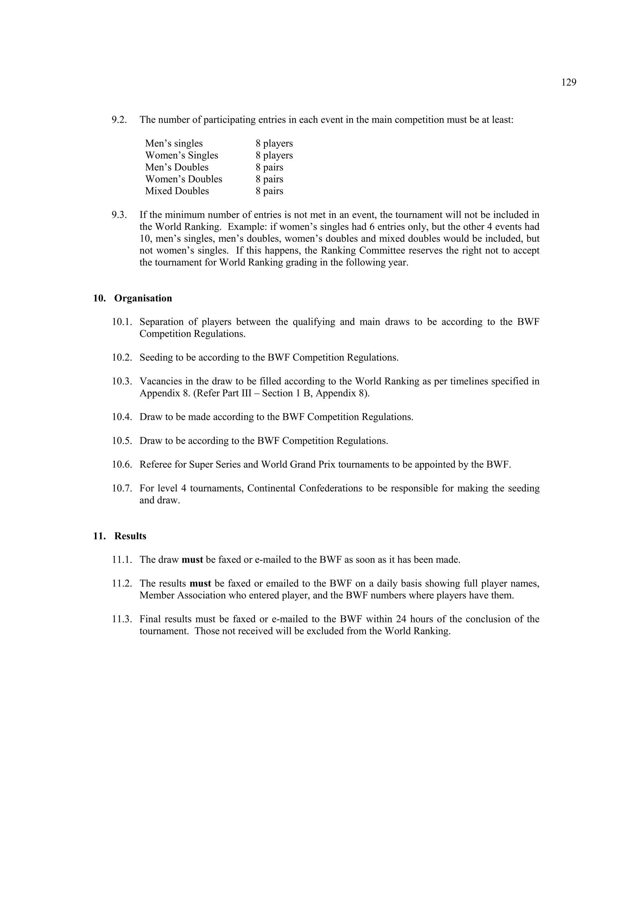 129
9.2. The number of participating entries in each event in the main competition must be at least:
Men’s singles
Women’s Singles
Men’s Doubles
Women’s Doubles
Mixed Doubles
8 players
8 players
8 pairs
8 pairs
8 pairs
9.3. If the minimum number of entries is not met in an event, the tournament will not be included in
the World Ranking. Example: if women’s singles had 6 entries only, but the other 4 events had
10, men’s singles, men’s doubles, women’s doubles and mixed doubles would be included, but
not women’s singles. If this happens, the Ranking Committee reserves the right not to accept
the tournament for World Ranking grading in the following year.
10. Organisation
10.1. Separation of players between the qualifying and main draws to be according to the BWF
Competition Regulations.
10.2. Seeding to be according to the BWF Competition Regulations.
10.3. Vacancies in the draw to be filled according to the World Ranking as per timelines specified in
Appendix 8. (Refer Part III – Section 1 B, Appendix 8).
10.4. Draw to be made according to the BWF Competition Regulations.
10.5. Draw to be according to the BWF Competition Regulations.
10.6. Referee for Super Series and World Grand Prix tournaments to be appointed by the BWF.
10.7. For level 4 tournaments, Continental Confederations to be responsible for making the seeding
and draw.
11. Results
11.1. The draw must be faxed or e-mailed to the BWF as soon as it has been made.
11.2. The results must be faxed or emailed to the BWF on a daily basis showing full player names,
Member Association who entered player, and the BWF numbers where players have them.
11.3. Final results must be faxed or e-mailed to the BWF within 24 hours of the conclusion of the
tournament. Those not received will be excluded from the World Ranking.
 