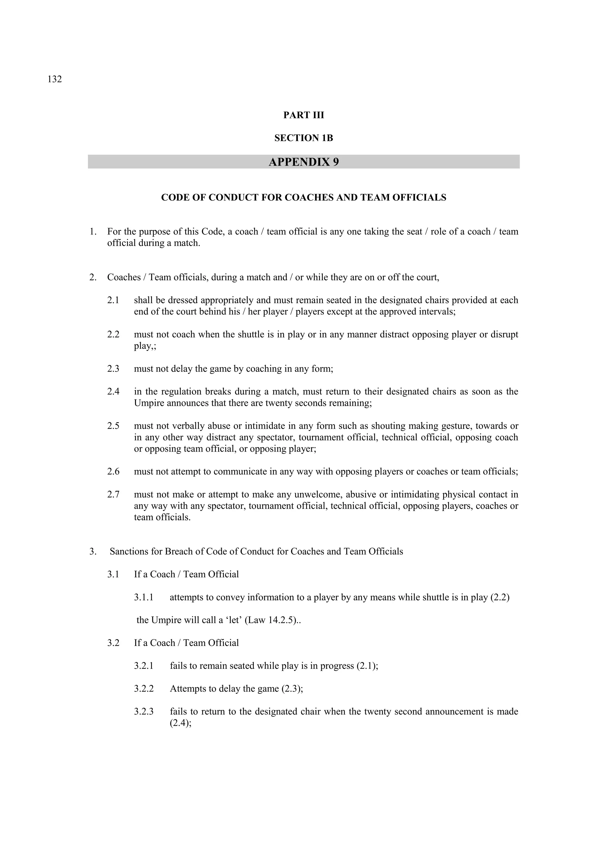 132
PART III
SECTION 1B
APPENDIX 9
CODE OF CONDUCT FOR COACHES AND TEAM OFFICIALS
1. For the purpose of this Code, a coach / team official is any one taking the seat / role of a coach / team
official during a match.
2. Coaches / Team officials, during a match and / or while they are on or off the court,
2.1 shall be dressed appropriately and must remain seated in the designated chairs provided at each
end of the court behind his / her player / players except at the approved intervals;
2.2 must not coach when the shuttle is in play or in any manner distract opposing player or disrupt
play,;
2.3 must not delay the game by coaching in any form;
2.4 in the regulation breaks during a match, must return to their designated chairs as soon as the
Umpire announces that there are twenty seconds remaining;
2.5 must not verbally abuse or intimidate in any form such as shouting making gesture, towards or
in any other way distract any spectator, tournament official, technical official, opposing coach
or opposing team official, or opposing player;
2.6 must not attempt to communicate in any way with opposing players or coaches or team officials;
2.7 must not make or attempt to make any unwelcome, abusive or intimidating physical contact in
any way with any spectator, tournament official, technical official, opposing players, coaches or
team officials.
3. Sanctions for Breach of Code of Conduct for Coaches and Team Officials
3.1 If a Coach / Team Official
3.1.1 attempts to convey information to a player by any means while shuttle is in play (2.2)
the Umpire will call a ‘let’ (Law 14.2.5)..
3.2 If a Coach / Team Official
3.2.1 fails to remain seated while play is in progress (2.1);
3.2.2 Attempts to delay the game (2.3);
3.2.3 fails to return to the designated chair when the twenty second announcement is made
(2.4);
 
