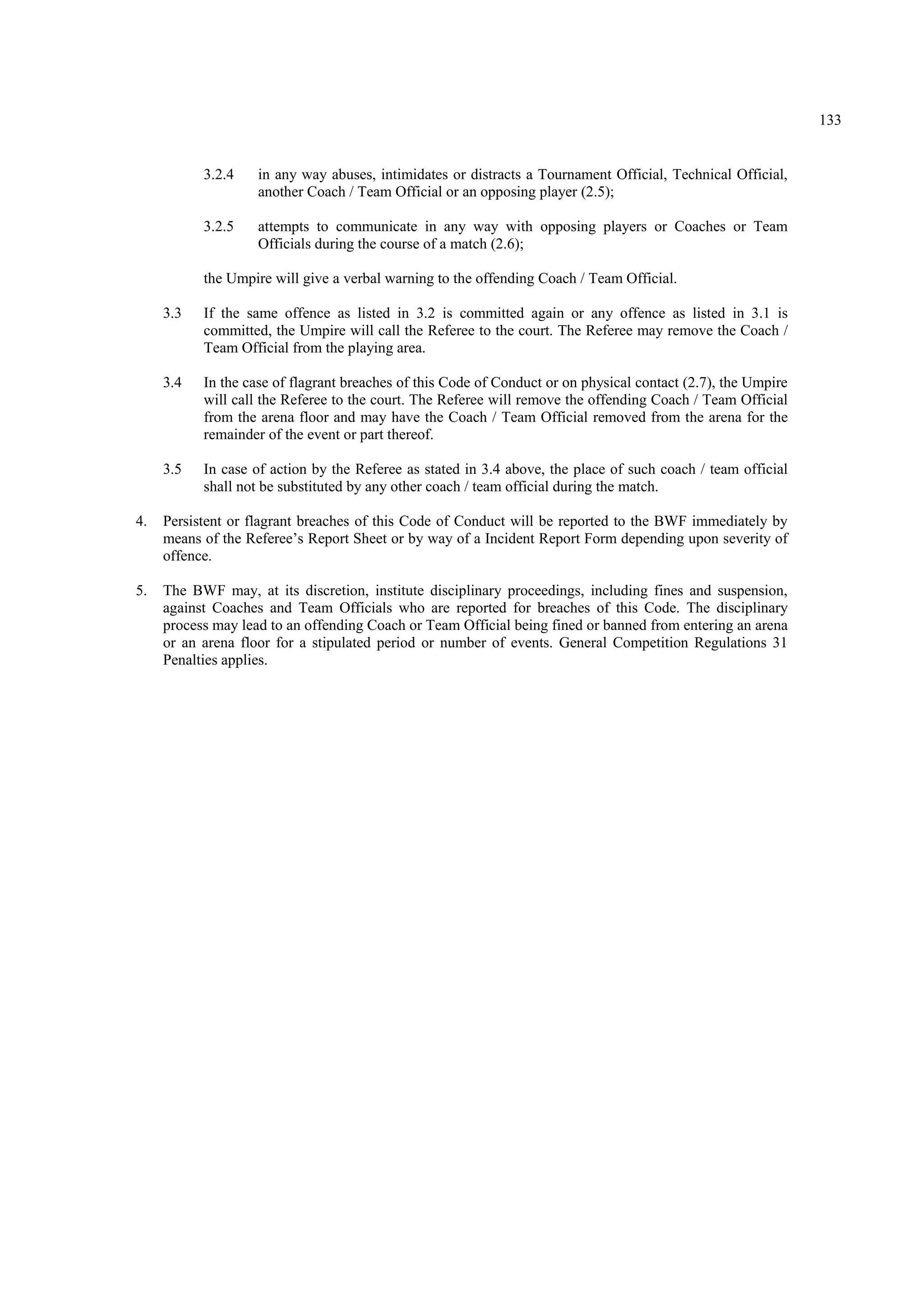133
3.2.4 in any way abuses, intimidates or distracts a Tournament Official, Technical Official,
another Coach / Team Official or an opposing player (2.5);
3.2.5 attempts to communicate in any way with opposing players or Coaches or Team
Officials during the course of a match (2.6);
the Umpire will give a verbal warning to the offending Coach / Team Official.
3.3 If the same offence as listed in 3.2 is committed again or any offence as listed in 3.1 is
committed, the Umpire will call the Referee to the court. The Referee may remove the Coach /
Team Official from the playing area.
3.4 In the case of flagrant breaches of this Code of Conduct or on physical contact (2.7), the Umpire
will call the Referee to the court. The Referee will remove the offending Coach / Team Official
from the arena floor and may have the Coach / Team Official removed from the arena for the
remainder of the event or part thereof.
3.5 In case of action by the Referee as stated in 3.4 above, the place of such coach / team official
shall not be substituted by any other coach / team official during the match.
4. Persistent or flagrant breaches of this Code of Conduct will be reported to the BWF immediately by
means of the Referee’s Report Sheet or by way of a Incident Report Form depending upon severity of
offence.
5. The BWF may, at its discretion, institute disciplinary proceedings, including fines and suspension,
against Coaches and Team Officials who are reported for breaches of this Code. The disciplinary
process may lead to an offending Coach or Team Official being fined or banned from entering an arena
or an arena floor for a stipulated period or number of events. General Competition Regulations 31
Penalties applies.
 