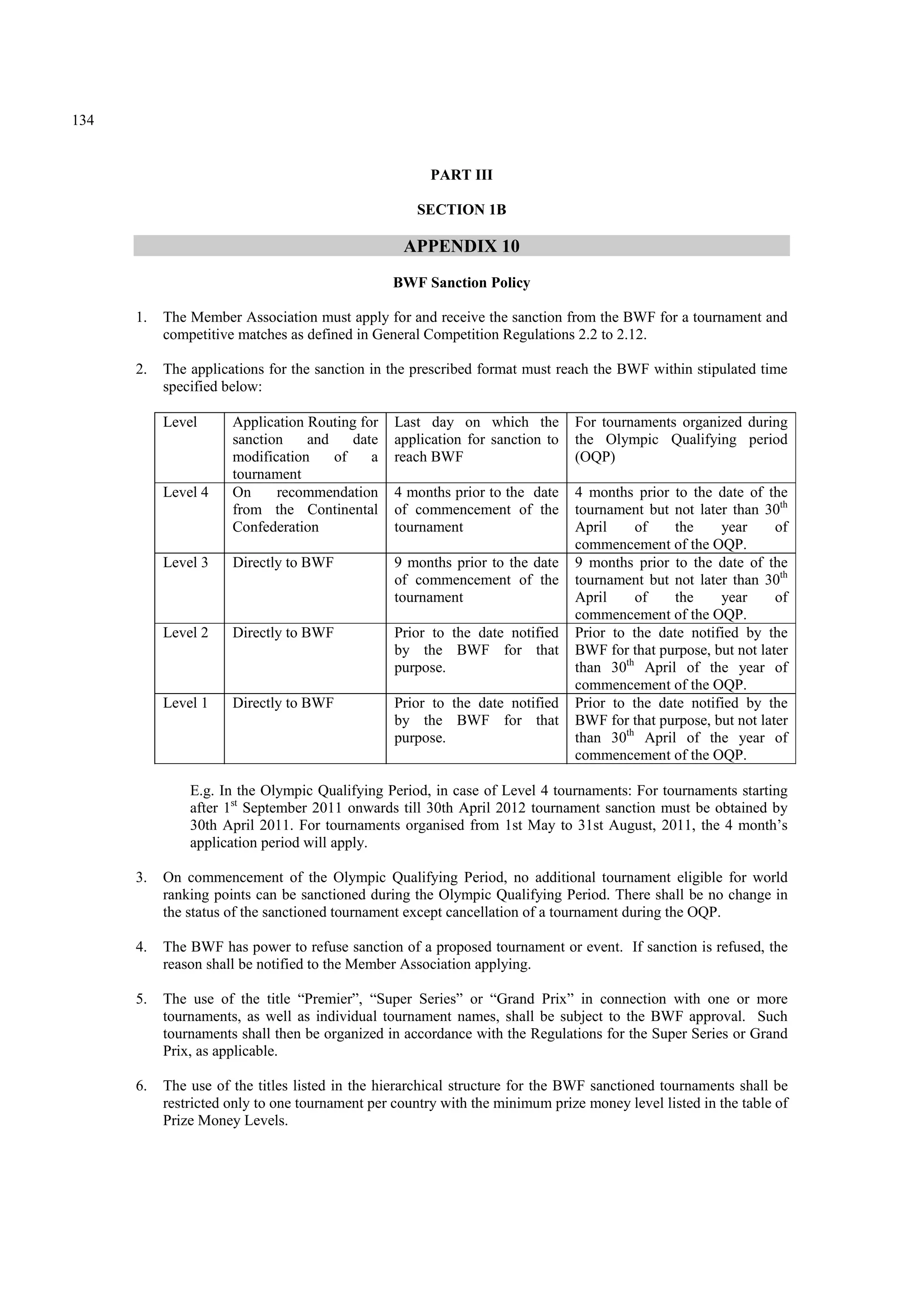 134
PART III
SECTION 1B
APPENDIX 10
BWF Sanction Policy
1. The Member Association must apply for and receive the sanction from the BWF for a tournament and
competitive matches as defined in General Competition Regulations 2.2 to 2.12.
2. The applications for the sanction in the prescribed format must reach the BWF within stipulated time
specified below:
Level Application Routing for
sanction and date
modification of a
tournament
Last day on which the
application for sanction to
reach BWF
For tournaments organized during
the Olympic Qualifying period
(OQP)
Level 4 On recommendation
from the Continental
Confederation
4 months prior to the date
of commencement of the
tournament
4 months prior to the date of the
tournament but not later than 30th
April of the year of
commencement of the OQP.
Level 3 Directly to BWF 9 months prior to the date
of commencement of the
tournament
9 months prior to the date of the
tournament but not later than 30th
April of the year of
commencement of the OQP.
Level 2 Directly to BWF Prior to the date notified
by the BWF for that
purpose.
Prior to the date notified by the
BWF for that purpose, but not later
than 30th
April of the year of
commencement of the OQP.
Level 1 Directly to BWF Prior to the date notified
by the BWF for that
purpose.
Prior to the date notified by the
BWF for that purpose, but not later
than 30th
April of the year of
commencement of the OQP.
E.g. In the Olympic Qualifying Period, in case of Level 4 tournaments: For tournaments starting
after 1st
September 2011 onwards till 30th April 2012 tournament sanction must be obtained by
30th April 2011. For tournaments organised from 1st May to 31st August, 2011, the 4 month’s
application period will apply.
3. On commencement of the Olympic Qualifying Period, no additional tournament eligible for world
ranking points can be sanctioned during the Olympic Qualifying Period. There shall be no change in
the status of the sanctioned tournament except cancellation of a tournament during the OQP.
4. The BWF has power to refuse sanction of a proposed tournament or event. If sanction is refused, the
reason shall be notified to the Member Association applying.
5. The use of the title “Premier”, “Super Series” or “Grand Prix” in connection with one or more
tournaments, as well as individual tournament names, shall be subject to the BWF approval. Such
tournaments shall then be organized in accordance with the Regulations for the Super Series or Grand
Prix, as applicable.
6. The use of the titles listed in the hierarchical structure for the BWF sanctioned tournaments shall be
restricted only to one tournament per country with the minimum prize money level listed in the table of
Prize Money Levels.
 