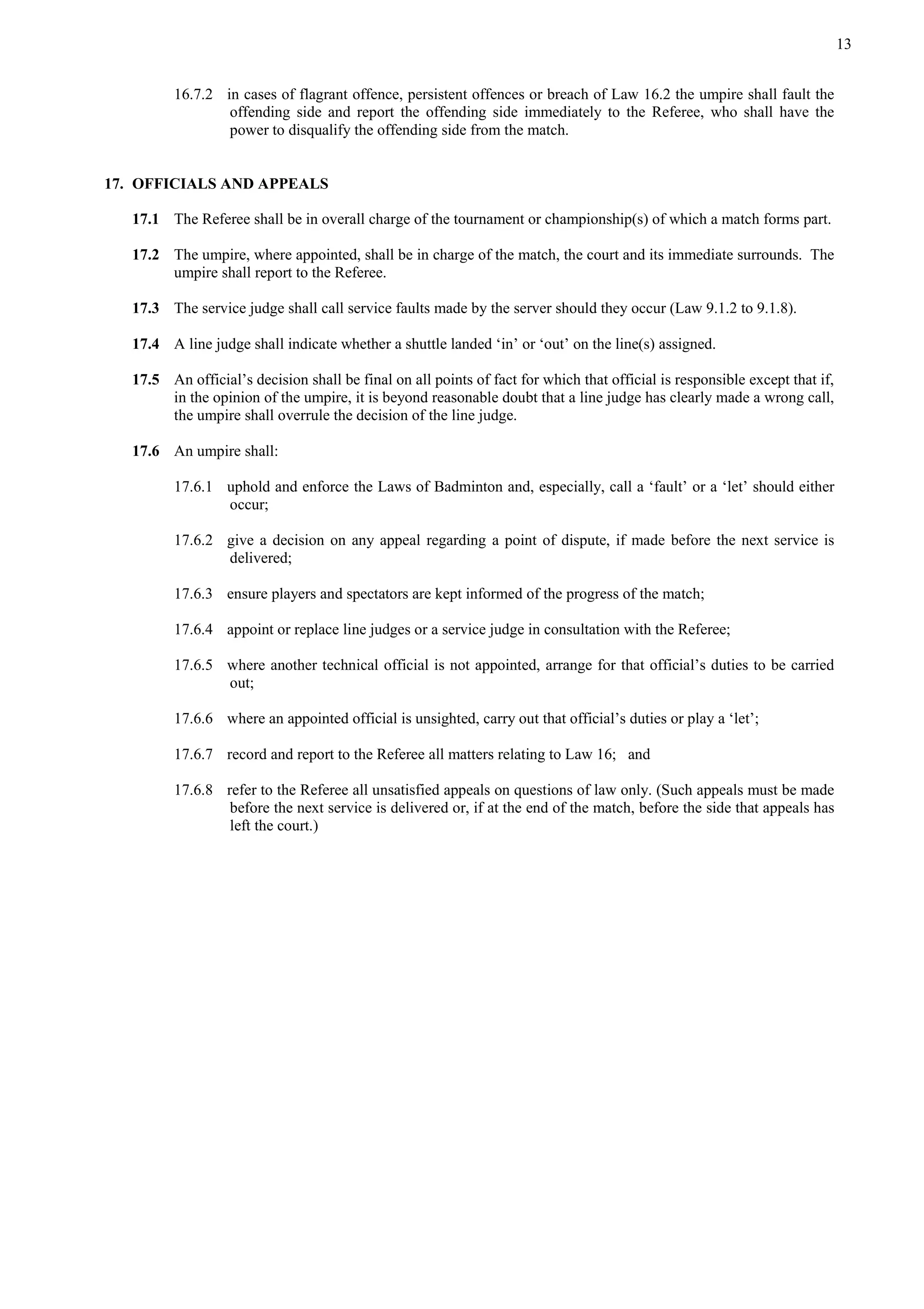 13
16.7.2 in cases of flagrant offence, persistent offences or breach of Law 16.2 the umpire shall fault the
offending side and report the offending side immediately to the Referee, who shall have the
power to disqualify the offending side from the match.
17. OFFICIALS AND APPEALS
17.1 The Referee shall be in overall charge of the tournament or championship(s) of which a match forms part.
17.2 The umpire, where appointed, shall be in charge of the match, the court and its immediate surrounds. The
umpire shall report to the Referee.
17.3 The service judge shall call service faults made by the server should they occur (Law 9.1.2 to 9.1.8).
17.4 A line judge shall indicate whether a shuttle landed ‘in’ or ‘out’ on the line(s) assigned.
17.5 An official’s decision shall be final on all points of fact for which that official is responsible except that if,
in the opinion of the umpire, it is beyond reasonable doubt that a line judge has clearly made a wrong call,
the umpire shall overrule the decision of the line judge.
17.6 An umpire shall:
17.6.1 uphold and enforce the Laws of Badminton and, especially, call a ‘fault’ or a ‘let’ should either
occur;
17.6.2 give a decision on any appeal regarding a point of dispute, if made before the next service is
delivered;
17.6.3 ensure players and spectators are kept informed of the progress of the match;
17.6.4 appoint or replace line judges or a service judge in consultation with the Referee;
17.6.5 where another technical official is not appointed, arrange for that official’s duties to be carried
out;
17.6.6 where an appointed official is unsighted, carry out that official’s duties or play a ‘let’;
17.6.7 record and report to the Referee all matters relating to Law 16; and
17.6.8 refer to the Referee all unsatisfied appeals on questions of law only. (Such appeals must be made
before the next service is delivered or, if at the end of the match, before the side that appeals has
left the court.)
 