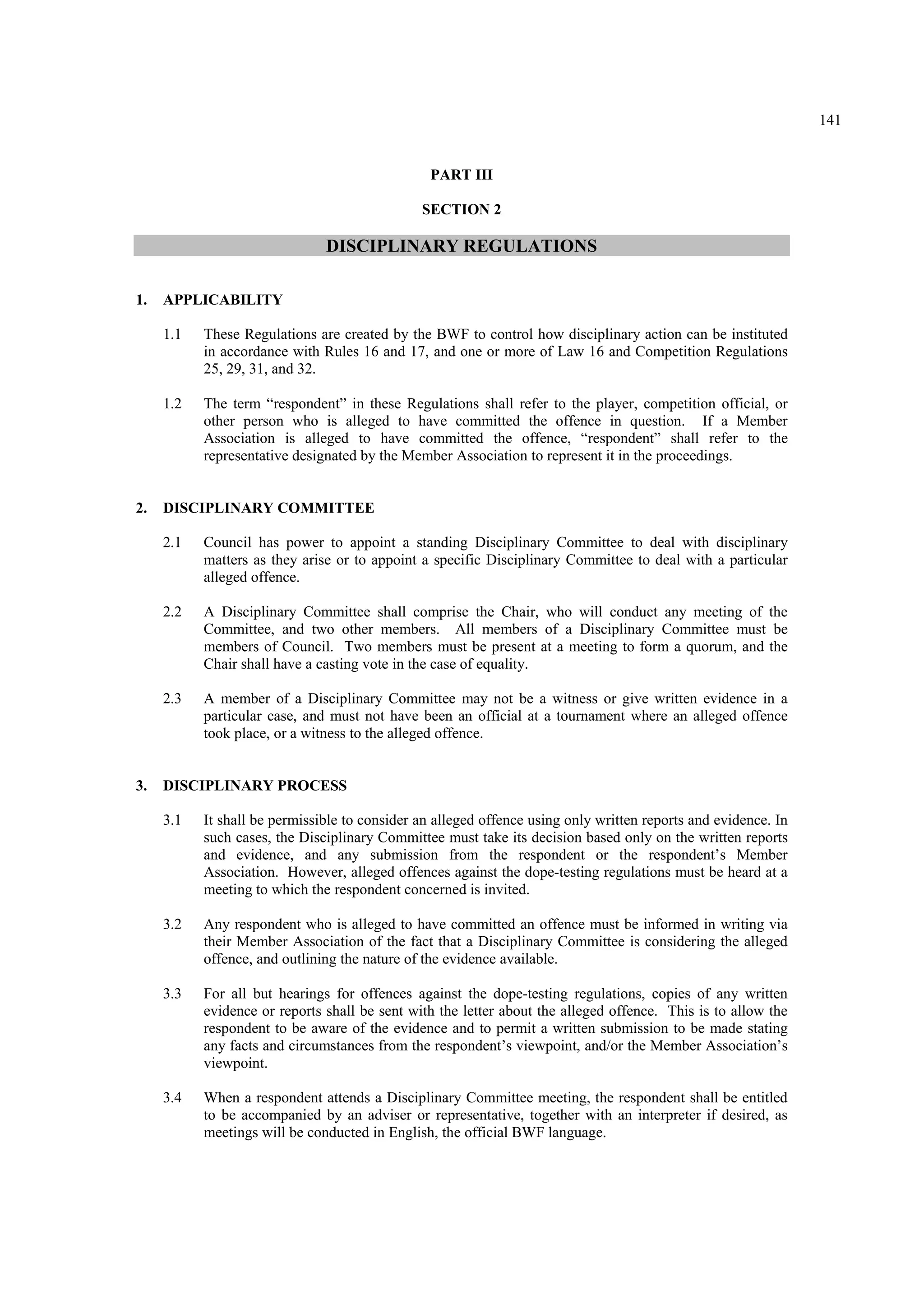 141
PART III
SECTION 2
DISCIPLINARY REGULATIONS
1. APPLICABILITY
1.1 These Regulations are created by the BWF to control how disciplinary action can be instituted
in accordance with Rules 16 and 17, and one or more of Law 16 and Competition Regulations
25, 29, 31, and 32.
1.2 The term “respondent” in these Regulations shall refer to the player, competition official, or
other person who is alleged to have committed the offence in question. If a Member
Association is alleged to have committed the offence, “respondent” shall refer to the
representative designated by the Member Association to represent it in the proceedings.
2. DISCIPLINARY COMMITTEE
2.1 Council has power to appoint a standing Disciplinary Committee to deal with disciplinary
matters as they arise or to appoint a specific Disciplinary Committee to deal with a particular
alleged offence.
2.2 A Disciplinary Committee shall comprise the Chair, who will conduct any meeting of the
Committee, and two other members. All members of a Disciplinary Committee must be
members of Council. Two members must be present at a meeting to form a quorum, and the
Chair shall have a casting vote in the case of equality.
2.3 A member of a Disciplinary Committee may not be a witness or give written evidence in a
particular case, and must not have been an official at a tournament where an alleged offence
took place, or a witness to the alleged offence.
3. DISCIPLINARY PROCESS
3.1 It shall be permissible to consider an alleged offence using only written reports and evidence. In
such cases, the Disciplinary Committee must take its decision based only on the written reports
and evidence, and any submission from the respondent or the respondent’s Member
Association. However, alleged offences against the dope-testing regulations must be heard at a
meeting to which the respondent concerned is invited.
3.2 Any respondent who is alleged to have committed an offence must be informed in writing via
their Member Association of the fact that a Disciplinary Committee is considering the alleged
offence, and outlining the nature of the evidence available.
3.3 For all but hearings for offences against the dope-testing regulations, copies of any written
evidence or reports shall be sent with the letter about the alleged offence. This is to allow the
respondent to be aware of the evidence and to permit a written submission to be made stating
any facts and circumstances from the respondent’s viewpoint, and/or the Member Association’s
viewpoint.
3.4 When a respondent attends a Disciplinary Committee meeting, the respondent shall be entitled
to be accompanied by an adviser or representative, together with an interpreter if desired, as
meetings will be conducted in English, the official BWF language.
 
