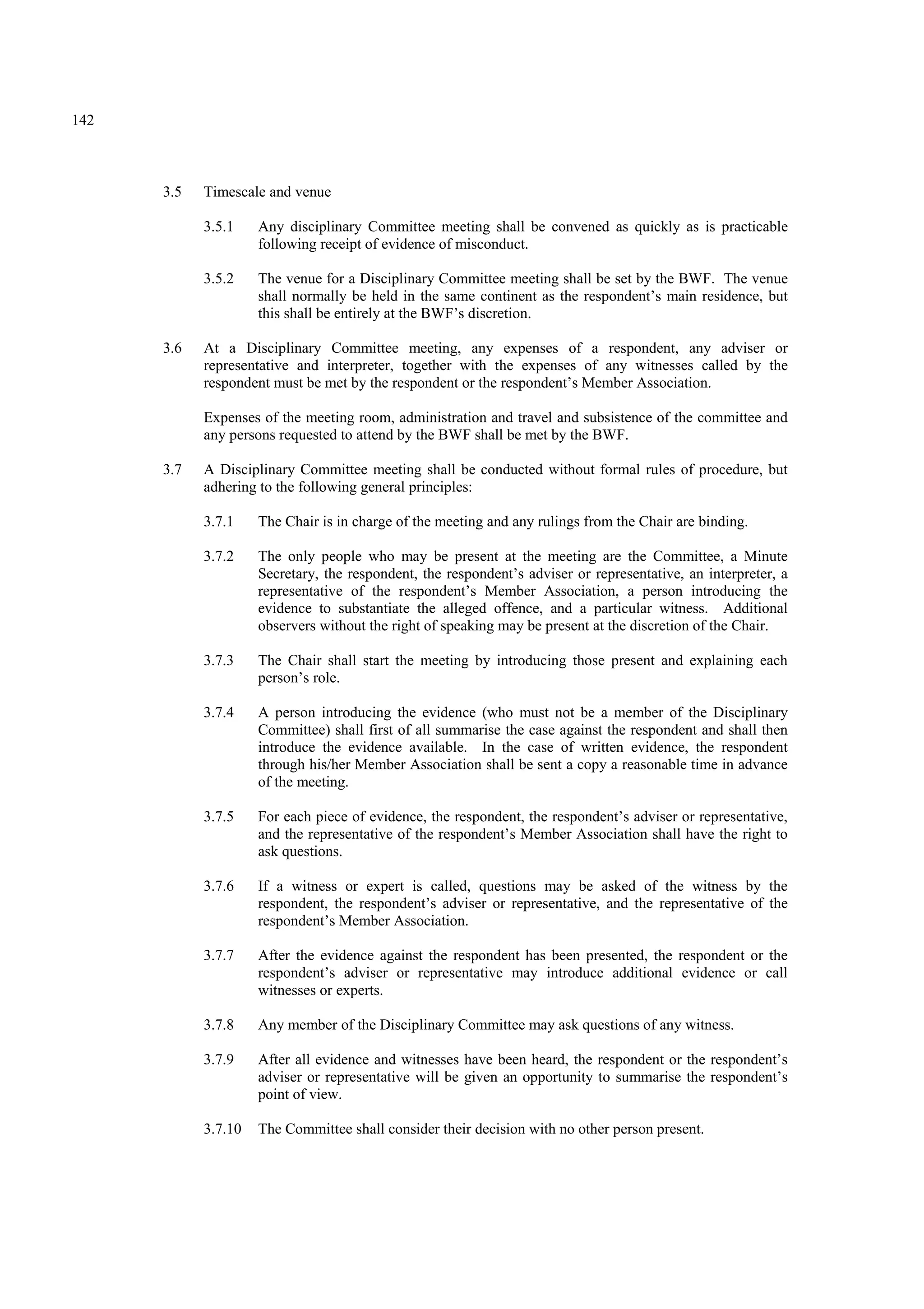 142
3.5 Timescale and venue
3.5.1 Any disciplinary Committee meeting shall be convened as quickly as is practicable
following receipt of evidence of misconduct.
3.5.2 The venue for a Disciplinary Committee meeting shall be set by the BWF. The venue
shall normally be held in the same continent as the respondent’s main residence, but
this shall be entirely at the BWF’s discretion.
3.6 At a Disciplinary Committee meeting, any expenses of a respondent, any adviser or
representative and interpreter, together with the expenses of any witnesses called by the
respondent must be met by the respondent or the respondent’s Member Association.
Expenses of the meeting room, administration and travel and subsistence of the committee and
any persons requested to attend by the BWF shall be met by the BWF.
3.7 A Disciplinary Committee meeting shall be conducted without formal rules of procedure, but
adhering to the following general principles:
3.7.1 The Chair is in charge of the meeting and any rulings from the Chair are binding.
3.7.2 The only people who may be present at the meeting are the Committee, a Minute
Secretary, the respondent, the respondent’s adviser or representative, an interpreter, a
representative of the respondent’s Member Association, a person introducing the
evidence to substantiate the alleged offence, and a particular witness. Additional
observers without the right of speaking may be present at the discretion of the Chair.
3.7.3 The Chair shall start the meeting by introducing those present and explaining each
person’s role.
3.7.4 A person introducing the evidence (who must not be a member of the Disciplinary
Committee) shall first of all summarise the case against the respondent and shall then
introduce the evidence available. In the case of written evidence, the respondent
through his/her Member Association shall be sent a copy a reasonable time in advance
of the meeting.
3.7.5 For each piece of evidence, the respondent, the respondent’s adviser or representative,
and the representative of the respondent’s Member Association shall have the right to
ask questions.
3.7.6 If a witness or expert is called, questions may be asked of the witness by the
respondent, the respondent’s adviser or representative, and the representative of the
respondent’s Member Association.
3.7.7 After the evidence against the respondent has been presented, the respondent or the
respondent’s adviser or representative may introduce additional evidence or call
witnesses or experts.
3.7.8 Any member of the Disciplinary Committee may ask questions of any witness.
3.7.9 After all evidence and witnesses have been heard, the respondent or the respondent’s
adviser or representative will be given an opportunity to summarise the respondent’s
point of view.
3.7.10 The Committee shall consider their decision with no other person present.
 