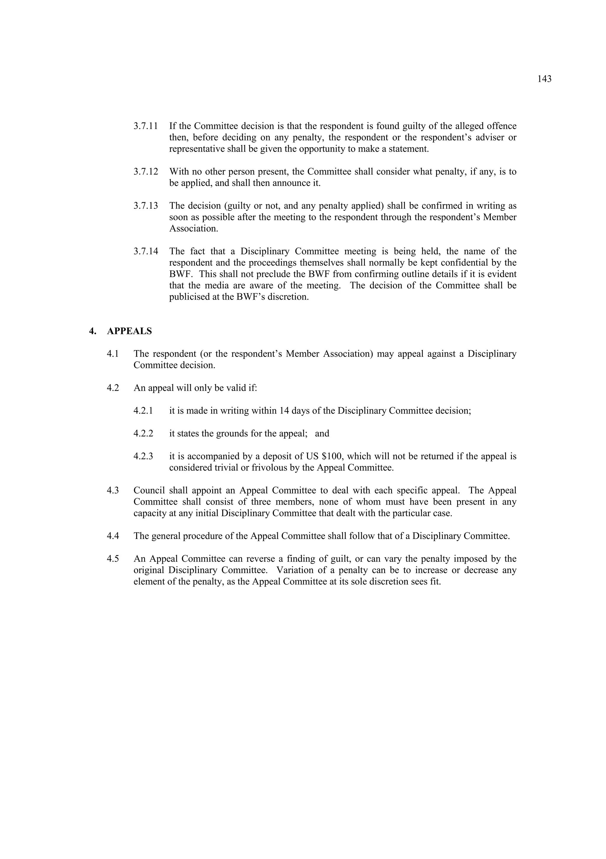 143
3.7.11 If the Committee decision is that the respondent is found guilty of the alleged offence
then, before deciding on any penalty, the respondent or the respondent’s adviser or
representative shall be given the opportunity to make a statement.
3.7.12 With no other person present, the Committee shall consider what penalty, if any, is to
be applied, and shall then announce it.
3.7.13 The decision (guilty or not, and any penalty applied) shall be confirmed in writing as
soon as possible after the meeting to the respondent through the respondent’s Member
Association.
3.7.14 The fact that a Disciplinary Committee meeting is being held, the name of the
respondent and the proceedings themselves shall normally be kept confidential by the
BWF. This shall not preclude the BWF from confirming outline details if it is evident
that the media are aware of the meeting. The decision of the Committee shall be
publicised at the BWF’s discretion.
4. APPEALS
4.1 The respondent (or the respondent’s Member Association) may appeal against a Disciplinary
Committee decision.
4.2 An appeal will only be valid if:
4.2.1 it is made in writing within 14 days of the Disciplinary Committee decision;
4.2.2 it states the grounds for the appeal; and
4.2.3 it is accompanied by a deposit of US $100, which will not be returned if the appeal is
considered trivial or frivolous by the Appeal Committee.
4.3 Council shall appoint an Appeal Committee to deal with each specific appeal. The Appeal
Committee shall consist of three members, none of whom must have been present in any
capacity at any initial Disciplinary Committee that dealt with the particular case.
4.4 The general procedure of the Appeal Committee shall follow that of a Disciplinary Committee.
4.5 An Appeal Committee can reverse a finding of guilt, or can vary the penalty imposed by the
original Disciplinary Committee. Variation of a penalty can be to increase or decrease any
element of the penalty, as the Appeal Committee at its sole discretion sees fit.
 
