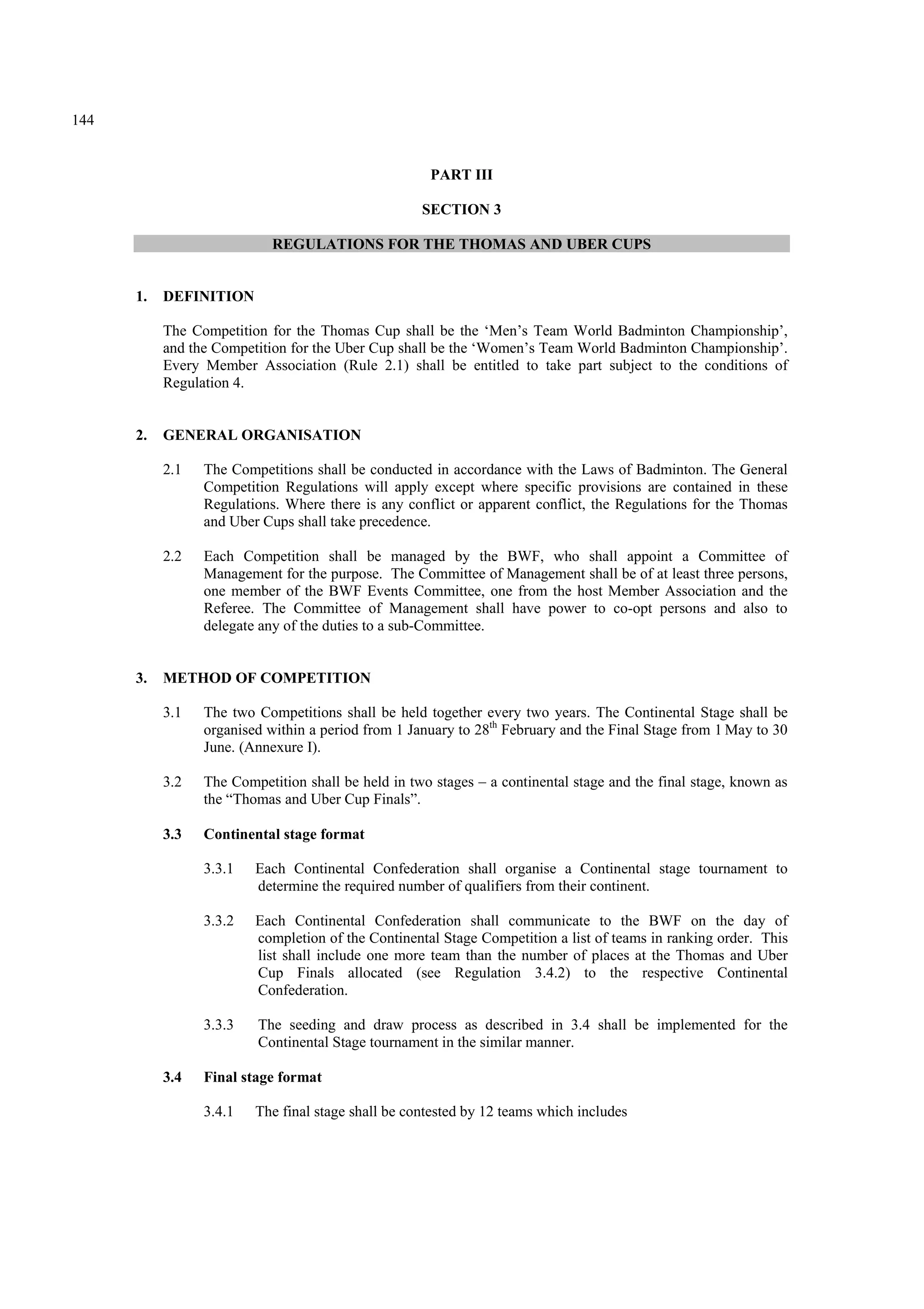 144
PART III
SECTION 3
REGULATIONS FOR THE THOMAS AND UBER CUPS
1. DEFINITION
The Competition for the Thomas Cup shall be the ‘Men’s Team World Badminton Championship’,
and the Competition for the Uber Cup shall be the ‘Women’s Team World Badminton Championship’.
Every Member Association (Rule 2.1) shall be entitled to take part subject to the conditions of
Regulation 4.
2. GENERAL ORGANISATION
2.1 The Competitions shall be conducted in accordance with the Laws of Badminton. The General
Competition Regulations will apply except where specific provisions are contained in these
Regulations. Where there is any conflict or apparent conflict, the Regulations for the Thomas
and Uber Cups shall take precedence.
2.2 Each Competition shall be managed by the BWF, who shall appoint a Committee of
Management for the purpose. The Committee of Management shall be of at least three persons,
one member of the BWF Events Committee, one from the host Member Association and the
Referee. The Committee of Management shall have power to co-opt persons and also to
delegate any of the duties to a sub-Committee.
3. METHOD OF COMPETITION
3.1 The two Competitions shall be held together every two years. The Continental Stage shall be
organised within a period from 1 January to 28th
February and the Final Stage from 1 May to 30
June. (Annexure I).
3.2 The Competition shall be held in two stages – a continental stage and the final stage, known as
the “Thomas and Uber Cup Finals”.
3.3 Continental stage format
3.3.1 Each Continental Confederation shall organise a Continental stage tournament to
determine the required number of qualifiers from their continent.
3.3.2 Each Continental Confederation shall communicate to the BWF on the day of
completion of the Continental Stage Competition a list of teams in ranking order. This
list shall include one more team than the number of places at the Thomas and Uber
Cup Finals allocated (see Regulation 3.4.2) to the respective Continental
Confederation.
3.3.3 The seeding and draw process as described in 3.4 shall be implemented for the
Continental Stage tournament in the similar manner.
3.4 Final stage format
3.4.1 The final stage shall be contested by 12 teams which includes
 