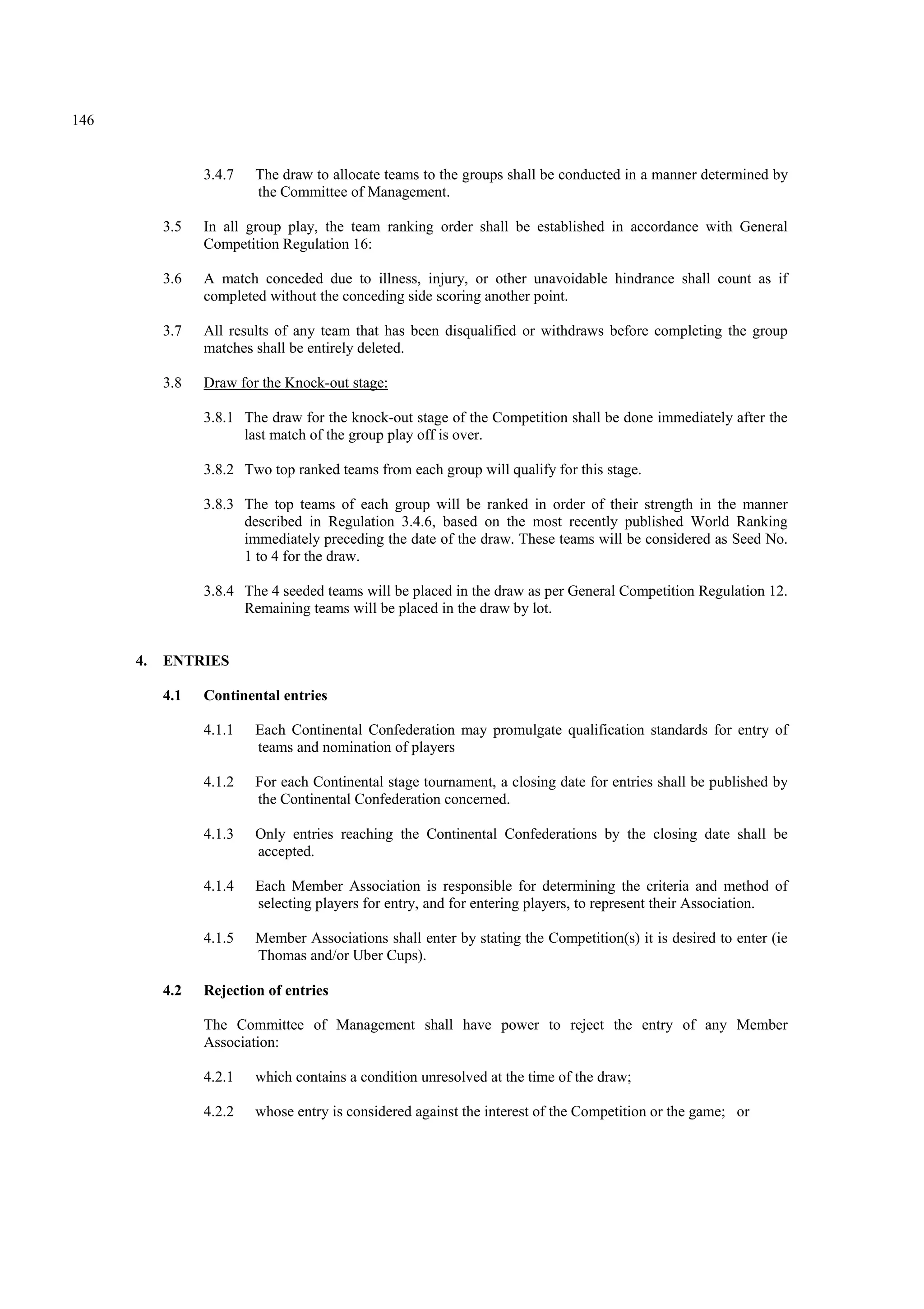 146
3.4.7 The draw to allocate teams to the groups shall be conducted in a manner determined by
the Committee of Management.
3.5 In all group play, the team ranking order shall be established in accordance with General
Competition Regulation 16:
3.6 A match conceded due to illness, injury, or other unavoidable hindrance shall count as if
completed without the conceding side scoring another point.
3.7 All results of any team that has been disqualified or withdraws before completing the group
matches shall be entirely deleted.
3.8 Draw for the Knock-out stage:
3.8.1 The draw for the knock-out stage of the Competition shall be done immediately after the
last match of the group play off is over.
3.8.2 Two top ranked teams from each group will qualify for this stage.
3.8.3 The top teams of each group will be ranked in order of their strength in the manner
described in Regulation 3.4.6, based on the most recently published World Ranking
immediately preceding the date of the draw. These teams will be considered as Seed No.
1 to 4 for the draw.
3.8.4 The 4 seeded teams will be placed in the draw as per General Competition Regulation 12.
Remaining teams will be placed in the draw by lot.
4. ENTRIES
4.1 Continental entries
4.1.1 Each Continental Confederation may promulgate qualification standards for entry of
teams and nomination of players
4.1.2 For each Continental stage tournament, a closing date for entries shall be published by
the Continental Confederation concerned.
4.1.3 Only entries reaching the Continental Confederations by the closing date shall be
accepted.
4.1.4 Each Member Association is responsible for determining the criteria and method of
selecting players for entry, and for entering players, to represent their Association.
4.1.5 Member Associations shall enter by stating the Competition(s) it is desired to enter (ie
Thomas and/or Uber Cups).
4.2 Rejection of entries
The Committee of Management shall have power to reject the entry of any Member
Association:
4.2.1 which contains a condition unresolved at the time of the draw;
4.2.2 whose entry is considered against the interest of the Competition or the game; or
 