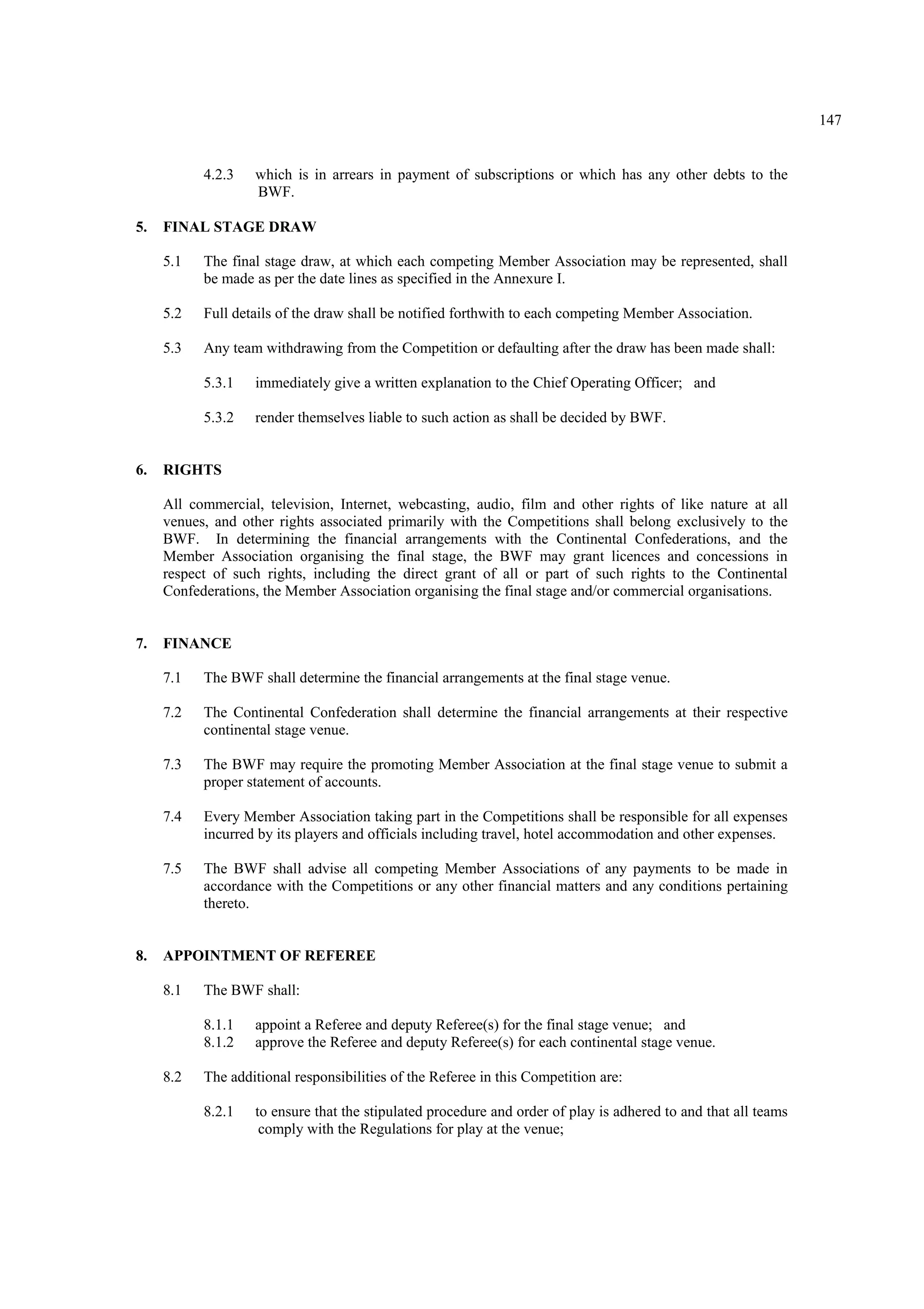 147
4.2.3 which is in arrears in payment of subscriptions or which has any other debts to the
BWF.
5. FINAL STAGE DRAW
5.1 The final stage draw, at which each competing Member Association may be represented, shall
be made as per the date lines as specified in the Annexure I.
5.2 Full details of the draw shall be notified forthwith to each competing Member Association.
5.3 Any team withdrawing from the Competition or defaulting after the draw has been made shall:
5.3.1 immediately give a written explanation to the Chief Operating Officer; and
5.3.2 render themselves liable to such action as shall be decided by BWF.
6. RIGHTS
All commercial, television, Internet, webcasting, audio, film and other rights of like nature at all
venues, and other rights associated primarily with the Competitions shall belong exclusively to the
BWF. In determining the financial arrangements with the Continental Confederations, and the
Member Association organising the final stage, the BWF may grant licences and concessions in
respect of such rights, including the direct grant of all or part of such rights to the Continental
Confederations, the Member Association organising the final stage and/or commercial organisations.
7. FINANCE
7.1 The BWF shall determine the financial arrangements at the final stage venue.
7.2 The Continental Confederation shall determine the financial arrangements at their respective
continental stage venue.
7.3 The BWF may require the promoting Member Association at the final stage venue to submit a
proper statement of accounts.
7.4 Every Member Association taking part in the Competitions shall be responsible for all expenses
incurred by its players and officials including travel, hotel accommodation and other expenses.
7.5 The BWF shall advise all competing Member Associations of any payments to be made in
accordance with the Competitions or any other financial matters and any conditions pertaining
thereto.
8. APPOINTMENT OF REFEREE
8.1 The BWF shall:
8.1.1 appoint a Referee and deputy Referee(s) for the final stage venue; and
8.1.2 approve the Referee and deputy Referee(s) for each continental stage venue.
8.2 The additional responsibilities of the Referee in this Competition are:
8.2.1 to ensure that the stipulated procedure and order of play is adhered to and that all teams
comply with the Regulations for play at the venue;
 