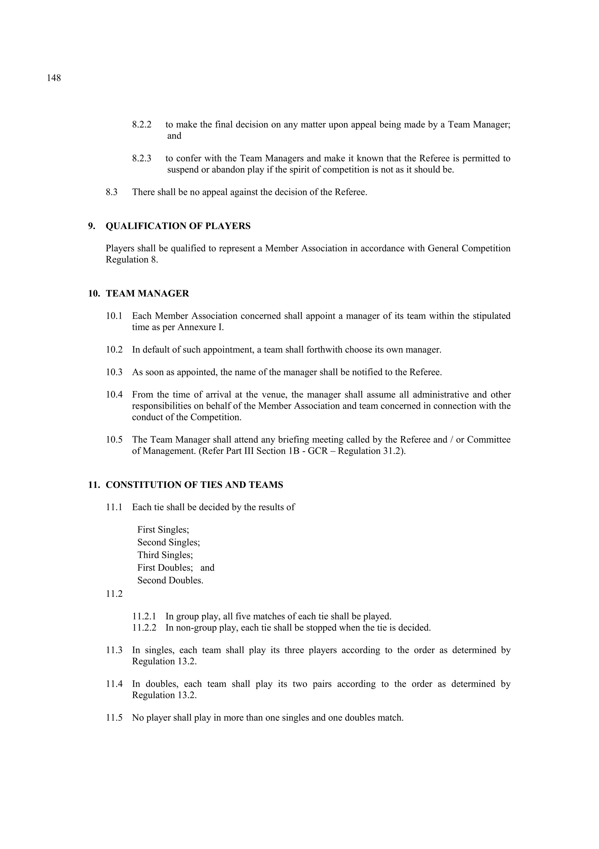 148
8.2.2 to make the final decision on any matter upon appeal being made by a Team Manager;
and
8.2.3 to confer with the Team Managers and make it known that the Referee is permitted to
suspend or abandon play if the spirit of competition is not as it should be.
8.3 There shall be no appeal against the decision of the Referee.
9. QUALIFICATION OF PLAYERS
Players shall be qualified to represent a Member Association in accordance with General Competition
Regulation 8.
10. TEAM MANAGER
10.1 Each Member Association concerned shall appoint a manager of its team within the stipulated
time as per Annexure I.
10.2 In default of such appointment, a team shall forthwith choose its own manager.
10.3 As soon as appointed, the name of the manager shall be notified to the Referee.
10.4 From the time of arrival at the venue, the manager shall assume all administrative and other
responsibilities on behalf of the Member Association and team concerned in connection with the
conduct of the Competition.
10.5 The Team Manager shall attend any briefing meeting called by the Referee and / or Committee
of Management. (Refer Part III Section 1B - GCR – Regulation 31.2).
11. CONSTITUTION OF TIES AND TEAMS
11.1 Each tie shall be decided by the results of
First Singles;
Second Singles;
Third Singles;
First Doubles; and
Second Doubles.
11.2
11.2.1 In group play, all five matches of each tie shall be played.
11.2.2 In non-group play, each tie shall be stopped when the tie is decided.
11.3 In singles, each team shall play its three players according to the order as determined by
Regulation 13.2.
11.4 In doubles, each team shall play its two pairs according to the order as determined by
Regulation 13.2.
11.5 No player shall play in more than one singles and one doubles match.
 