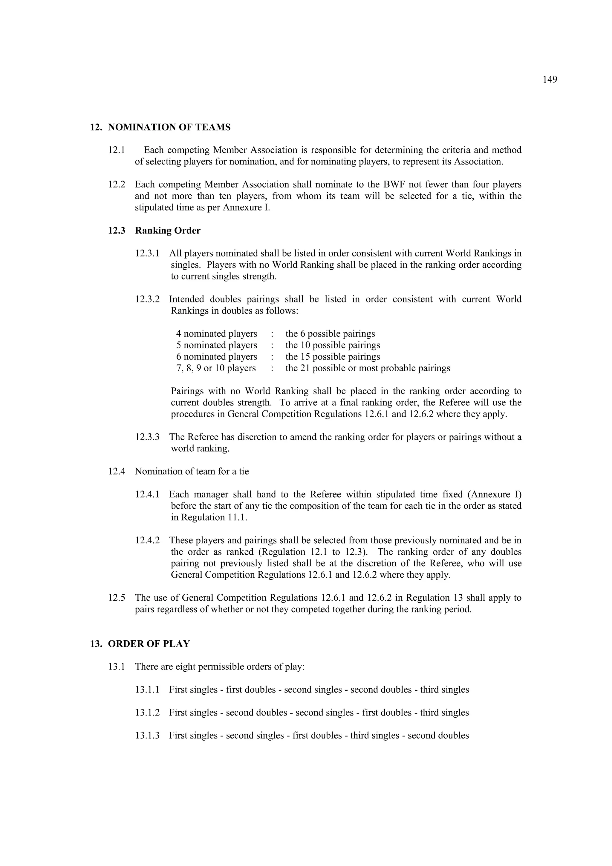 149
12. NOMINATION OF TEAMS
12.1 Each competing Member Association is responsible for determining the criteria and method
of selecting players for nomination, and for nominating players, to represent its Association.
12.2 Each competing Member Association shall nominate to the BWF not fewer than four players
and not more than ten players, from whom its team will be selected for a tie, within the
stipulated time as per Annexure I.
12.3 Ranking Order
12.3.1 All players nominated shall be listed in order consistent with current World Rankings in
singles. Players with no World Ranking shall be placed in the ranking order according
to current singles strength.
12.3.2 Intended doubles pairings shall be listed in order consistent with current World
Rankings in doubles as follows:
4 nominated players
5 nominated players
6 nominated players
7, 8, 9 or 10 players
:
:
:
:
the 6 possible pairings
the 10 possible pairings
the 15 possible pairings
the 21 possible or most probable pairings
Pairings with no World Ranking shall be placed in the ranking order according to
current doubles strength. To arrive at a final ranking order, the Referee will use the
procedures in General Competition Regulations 12.6.1 and 12.6.2 where they apply.
12.3.3 The Referee has discretion to amend the ranking order for players or pairings without a
world ranking.
12.4 Nomination of team for a tie
12.4.1 Each manager shall hand to the Referee within stipulated time fixed (Annexure I)
before the start of any tie the composition of the team for each tie in the order as stated
in Regulation 11.1.
12.4.2 These players and pairings shall be selected from those previously nominated and be in
the order as ranked (Regulation 12.1 to 12.3). The ranking order of any doubles
pairing not previously listed shall be at the discretion of the Referee, who will use
General Competition Regulations 12.6.1 and 12.6.2 where they apply.
12.5 The use of General Competition Regulations 12.6.1 and 12.6.2 in Regulation 13 shall apply to
pairs regardless of whether or not they competed together during the ranking period.
13. ORDER OF PLAY
13.1 There are eight permissible orders of play:
13.1.1 First singles - first doubles - second singles - second doubles - third singles
13.1.2 First singles - second doubles - second singles - first doubles - third singles
13.1.3 First singles - second singles - first doubles - third singles - second doubles
 
