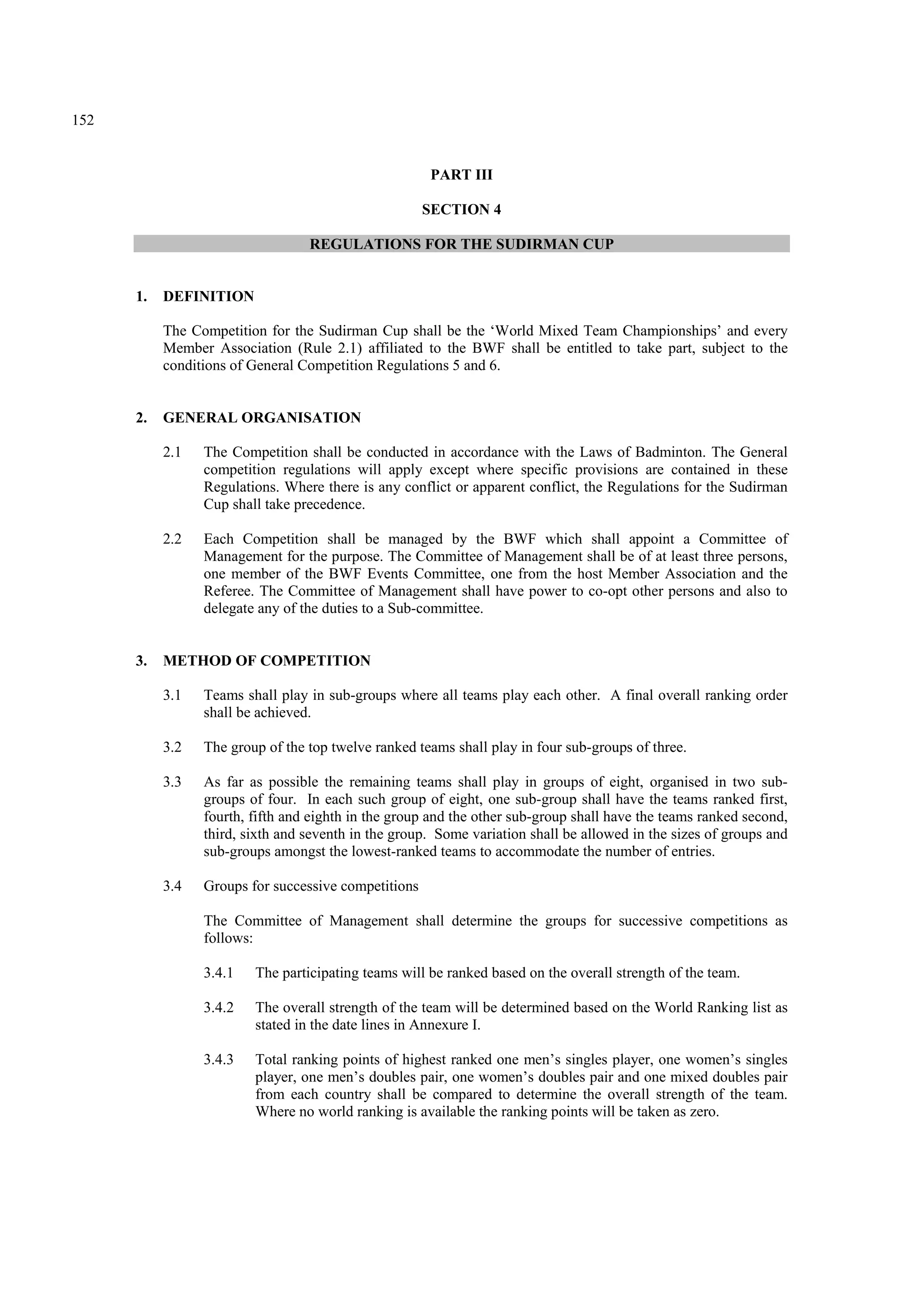 152
PART III
SECTION 4
REGULATIONS FOR THE SUDIRMAN CUP
1. DEFINITION
The Competition for the Sudirman Cup shall be the ‘World Mixed Team Championships’ and every
Member Association (Rule 2.1) affiliated to the BWF shall be entitled to take part, subject to the
conditions of General Competition Regulations 5 and 6.
2. GENERAL ORGANISATION
2.1 The Competition shall be conducted in accordance with the Laws of Badminton. The General
competition regulations will apply except where specific provisions are contained in these
Regulations. Where there is any conflict or apparent conflict, the Regulations for the Sudirman
Cup shall take precedence.
2.2 Each Competition shall be managed by the BWF which shall appoint a Committee of
Management for the purpose. The Committee of Management shall be of at least three persons,
one member of the BWF Events Committee, one from the host Member Association and the
Referee. The Committee of Management shall have power to co-opt other persons and also to
delegate any of the duties to a Sub-committee.
3. METHOD OF COMPETITION
3.1 Teams shall play in sub-groups where all teams play each other. A final overall ranking order
shall be achieved.
3.2 The group of the top twelve ranked teams shall play in four sub-groups of three.
3.3 As far as possible the remaining teams shall play in groups of eight, organised in two sub-
groups of four. In each such group of eight, one sub-group shall have the teams ranked first,
fourth, fifth and eighth in the group and the other sub-group shall have the teams ranked second,
third, sixth and seventh in the group. Some variation shall be allowed in the sizes of groups and
sub-groups amongst the lowest-ranked teams to accommodate the number of entries.
3.4 Groups for successive competitions
The Committee of Management shall determine the groups for successive competitions as
follows:
3.4.1 The participating teams will be ranked based on the overall strength of the team.
3.4.2 The overall strength of the team will be determined based on the World Ranking list as
stated in the date lines in Annexure I.
3.4.3 Total ranking points of highest ranked one men’s singles player, one women’s singles
player, one men’s doubles pair, one women’s doubles pair and one mixed doubles pair
from each country shall be compared to determine the overall strength of the team.
Where no world ranking is available the ranking points will be taken as zero.
 