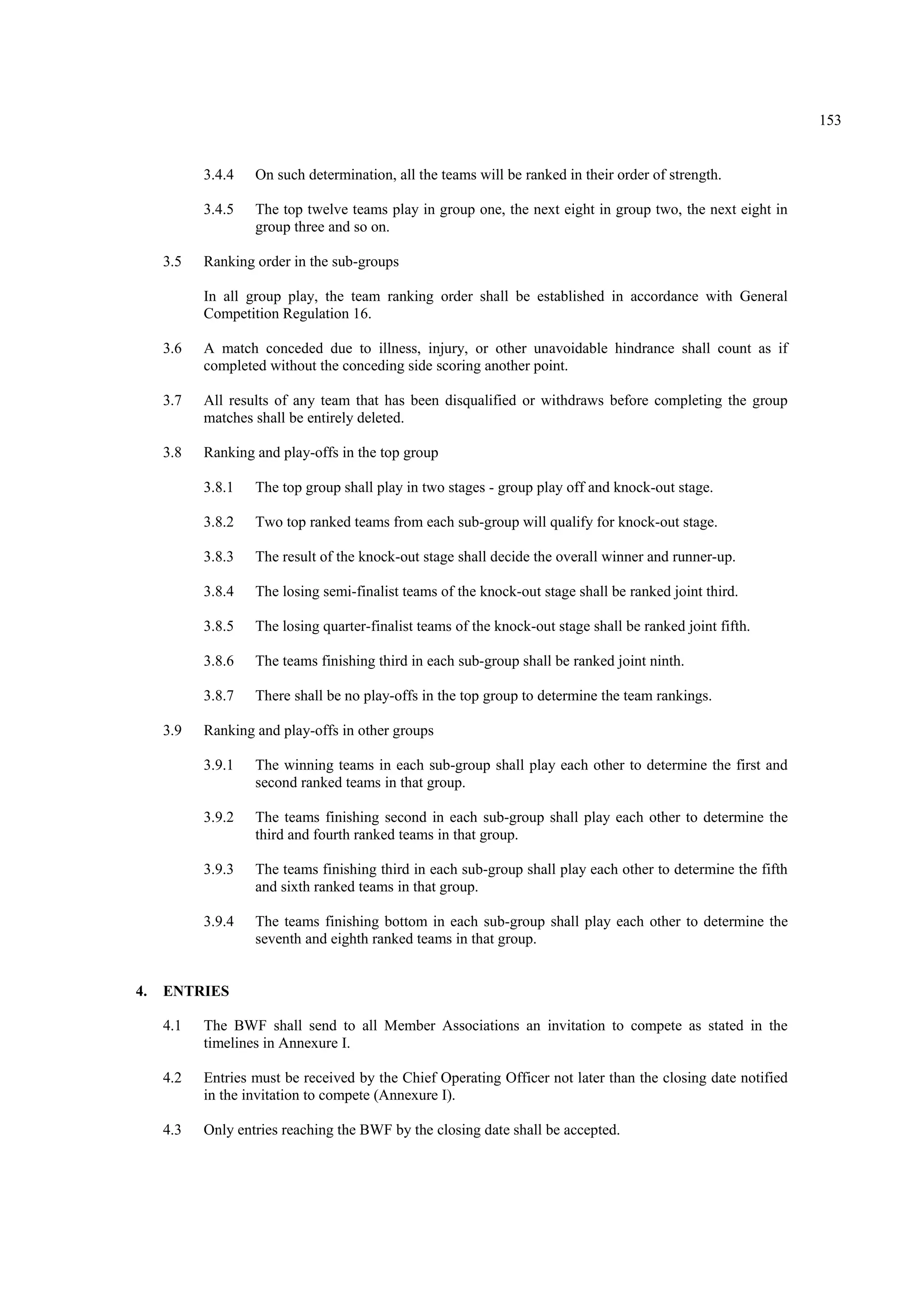 153
3.4.4 On such determination, all the teams will be ranked in their order of strength.
3.4.5 The top twelve teams play in group one, the next eight in group two, the next eight in
group three and so on.
3.5 Ranking order in the sub-groups
In all group play, the team ranking order shall be established in accordance with General
Competition Regulation 16.
3.6 A match conceded due to illness, injury, or other unavoidable hindrance shall count as if
completed without the conceding side scoring another point.
3.7 All results of any team that has been disqualified or withdraws before completing the group
matches shall be entirely deleted.
3.8 Ranking and play-offs in the top group
3.8.1 The top group shall play in two stages - group play off and knock-out stage.
3.8.2 Two top ranked teams from each sub-group will qualify for knock-out stage.
3.8.3 The result of the knock-out stage shall decide the overall winner and runner-up.
3.8.4 The losing semi-finalist teams of the knock-out stage shall be ranked joint third.
3.8.5 The losing quarter-finalist teams of the knock-out stage shall be ranked joint fifth.
3.8.6 The teams finishing third in each sub-group shall be ranked joint ninth.
3.8.7 There shall be no play-offs in the top group to determine the team rankings.
3.9 Ranking and play-offs in other groups
3.9.1 The winning teams in each sub-group shall play each other to determine the first and
second ranked teams in that group.
3.9.2 The teams finishing second in each sub-group shall play each other to determine the
third and fourth ranked teams in that group.
3.9.3 The teams finishing third in each sub-group shall play each other to determine the fifth
and sixth ranked teams in that group.
3.9.4 The teams finishing bottom in each sub-group shall play each other to determine the
seventh and eighth ranked teams in that group.
4. ENTRIES
4.1 The BWF shall send to all Member Associations an invitation to compete as stated in the
timelines in Annexure I.
4.2 Entries must be received by the Chief Operating Officer not later than the closing date notified
in the invitation to compete (Annexure I).
4.3 Only entries reaching the BWF by the closing date shall be accepted.
 