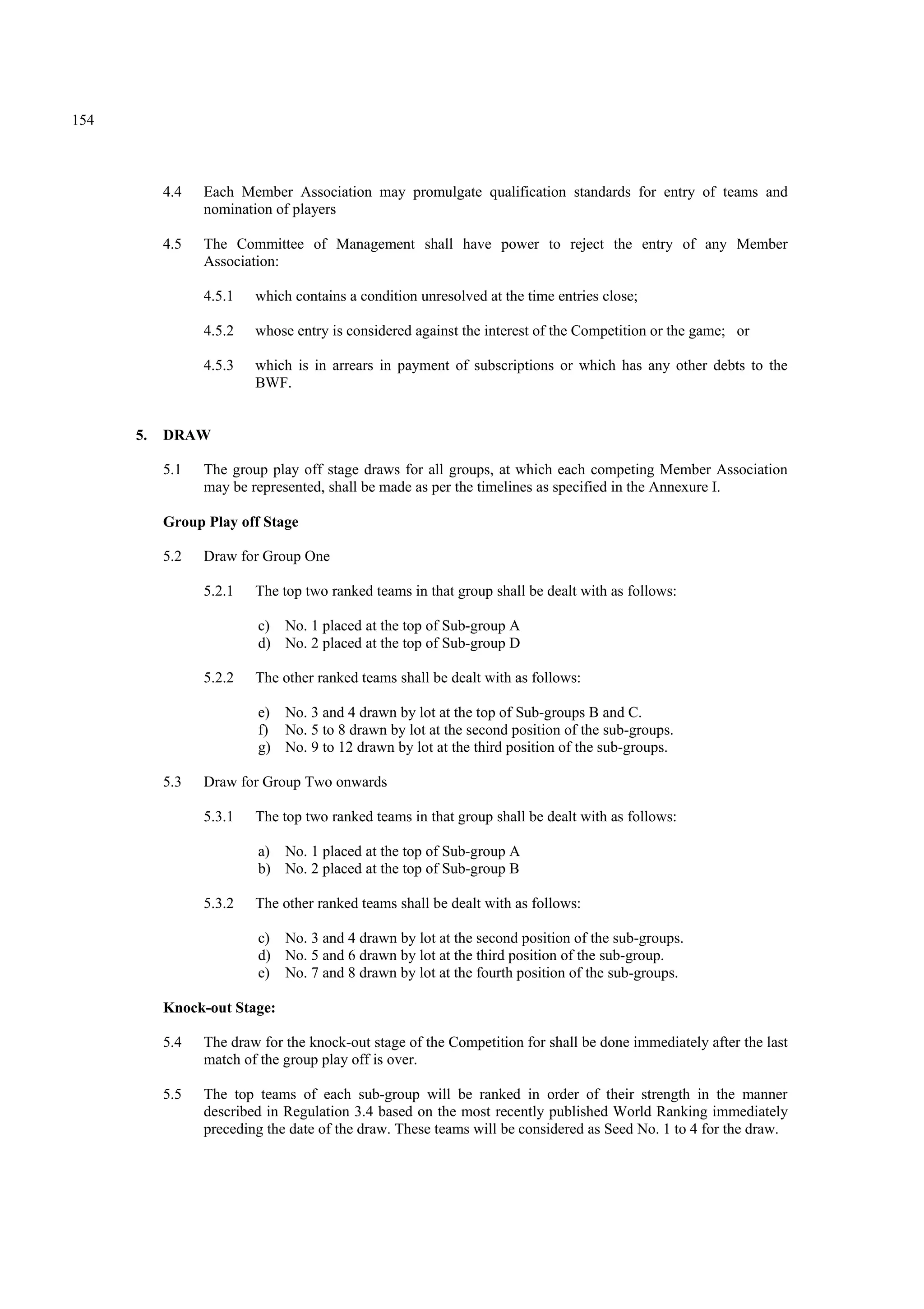 154
4.4 Each Member Association may promulgate qualification standards for entry of teams and
nomination of players
4.5 The Committee of Management shall have power to reject the entry of any Member
Association:
4.5.1 which contains a condition unresolved at the time entries close;
4.5.2 whose entry is considered against the interest of the Competition or the game; or
4.5.3 which is in arrears in payment of subscriptions or which has any other debts to the
BWF.
5. DRAW
5.1 The group play off stage draws for all groups, at which each competing Member Association
may be represented, shall be made as per the timelines as specified in the Annexure I.
Group Play off Stage
5.2 Draw for Group One
5.2.1 The top two ranked teams in that group shall be dealt with as follows:
c) No. 1 placed at the top of Sub-group A
d) No. 2 placed at the top of Sub-group D
5.2.2 The other ranked teams shall be dealt with as follows:
e) No. 3 and 4 drawn by lot at the top of Sub-groups B and C.
f) No. 5 to 8 drawn by lot at the second position of the sub-groups.
g) No. 9 to 12 drawn by lot at the third position of the sub-groups.
5.3 Draw for Group Two onwards
5.3.1 The top two ranked teams in that group shall be dealt with as follows:
a) No. 1 placed at the top of Sub-group A
b) No. 2 placed at the top of Sub-group B
5.3.2 The other ranked teams shall be dealt with as follows:
c) No. 3 and 4 drawn by lot at the second position of the sub-groups.
d) No. 5 and 6 drawn by lot at the third position of the sub-group.
e) No. 7 and 8 drawn by lot at the fourth position of the sub-groups.
Knock-out Stage:
5.4 The draw for the knock-out stage of the Competition for shall be done immediately after the last
match of the group play off is over.
5.5 The top teams of each sub-group will be ranked in order of their strength in the manner
described in Regulation 3.4 based on the most recently published World Ranking immediately
preceding the date of the draw. These teams will be considered as Seed No. 1 to 4 for the draw.
 