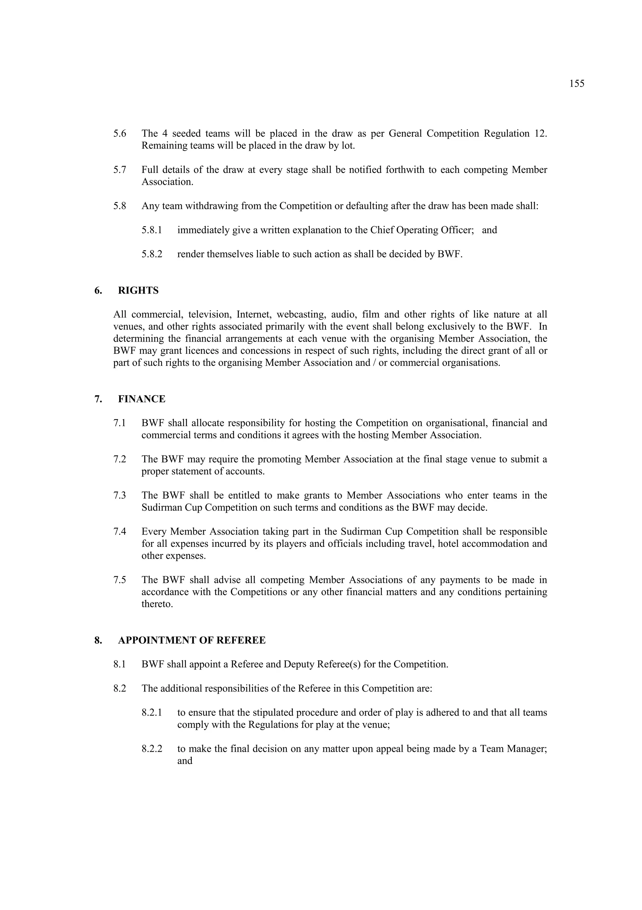 155
5.6 The 4 seeded teams will be placed in the draw as per General Competition Regulation 12.
Remaining teams will be placed in the draw by lot.
5.7 Full details of the draw at every stage shall be notified forthwith to each competing Member
Association.
5.8 Any team withdrawing from the Competition or defaulting after the draw has been made shall:
5.8.1 immediately give a written explanation to the Chief Operating Officer; and
5.8.2 render themselves liable to such action as shall be decided by BWF.
6. RIGHTS
All commercial, television, Internet, webcasting, audio, film and other rights of like nature at all
venues, and other rights associated primarily with the event shall belong exclusively to the BWF. In
determining the financial arrangements at each venue with the organising Member Association, the
BWF may grant licences and concessions in respect of such rights, including the direct grant of all or
part of such rights to the organising Member Association and / or commercial organisations.
7. FINANCE
7.1 BWF shall allocate responsibility for hosting the Competition on organisational, financial and
commercial terms and conditions it agrees with the hosting Member Association.
7.2 The BWF may require the promoting Member Association at the final stage venue to submit a
proper statement of accounts.
7.3 The BWF shall be entitled to make grants to Member Associations who enter teams in the
Sudirman Cup Competition on such terms and conditions as the BWF may decide.
7.4 Every Member Association taking part in the Sudirman Cup Competition shall be responsible
for all expenses incurred by its players and officials including travel, hotel accommodation and
other expenses.
7.5 The BWF shall advise all competing Member Associations of any payments to be made in
accordance with the Competitions or any other financial matters and any conditions pertaining
thereto.
8. APPOINTMENT OF REFEREE
8.1 BWF shall appoint a Referee and Deputy Referee(s) for the Competition.
8.2 The additional responsibilities of the Referee in this Competition are:
8.2.1 to ensure that the stipulated procedure and order of play is adhered to and that all teams
comply with the Regulations for play at the venue;
8.2.2 to make the final decision on any matter upon appeal being made by a Team Manager;
and
 