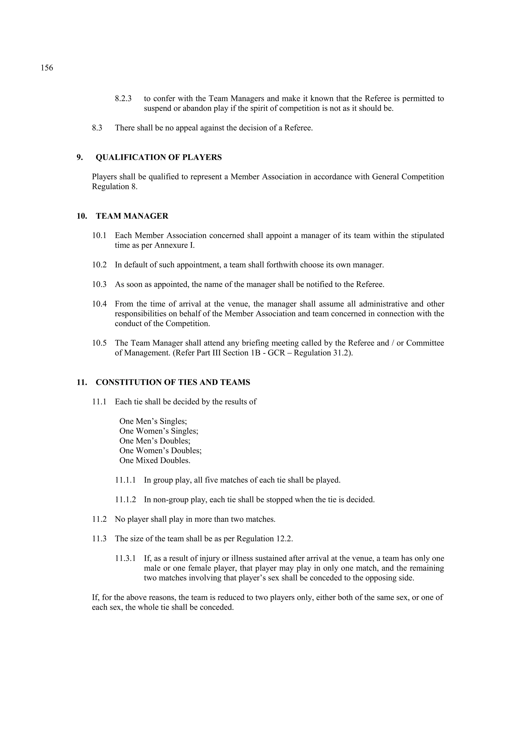 156
8.2.3 to confer with the Team Managers and make it known that the Referee is permitted to
suspend or abandon play if the spirit of competition is not as it should be.
8.3 There shall be no appeal against the decision of a Referee.
9. QUALIFICATION OF PLAYERS
Players shall be qualified to represent a Member Association in accordance with General Competition
Regulation 8.
10. TEAM MANAGER
10.1 Each Member Association concerned shall appoint a manager of its team within the stipulated
time as per Annexure I.
10.2 In default of such appointment, a team shall forthwith choose its own manager.
10.3 As soon as appointed, the name of the manager shall be notified to the Referee.
10.4 From the time of arrival at the venue, the manager shall assume all administrative and other
responsibilities on behalf of the Member Association and team concerned in connection with the
conduct of the Competition.
10.5 The Team Manager shall attend any briefing meeting called by the Referee and / or Committee
of Management. (Refer Part III Section 1B - GCR – Regulation 31.2).
11. CONSTITUTION OF TIES AND TEAMS
11.1 Each tie shall be decided by the results of
One Men’s Singles;
One Women’s Singles;
One Men’s Doubles;
One Women’s Doubles;
One Mixed Doubles.
11.1.1 In group play, all five matches of each tie shall be played.
11.1.2 In non-group play, each tie shall be stopped when the tie is decided.
11.2 No player shall play in more than two matches.
11.3 The size of the team shall be as per Regulation 12.2.
11.3.1 If, as a result of injury or illness sustained after arrival at the venue, a team has only one
male or one female player, that player may play in only one match, and the remaining
two matches involving that player’s sex shall be conceded to the opposing side.
If, for the above reasons, the team is reduced to two players only, either both of the same sex, or one of
each sex, the whole tie shall be conceded.
 