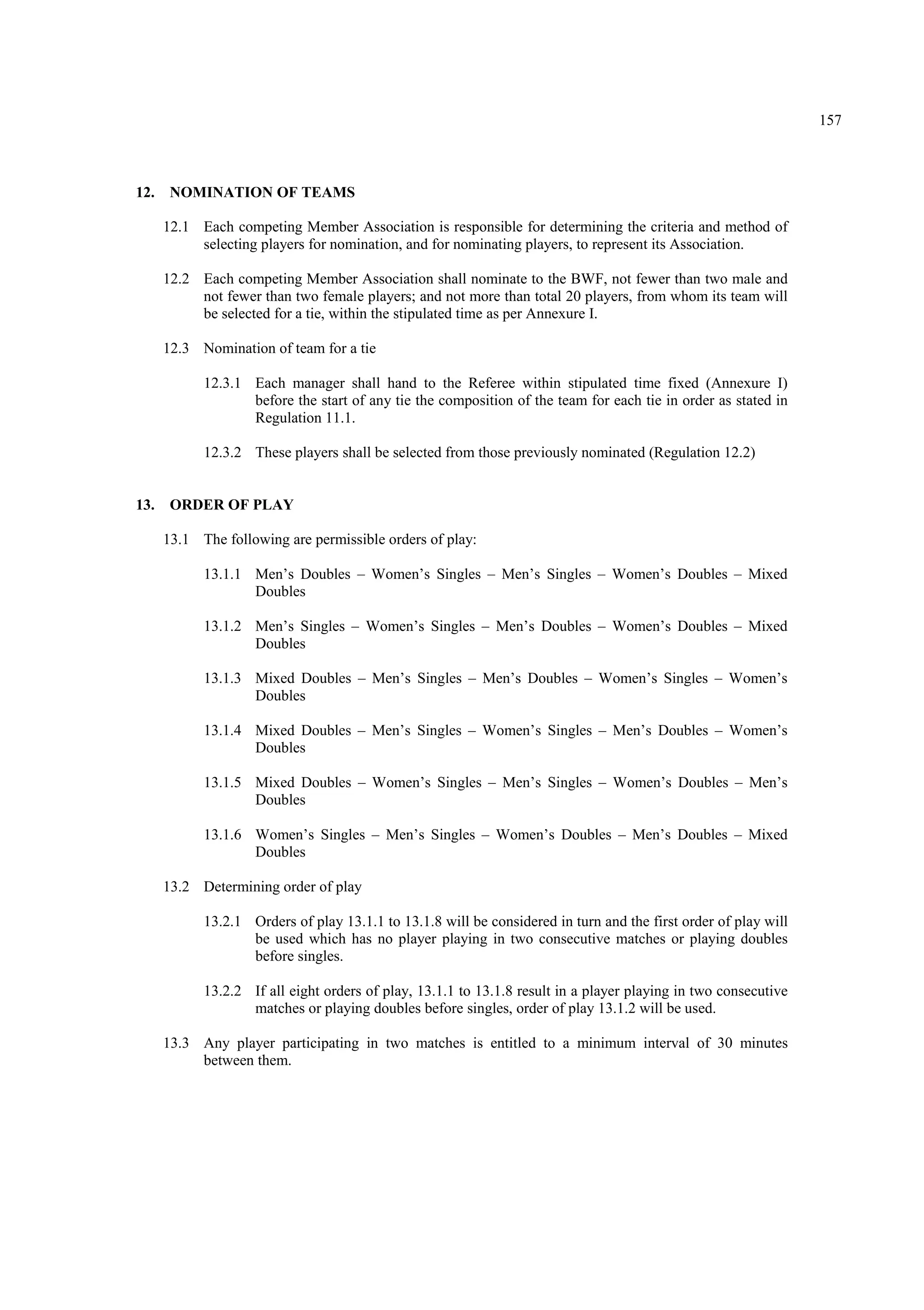 157
12. NOMINATION OF TEAMS
12.1 Each competing Member Association is responsible for determining the criteria and method of
selecting players for nomination, and for nominating players, to represent its Association.
12.2 Each competing Member Association shall nominate to the BWF, not fewer than two male and
not fewer than two female players; and not more than total 20 players, from whom its team will
be selected for a tie, within the stipulated time as per Annexure I.
12.3 Nomination of team for a tie
12.3.1 Each manager shall hand to the Referee within stipulated time fixed (Annexure I)
before the start of any tie the composition of the team for each tie in order as stated in
Regulation 11.1.
12.3.2 These players shall be selected from those previously nominated (Regulation 12.2)
13. ORDER OF PLAY
13.1 The following are permissible orders of play:
13.1.1 Men’s Doubles – Women’s Singles – Men’s Singles – Women’s Doubles – Mixed
Doubles
13.1.2 Men’s Singles – Women’s Singles – Men’s Doubles – Women’s Doubles – Mixed
Doubles
13.1.3 Mixed Doubles – Men’s Singles – Men’s Doubles – Women’s Singles – Women’s
Doubles
13.1.4 Mixed Doubles – Men’s Singles – Women’s Singles – Men’s Doubles – Women’s
Doubles
13.1.5 Mixed Doubles – Women’s Singles – Men’s Singles – Women’s Doubles – Men’s
Doubles
13.1.6 Women’s Singles – Men’s Singles – Women’s Doubles – Men’s Doubles – Mixed
Doubles
13.2 Determining order of play
13.2.1 Orders of play 13.1.1 to 13.1.8 will be considered in turn and the first order of play will
be used which has no player playing in two consecutive matches or playing doubles
before singles.
13.2.2 If all eight orders of play, 13.1.1 to 13.1.8 result in a player playing in two consecutive
matches or playing doubles before singles, order of play 13.1.2 will be used.
13.3 Any player participating in two matches is entitled to a minimum interval of 30 minutes
between them.
 