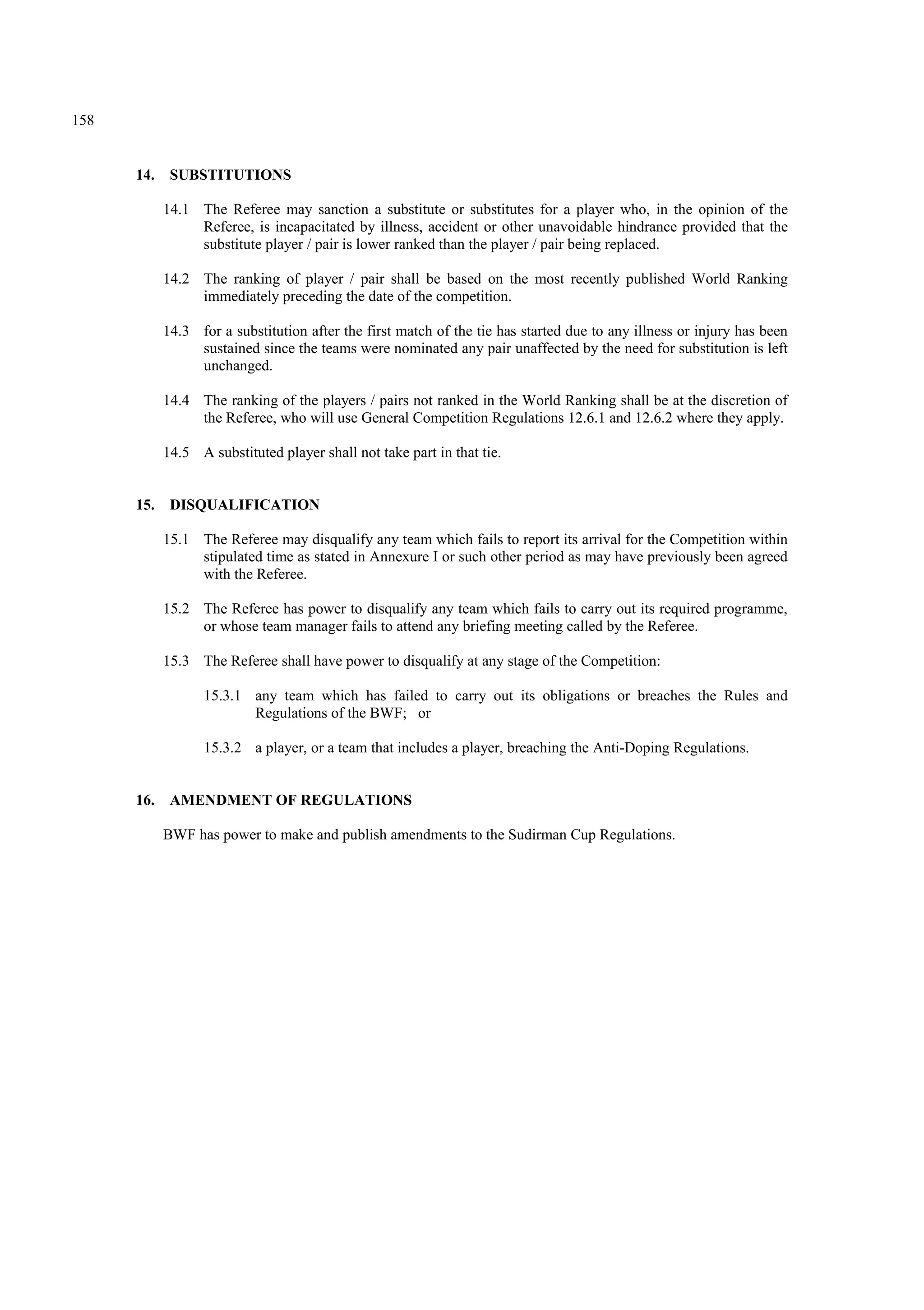158
14. SUBSTITUTIONS
14.1 The Referee may sanction a substitute or substitutes for a player who, in the opinion of the
Referee, is incapacitated by illness, accident or other unavoidable hindrance provided that the
substitute player / pair is lower ranked than the player / pair being replaced.
14.2 The ranking of player / pair shall be based on the most recently published World Ranking
immediately preceding the date of the competition.
14.3 for a substitution after the first match of the tie has started due to any illness or injury has been
sustained since the teams were nominated any pair unaffected by the need for substitution is left
unchanged.
14.4 The ranking of the players / pairs not ranked in the World Ranking shall be at the discretion of
the Referee, who will use General Competition Regulations 12.6.1 and 12.6.2 where they apply.
14.5 A substituted player shall not take part in that tie.
15. DISQUALIFICATION
15.1 The Referee may disqualify any team which fails to report its arrival for the Competition within
stipulated time as stated in Annexure I or such other period as may have previously been agreed
with the Referee.
15.2 The Referee has power to disqualify any team which fails to carry out its required programme,
or whose team manager fails to attend any briefing meeting called by the Referee.
15.3 The Referee shall have power to disqualify at any stage of the Competition:
15.3.1 any team which has failed to carry out its obligations or breaches the Rules and
Regulations of the BWF; or
15.3.2 a player, or a team that includes a player, breaching the Anti-Doping Regulations.
16. AMENDMENT OF REGULATIONS
BWF has power to make and publish amendments to the Sudirman Cup Regulations.
 