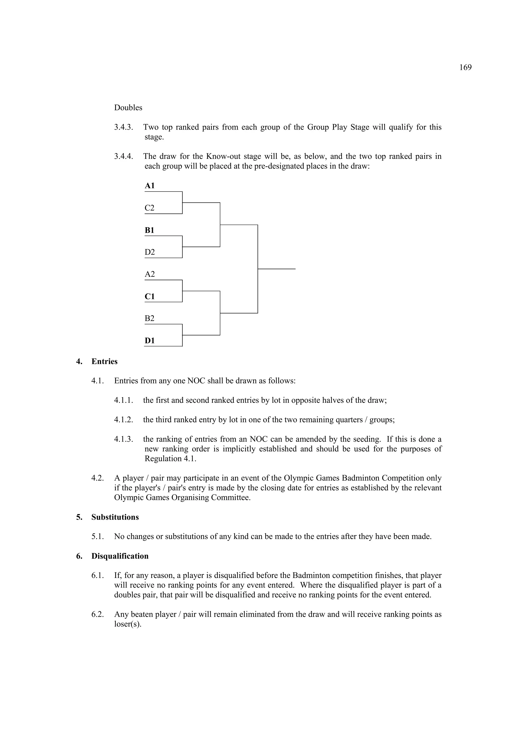 169
Doubles
3.4.3. Two top ranked pairs from each group of the Group Play Stage will qualify for this
stage.
3.4.4. The draw for the Know-out stage will be, as below, and the two top ranked pairs in
each group will be placed at the pre-designated places in the draw:
A1
C2
B1
D2
A2
C1
B2
D1
4. Entries
4.1. Entries from any one NOC shall be drawn as follows:
4.1.1. the first and second ranked entries by lot in opposite halves of the draw;
4.1.2. the third ranked entry by lot in one of the two remaining quarters / groups;
4.1.3. the ranking of entries from an NOC can be amended by the seeding. If this is done a
new ranking order is implicitly established and should be used for the purposes of
Regulation 4.1.
4.2. A player / pair may participate in an event of the Olympic Games Badminton Competition only
if the player's / pair's entry is made by the closing date for entries as established by the relevant
Olympic Games Organising Committee.
5. Substitutions
5.1. No changes or substitutions of any kind can be made to the entries after they have been made.
6. Disqualification
6.1. If, for any reason, a player is disqualified before the Badminton competition finishes, that player
will receive no ranking points for any event entered. Where the disqualified player is part of a
doubles pair, that pair will be disqualified and receive no ranking points for the event entered.
6.2. Any beaten player / pair will remain eliminated from the draw and will receive ranking points as
loser(s).
 
