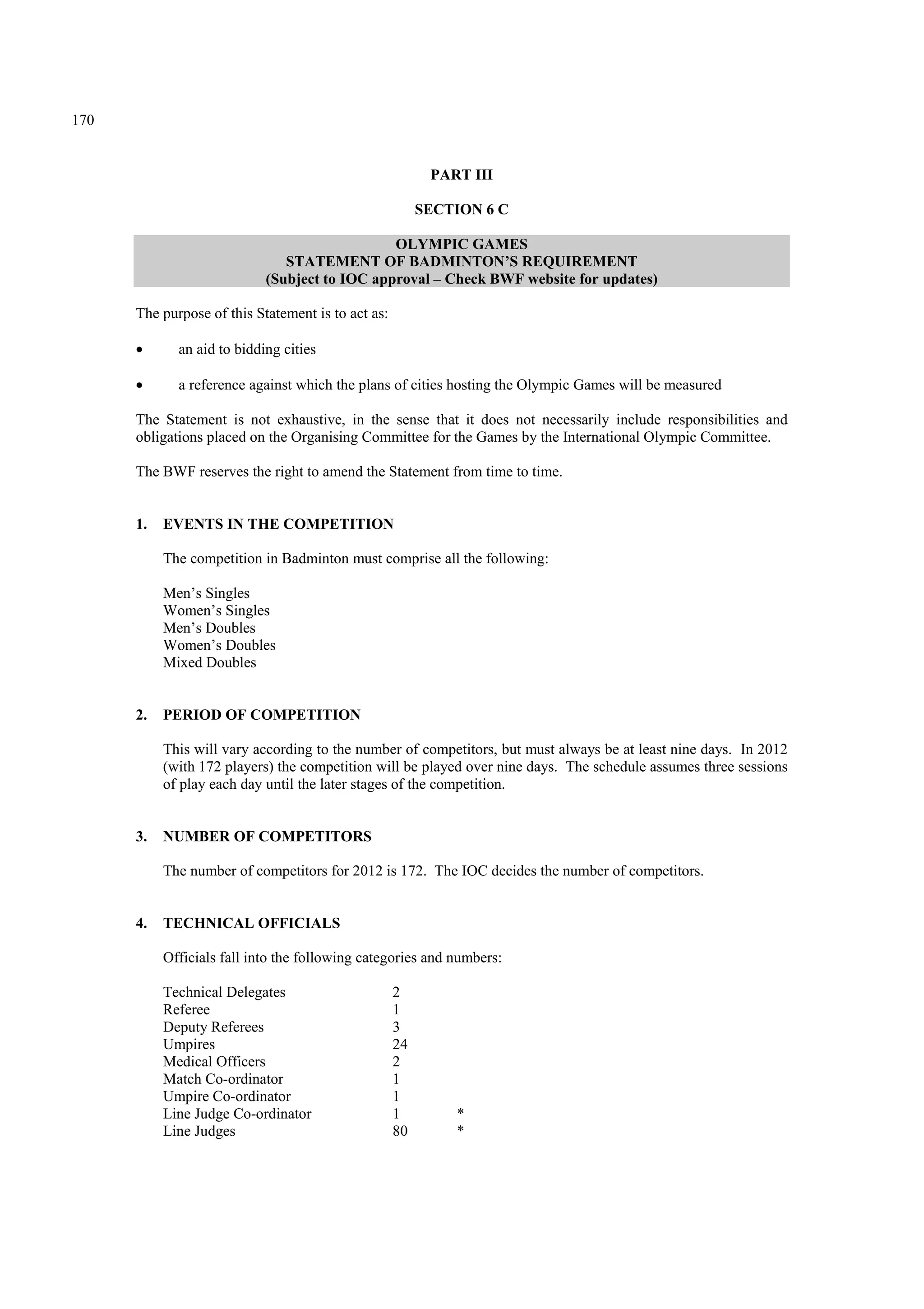 170
PART III
SECTION 6 C
OLYMPIC GAMES
STATEMENT OF BADMINTON’S REQUIREMENT
(Subject to IOC approval – Check BWF website for updates)
The purpose of this Statement is to act as:
• an aid to bidding cities
• a reference against which the plans of cities hosting the Olympic Games will be measured
The Statement is not exhaustive, in the sense that it does not necessarily include responsibilities and
obligations placed on the Organising Committee for the Games by the International Olympic Committee.
The BWF reserves the right to amend the Statement from time to time.
1. EVENTS IN THE COMPETITION
The competition in Badminton must comprise all the following:
Men’s Singles
Women’s Singles
Men’s Doubles
Women’s Doubles
Mixed Doubles
2. PERIOD OF COMPETITION
This will vary according to the number of competitors, but must always be at least nine days. In 2012
(with 172 players) the competition will be played over nine days. The schedule assumes three sessions
of play each day until the later stages of the competition.
3. NUMBER OF COMPETITORS
The number of competitors for 2012 is 172. The IOC decides the number of competitors.
4. TECHNICAL OFFICIALS
Officials fall into the following categories and numbers:
Technical Delegates 2
Referee 1
Deputy Referees 3
Umpires 24
Medical Officers 2
Match Co-ordinator 1
Umpire Co-ordinator 1
Line Judge Co-ordinator 1 *
Line Judges 80 *
 