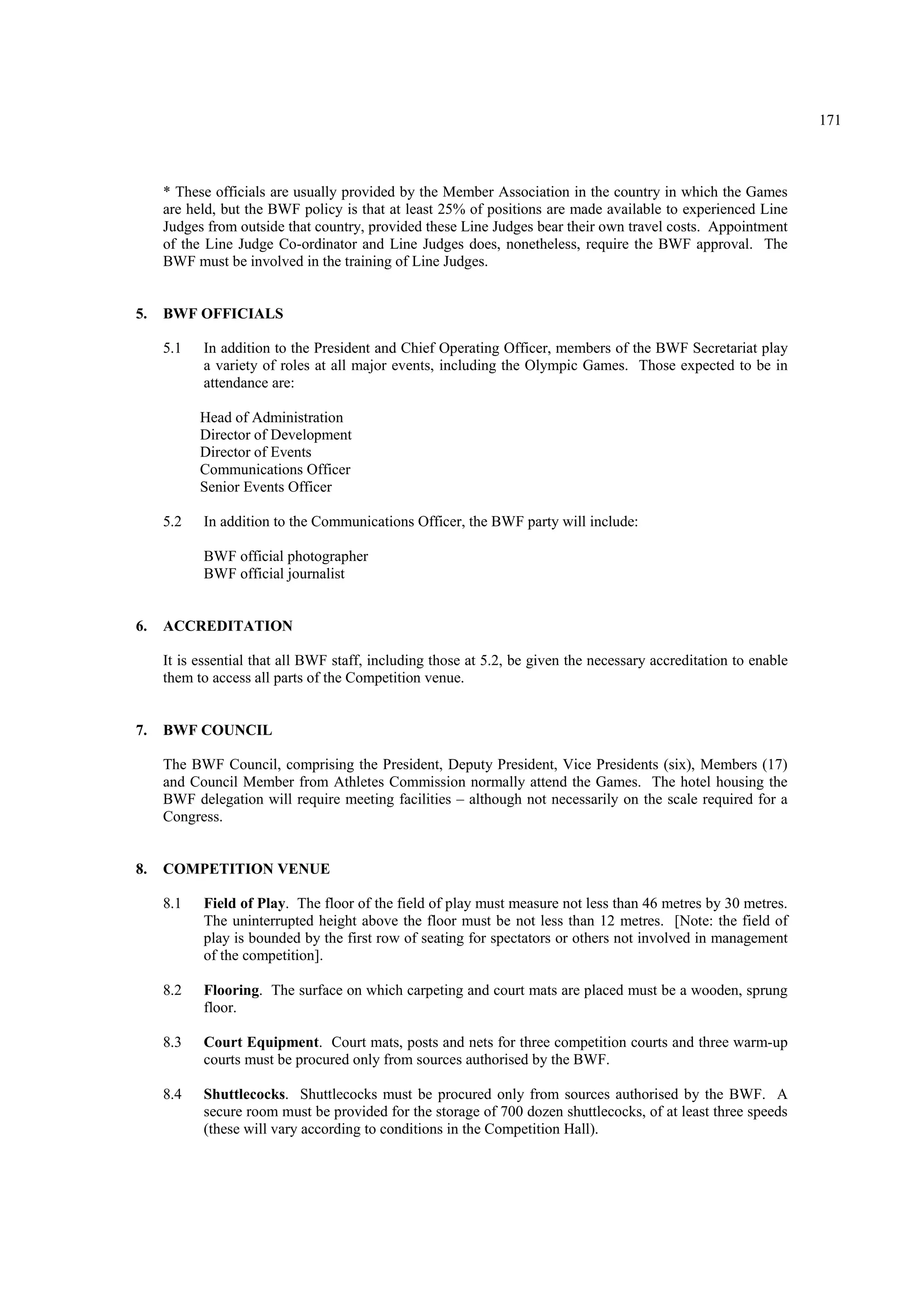 171
* These officials are usually provided by the Member Association in the country in which the Games
are held, but the BWF policy is that at least 25% of positions are made available to experienced Line
Judges from outside that country, provided these Line Judges bear their own travel costs. Appointment
of the Line Judge Co-ordinator and Line Judges does, nonetheless, require the BWF approval. The
BWF must be involved in the training of Line Judges.
5. BWF OFFICIALS
5.1 In addition to the President and Chief Operating Officer, members of the BWF Secretariat play
a variety of roles at all major events, including the Olympic Games. Those expected to be in
attendance are:
Head of Administration
Director of Development
Director of Events
Communications Officer
Senior Events Officer
5.2 In addition to the Communications Officer, the BWF party will include:
BWF official photographer
BWF official journalist
6. ACCREDITATION
It is essential that all BWF staff, including those at 5.2, be given the necessary accreditation to enable
them to access all parts of the Competition venue.
7. BWF COUNCIL
The BWF Council, comprising the President, Deputy President, Vice Presidents (six), Members (17)
and Council Member from Athletes Commission normally attend the Games. The hotel housing the
BWF delegation will require meeting facilities – although not necessarily on the scale required for a
Congress.
8. COMPETITION VENUE
8.1 Field of Play. The floor of the field of play must measure not less than 46 metres by 30 metres.
The uninterrupted height above the floor must be not less than 12 metres. [Note: the field of
play is bounded by the first row of seating for spectators or others not involved in management
of the competition].
8.2 Flooring. The surface on which carpeting and court mats are placed must be a wooden, sprung
floor.
8.3 Court Equipment. Court mats, posts and nets for three competition courts and three warm-up
courts must be procured only from sources authorised by the BWF.
8.4 Shuttlecocks. Shuttlecocks must be procured only from sources authorised by the BWF. A
secure room must be provided for the storage of 700 dozen shuttlecocks, of at least three speeds
(these will vary according to conditions in the Competition Hall).
 