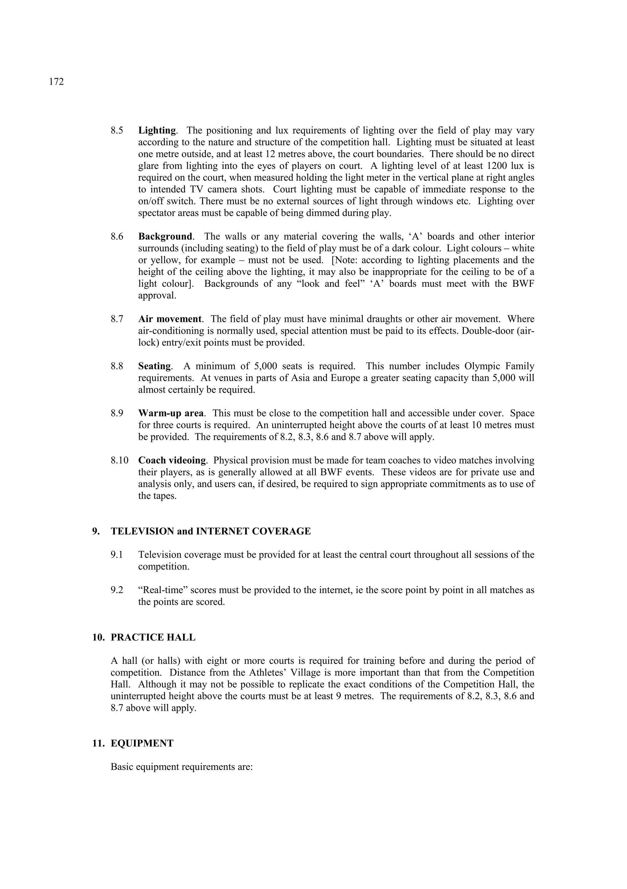 172
8.5 Lighting. The positioning and lux requirements of lighting over the field of play may vary
according to the nature and structure of the competition hall. Lighting must be situated at least
one metre outside, and at least 12 metres above, the court boundaries. There should be no direct
glare from lighting into the eyes of players on court. A lighting level of at least 1200 lux is
required on the court, when measured holding the light meter in the vertical plane at right angles
to intended TV camera shots. Court lighting must be capable of immediate response to the
on/off switch. There must be no external sources of light through windows etc. Lighting over
spectator areas must be capable of being dimmed during play.
8.6 Background. The walls or any material covering the walls, ‘A’ boards and other interior
surrounds (including seating) to the field of play must be of a dark colour. Light colours – white
or yellow, for example – must not be used. [Note: according to lighting placements and the
height of the ceiling above the lighting, it may also be inappropriate for the ceiling to be of a
light colour]. Backgrounds of any “look and feel” ‘A’ boards must meet with the BWF
approval.
8.7 Air movement. The field of play must have minimal draughts or other air movement. Where
air-conditioning is normally used, special attention must be paid to its effects. Double-door (air-
lock) entry/exit points must be provided.
8.8 Seating. A minimum of 5,000 seats is required. This number includes Olympic Family
requirements. At venues in parts of Asia and Europe a greater seating capacity than 5,000 will
almost certainly be required.
8.9 Warm-up area. This must be close to the competition hall and accessible under cover. Space
for three courts is required. An uninterrupted height above the courts of at least 10 metres must
be provided. The requirements of 8.2, 8.3, 8.6 and 8.7 above will apply.
8.10 Coach videoing. Physical provision must be made for team coaches to video matches involving
their players, as is generally allowed at all BWF events. These videos are for private use and
analysis only, and users can, if desired, be required to sign appropriate commitments as to use of
the tapes.
9. TELEVISION and INTERNET COVERAGE
9.1 Television coverage must be provided for at least the central court throughout all sessions of the
competition.
9.2 “Real-time” scores must be provided to the internet, ie the score point by point in all matches as
the points are scored.
10. PRACTICE HALL
A hall (or halls) with eight or more courts is required for training before and during the period of
competition. Distance from the Athletes’ Village is more important than that from the Competition
Hall. Although it may not be possible to replicate the exact conditions of the Competition Hall, the
uninterrupted height above the courts must be at least 9 metres. The requirements of 8.2, 8.3, 8.6 and
8.7 above will apply.
11. EQUIPMENT
Basic equipment requirements are:
 