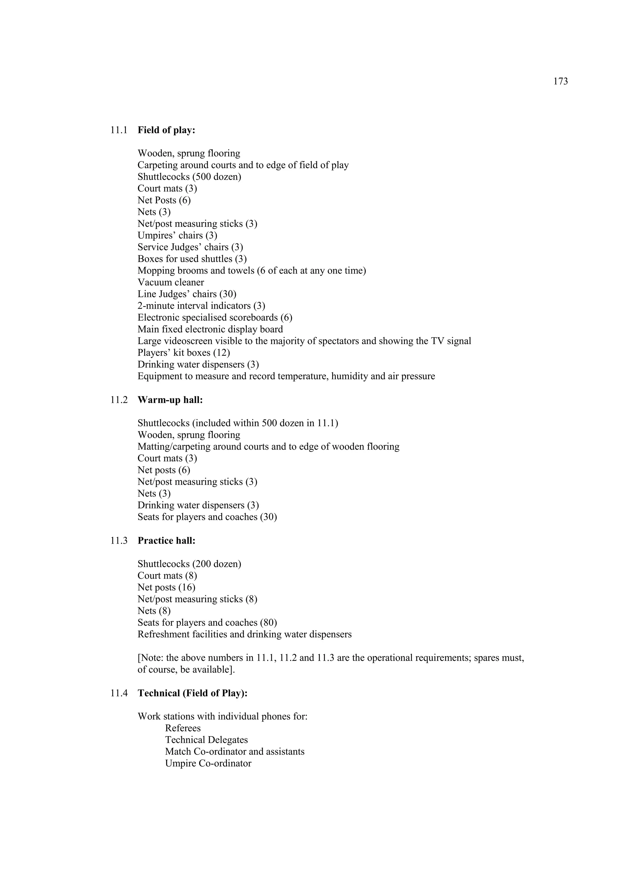 173
11.1 Field of play:
Wooden, sprung flooring
Carpeting around courts and to edge of field of play
Shuttlecocks (500 dozen)
Court mats (3)
Net Posts (6)
Nets (3)
Net/post measuring sticks (3)
Umpires’ chairs (3)
Service Judges’ chairs (3)
Boxes for used shuttles (3)
Mopping brooms and towels (6 of each at any one time)
Vacuum cleaner
Line Judges’ chairs (30)
2-minute interval indicators (3)
Electronic specialised scoreboards (6)
Main fixed electronic display board
Large videoscreen visible to the majority of spectators and showing the TV signal
Players’ kit boxes (12)
Drinking water dispensers (3)
Equipment to measure and record temperature, humidity and air pressure
11.2 Warm-up hall:
Shuttlecocks (included within 500 dozen in 11.1)
Wooden, sprung flooring
Matting/carpeting around courts and to edge of wooden flooring
Court mats (3)
Net posts (6)
Net/post measuring sticks (3)
Nets (3)
Drinking water dispensers (3)
Seats for players and coaches (30)
11.3 Practice hall:
Shuttlecocks (200 dozen)
Court mats (8)
Net posts (16)
Net/post measuring sticks (8)
Nets (8)
Seats for players and coaches (80)
Refreshment facilities and drinking water dispensers
[Note: the above numbers in 11.1, 11.2 and 11.3 are the operational requirements; spares must,
of course, be available].
11.4 Technical (Field of Play):
Work stations with individual phones for:
Referees
Technical Delegates
Match Co-ordinator and assistants
Umpire Co-ordinator
 