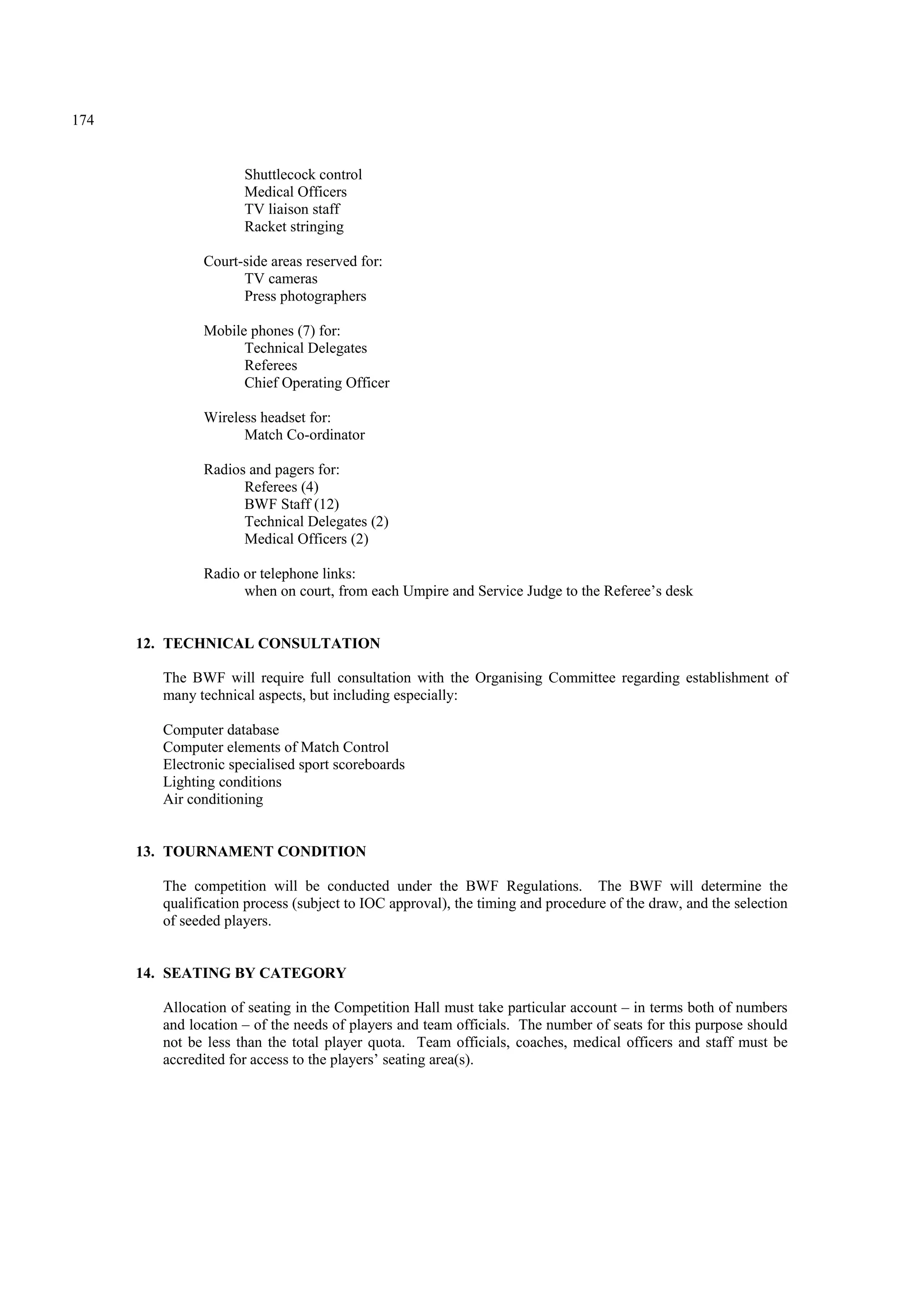 174
Shuttlecock control
Medical Officers
TV liaison staff
Racket stringing
Court-side areas reserved for:
TV cameras
Press photographers
Mobile phones (7) for:
Technical Delegates
Referees
Chief Operating Officer
Wireless headset for:
Match Co-ordinator
Radios and pagers for:
Referees (4)
BWF Staff (12)
Technical Delegates (2)
Medical Officers (2)
Radio or telephone links:
when on court, from each Umpire and Service Judge to the Referee’s desk
12. TECHNICAL CONSULTATION
The BWF will require full consultation with the Organising Committee regarding establishment of
many technical aspects, but including especially:
Computer database
Computer elements of Match Control
Electronic specialised sport scoreboards
Lighting conditions
Air conditioning
13. TOURNAMENT CONDITION
The competition will be conducted under the BWF Regulations. The BWF will determine the
qualification process (subject to IOC approval), the timing and procedure of the draw, and the selection
of seeded players.
14. SEATING BY CATEGORY
Allocation of seating in the Competition Hall must take particular account – in terms both of numbers
and location – of the needs of players and team officials. The number of seats for this purpose should
not be less than the total player quota. Team officials, coaches, medical officers and staff must be
accredited for access to the players’ seating area(s).
 