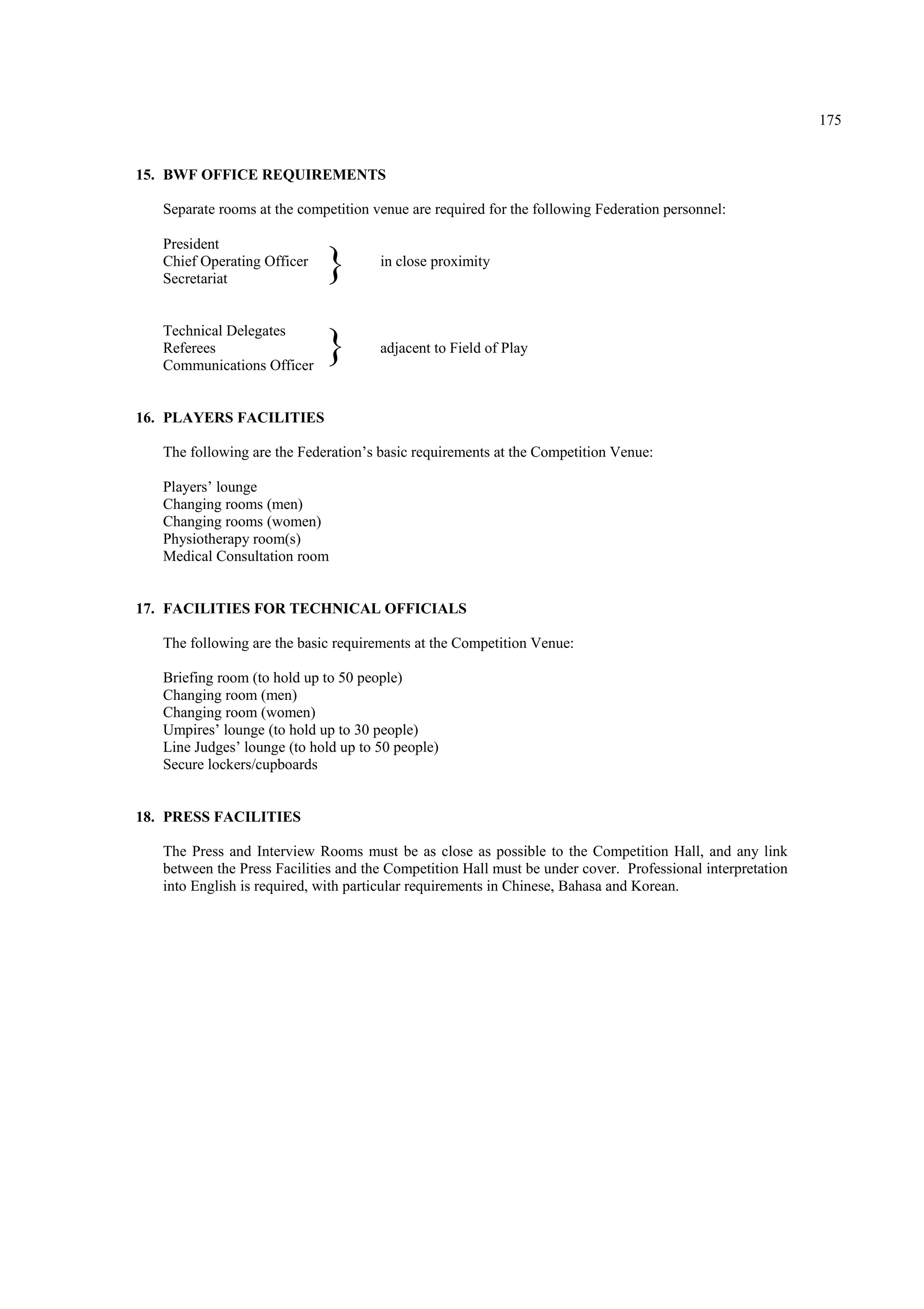 175
15. BWF OFFICE REQUIREMENTS
Separate rooms at the competition venue are required for the following Federation personnel:
President
Chief Operating Officer in close proximity
Secretariat
Technical Delegates
Referees adjacent to Field of Play
Communications Officer
16. PLAYERS FACILITIES
The following are the Federation’s basic requirements at the Competition Venue:
Players’ lounge
Changing rooms (men)
Changing rooms (women)
Physiotherapy room(s)
Medical Consultation room
17. FACILITIES FOR TECHNICAL OFFICIALS
The following are the basic requirements at the Competition Venue:
Briefing room (to hold up to 50 people)
Changing room (men)
Changing room (women)
Umpires’ lounge (to hold up to 30 people)
Line Judges’ lounge (to hold up to 50 people)
Secure lockers/cupboards
18. PRESS FACILITIES
The Press and Interview Rooms must be as close as possible to the Competition Hall, and any link
between the Press Facilities and the Competition Hall must be under cover. Professional interpretation
into English is required, with particular requirements in Chinese, Bahasa and Korean.
}
}
 