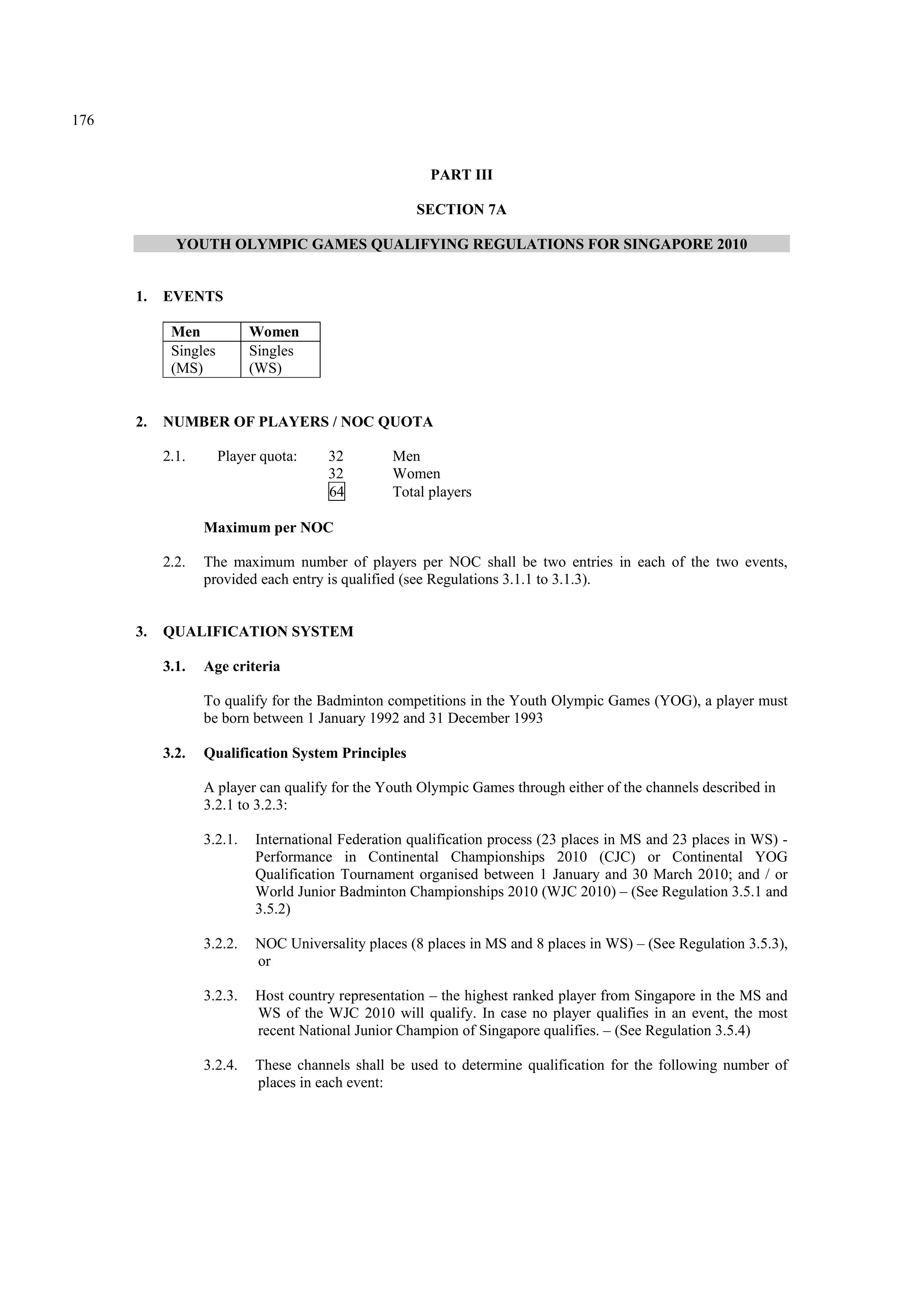 176
PART III
SECTION 7A
YOUTH OLYMPIC GAMES QUALIFYING REGULATIONS FOR SINGAPORE 2010
1. EVENTS
Men Women
Singles
(MS)
Singles
(WS)
2. NUMBER OF PLAYERS / NOC QUOTA
2.1. Player quota: 32 Men
32 Women
64 Total players
Maximum per NOC
2.2. The maximum number of players per NOC shall be two entries in each of the two events,
provided each entry is qualified (see Regulations 3.1.1 to 3.1.3).
3. QUALIFICATION SYSTEM
3.1. Age criteria
To qualify for the Badminton competitions in the Youth Olympic Games (YOG), a player must
be born between 1 January 1992 and 31 December 1993
3.2. Qualification System Principles
A player can qualify for the Youth Olympic Games through either of the channels described in
3.2.1 to 3.2.3:
3.2.1. International Federation qualification process (23 places in MS and 23 places in WS) -
Performance in Continental Championships 2010 (CJC) or Continental YOG
Qualification Tournament organised between 1 January and 30 March 2010; and / or
World Junior Badminton Championships 2010 (WJC 2010) – (See Regulation 3.5.1 and
3.5.2)
3.2.2. NOC Universality places (8 places in MS and 8 places in WS) – (See Regulation 3.5.3),
or
3.2.3. Host country representation – the highest ranked player from Singapore in the MS and
WS of the WJC 2010 will qualify. In case no player qualifies in an event, the most
recent National Junior Champion of Singapore qualifies. – (See Regulation 3.5.4)
3.2.4. These channels shall be used to determine qualification for the following number of
places in each event:
 