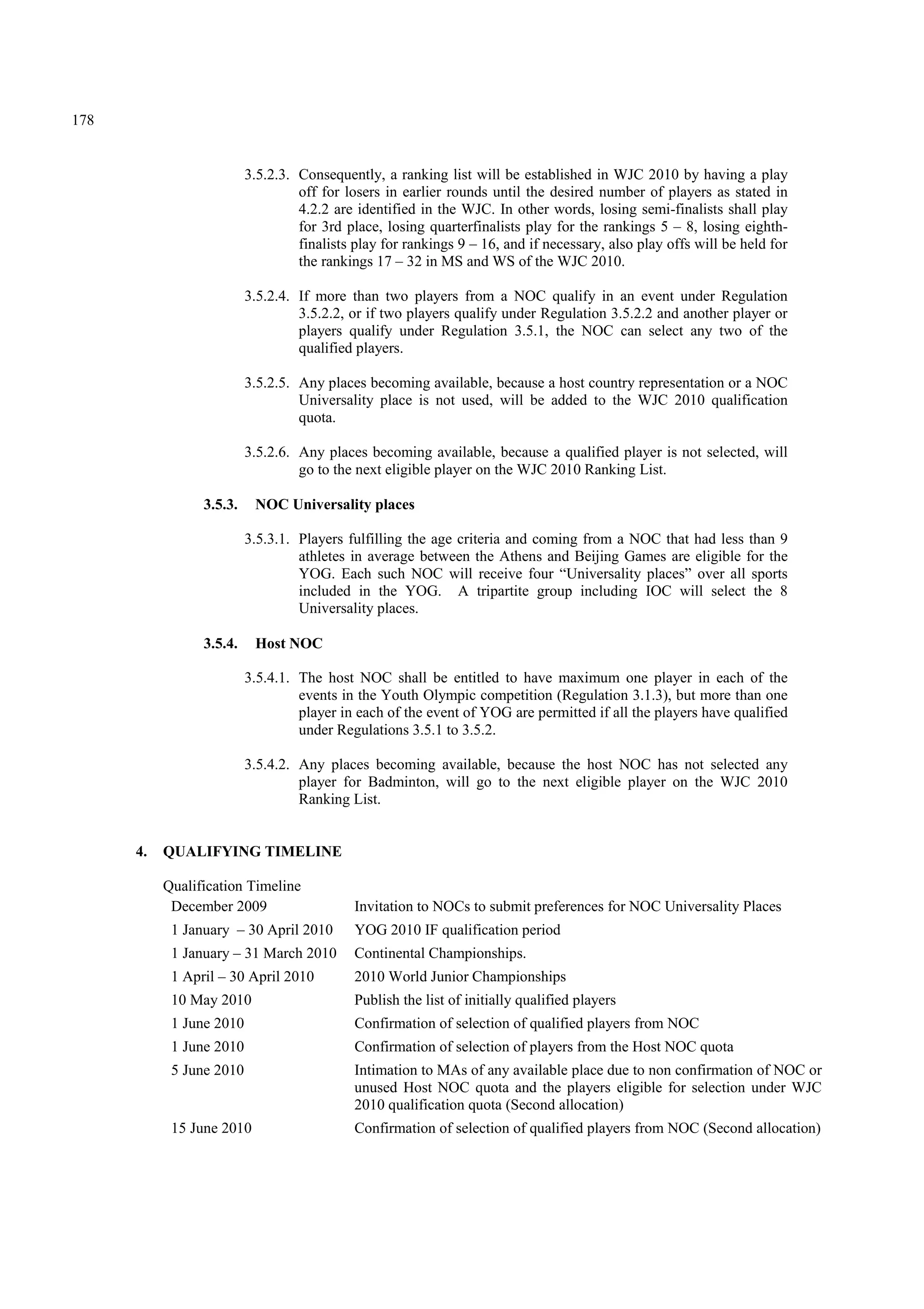178
3.5.2.3. Consequently, a ranking list will be established in WJC 2010 by having a play
off for losers in earlier rounds until the desired number of players as stated in
4.2.2 are identified in the WJC. In other words, losing semi-finalists shall play
for 3rd place, losing quarterfinalists play for the rankings 5 – 8, losing eighth-
finalists play for rankings 9 – 16, and if necessary, also play offs will be held for
the rankings 17 – 32 in MS and WS of the WJC 2010.
3.5.2.4. If more than two players from a NOC qualify in an event under Regulation
3.5.2.2, or if two players qualify under Regulation 3.5.2.2 and another player or
players qualify under Regulation 3.5.1, the NOC can select any two of the
qualified players.
3.5.2.5. Any places becoming available, because a host country representation or a NOC
Universality place is not used, will be added to the WJC 2010 qualification
quota.
3.5.2.6. Any places becoming available, because a qualified player is not selected, will
go to the next eligible player on the WJC 2010 Ranking List.
3.5.3. NOC Universality places
3.5.3.1. Players fulfilling the age criteria and coming from a NOC that had less than 9
athletes in average between the Athens and Beijing Games are eligible for the
YOG. Each such NOC will receive four “Universality places” over all sports
included in the YOG. A tripartite group including IOC will select the 8
Universality places.
3.5.4. Host NOC
3.5.4.1. The host NOC shall be entitled to have maximum one player in each of the
events in the Youth Olympic competition (Regulation 3.1.3), but more than one
player in each of the event of YOG are permitted if all the players have qualified
under Regulations 3.5.1 to 3.5.2.
3.5.4.2. Any places becoming available, because the host NOC has not selected any
player for Badminton, will go to the next eligible player on the WJC 2010
Ranking List.
4. QUALIFYING TIMELINE
Qualification Timeline
December 2009 Invitation to NOCs to submit preferences for NOC Universality Places
1 January – 30 April 2010 YOG 2010 IF qualification period
1 January – 31 March 2010 Continental Championships.
1 April – 30 April 2010 2010 World Junior Championships
10 May 2010 Publish the list of initially qualified players
1 June 2010 Confirmation of selection of qualified players from NOC
1 June 2010 Confirmation of selection of players from the Host NOC quota
5 June 2010 Intimation to MAs of any available place due to non confirmation of NOC or
unused Host NOC quota and the players eligible for selection under WJC
2010 qualification quota (Second allocation)
15 June 2010 Confirmation of selection of qualified players from NOC (Second allocation)
 