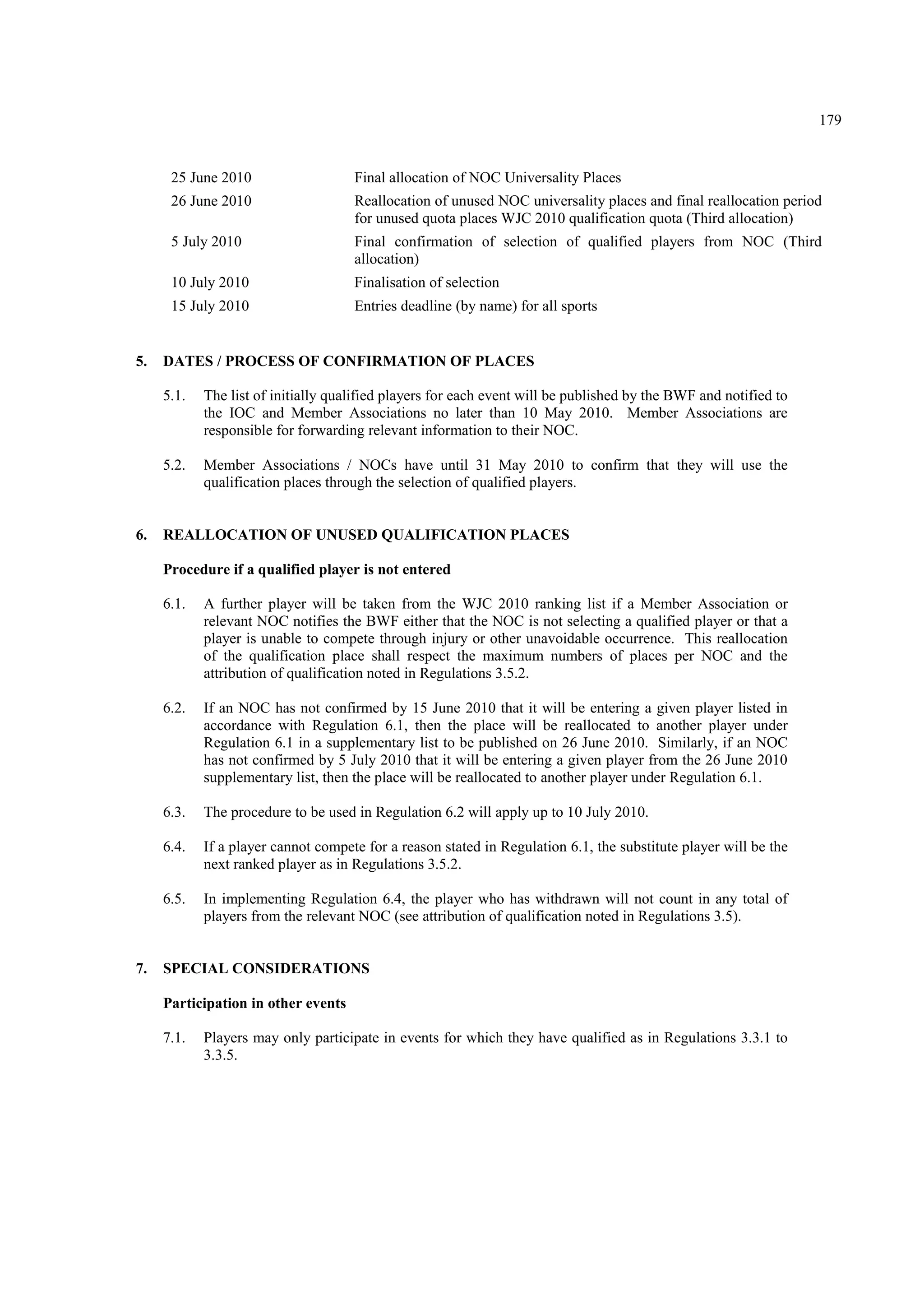 179
25 June 2010 Final allocation of NOC Universality Places
26 June 2010 Reallocation of unused NOC universality places and final reallocation period
for unused quota places WJC 2010 qualification quota (Third allocation)
5 July 2010 Final confirmation of selection of qualified players from NOC (Third
allocation)
10 July 2010 Finalisation of selection
15 July 2010 Entries deadline (by name) for all sports
5. DATES / PROCESS OF CONFIRMATION OF PLACES
5.1. The list of initially qualified players for each event will be published by the BWF and notified to
the IOC and Member Associations no later than 10 May 2010. Member Associations are
responsible for forwarding relevant information to their NOC.
5.2. Member Associations / NOCs have until 31 May 2010 to confirm that they will use the
qualification places through the selection of qualified players.
6. REALLOCATION OF UNUSED QUALIFICATION PLACES
Procedure if a qualified player is not entered
6.1. A further player will be taken from the WJC 2010 ranking list if a Member Association or
relevant NOC notifies the BWF either that the NOC is not selecting a qualified player or that a
player is unable to compete through injury or other unavoidable occurrence. This reallocation
of the qualification place shall respect the maximum numbers of places per NOC and the
attribution of qualification noted in Regulations 3.5.2.
6.2. If an NOC has not confirmed by 15 June 2010 that it will be entering a given player listed in
accordance with Regulation 6.1, then the place will be reallocated to another player under
Regulation 6.1 in a supplementary list to be published on 26 June 2010. Similarly, if an NOC
has not confirmed by 5 July 2010 that it will be entering a given player from the 26 June 2010
supplementary list, then the place will be reallocated to another player under Regulation 6.1.
6.3. The procedure to be used in Regulation 6.2 will apply up to 10 July 2010.
6.4. If a player cannot compete for a reason stated in Regulation 6.1, the substitute player will be the
next ranked player as in Regulations 3.5.2.
6.5. In implementing Regulation 6.4, the player who has withdrawn will not count in any total of
players from the relevant NOC (see attribution of qualification noted in Regulations 3.5).
7. SPECIAL CONSIDERATIONS
Participation in other events
7.1. Players may only participate in events for which they have qualified as in Regulations 3.3.1 to
3.3.5.
 