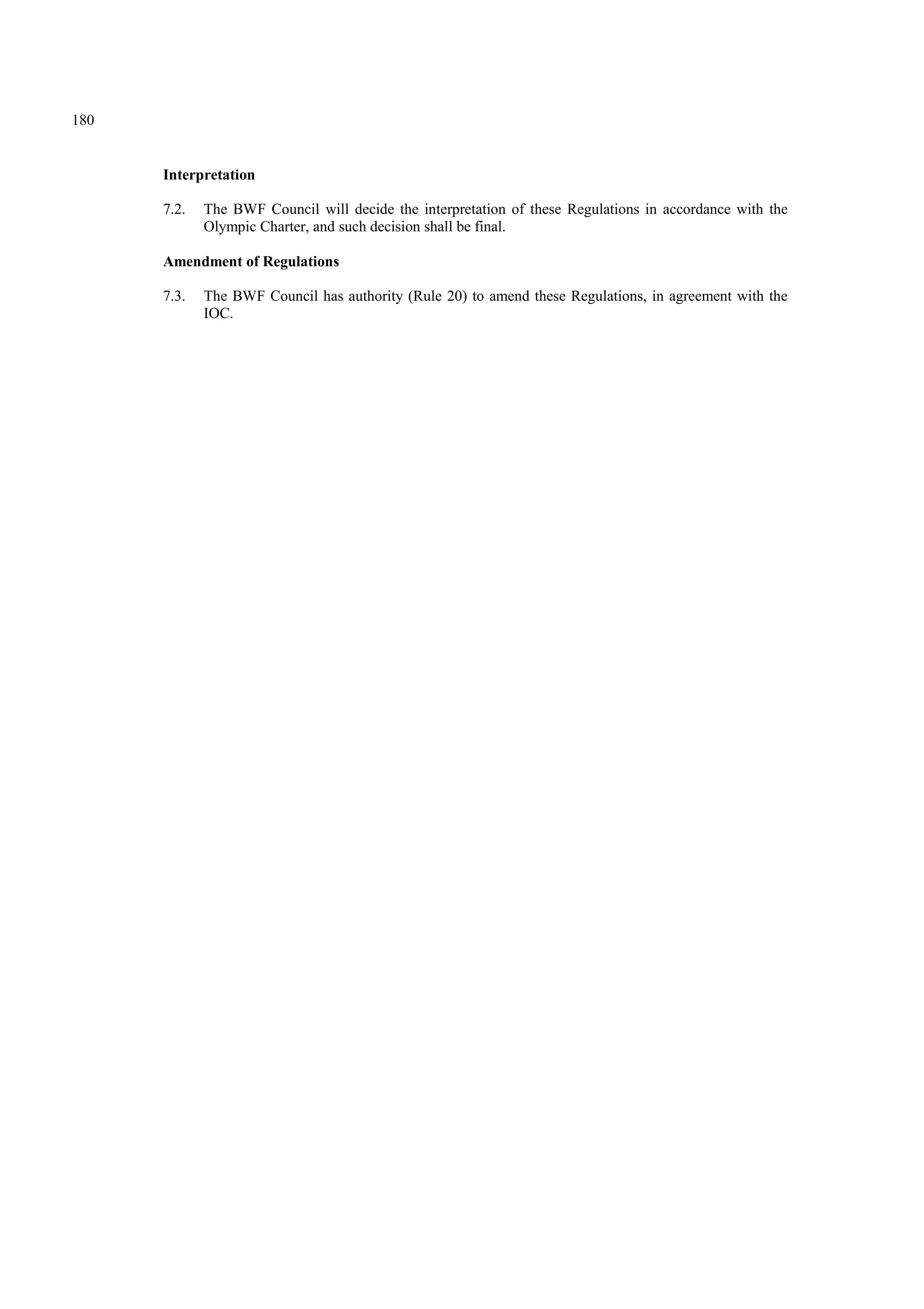 180
Interpretation
7.2. The BWF Council will decide the interpretation of these Regulations in accordance with the
Olympic Charter, and such decision shall be final.
Amendment of Regulations
7.3. The BWF Council has authority (Rule 20) to amend these Regulations, in agreement with the
IOC.
 