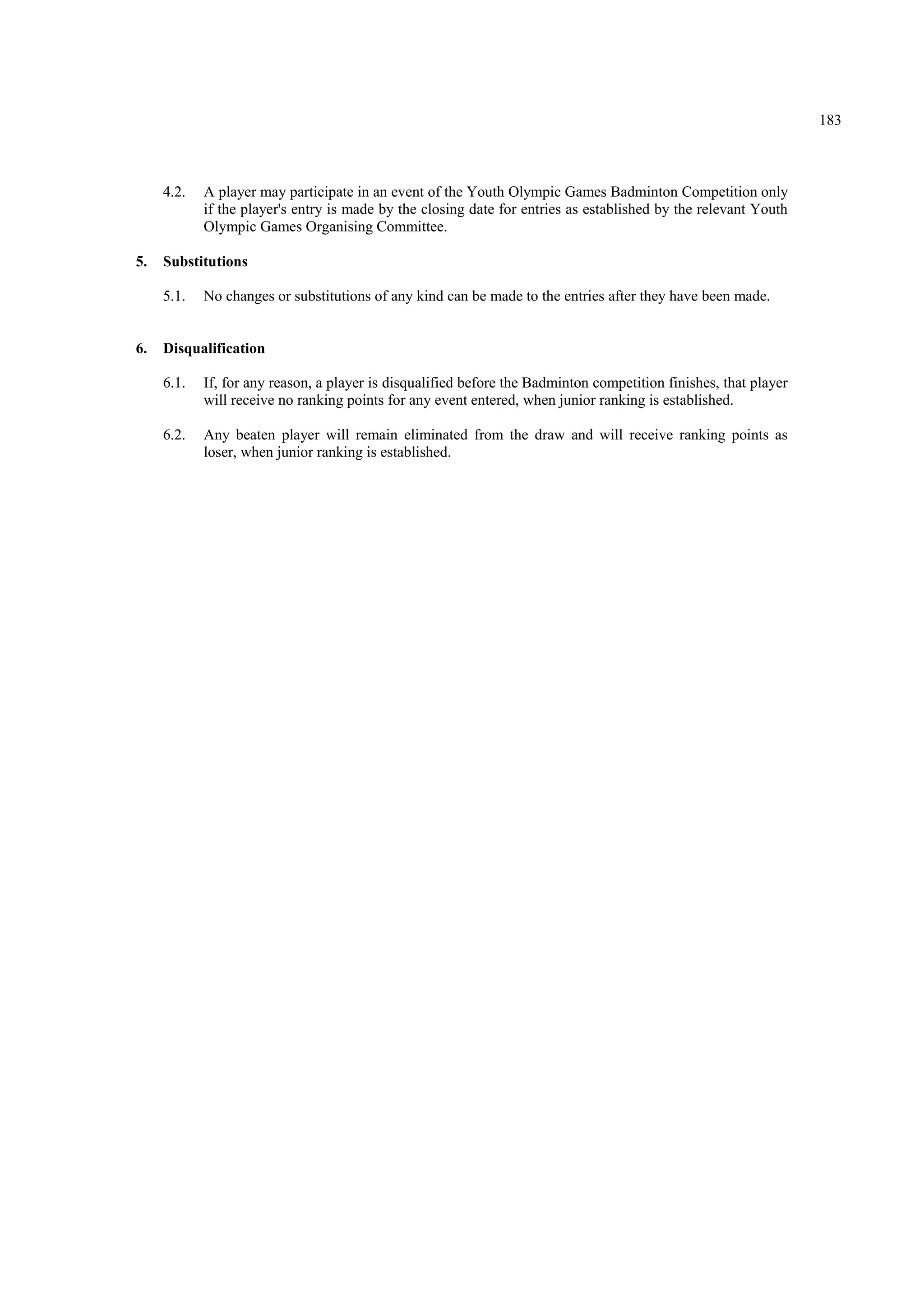 183
4.2. A player may participate in an event of the Youth Olympic Games Badminton Competition only
if the player's entry is made by the closing date for entries as established by the relevant Youth
Olympic Games Organising Committee.
5. Substitutions
5.1. No changes or substitutions of any kind can be made to the entries after they have been made.
6. Disqualification
6.1. If, for any reason, a player is disqualified before the Badminton competition finishes, that player
will receive no ranking points for any event entered, when junior ranking is established.
6.2. Any beaten player will remain eliminated from the draw and will receive ranking points as
loser, when junior ranking is established.
 