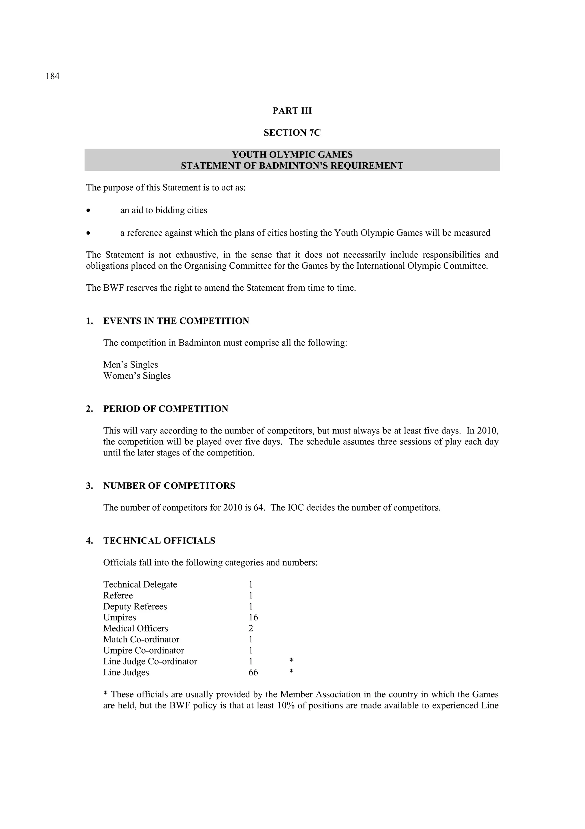 184
PART III
SECTION 7C
YOUTH OLYMPIC GAMES
STATEMENT OF BADMINTON’S REQUIREMENT
The purpose of this Statement is to act as:
• an aid to bidding cities
• a reference against which the plans of cities hosting the Youth Olympic Games will be measured
The Statement is not exhaustive, in the sense that it does not necessarily include responsibilities and
obligations placed on the Organising Committee for the Games by the International Olympic Committee.
The BWF reserves the right to amend the Statement from time to time.
1. EVENTS IN THE COMPETITION
The competition in Badminton must comprise all the following:
Men’s Singles
Women’s Singles
2. PERIOD OF COMPETITION
This will vary according to the number of competitors, but must always be at least five days. In 2010,
the competition will be played over five days. The schedule assumes three sessions of play each day
until the later stages of the competition.
3. NUMBER OF COMPETITORS
The number of competitors for 2010 is 64. The IOC decides the number of competitors.
4. TECHNICAL OFFICIALS
Officials fall into the following categories and numbers:
Technical Delegate 1
Referee 1
Deputy Referees 1
Umpires 16
Medical Officers 2
Match Co-ordinator 1
Umpire Co-ordinator 1
Line Judge Co-ordinator 1 *
Line Judges 66 *
* These officials are usually provided by the Member Association in the country in which the Games
are held, but the BWF policy is that at least 10% of positions are made available to experienced Line
 