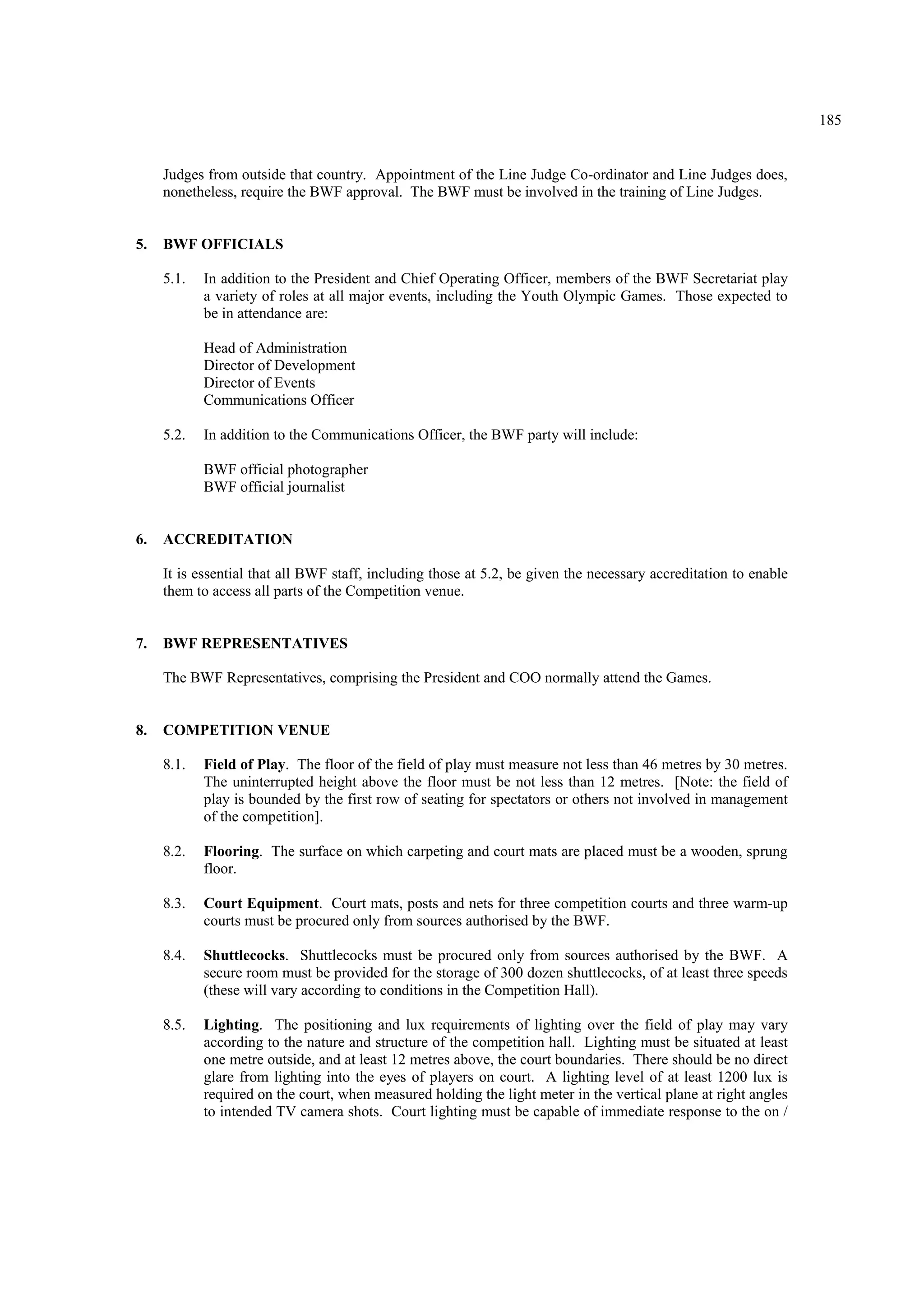 185
Judges from outside that country. Appointment of the Line Judge Co-ordinator and Line Judges does,
nonetheless, require the BWF approval. The BWF must be involved in the training of Line Judges.
5. BWF OFFICIALS
5.1. In addition to the President and Chief Operating Officer, members of the BWF Secretariat play
a variety of roles at all major events, including the Youth Olympic Games. Those expected to
be in attendance are:
Head of Administration
Director of Development
Director of Events
Communications Officer
5.2. In addition to the Communications Officer, the BWF party will include:
BWF official photographer
BWF official journalist
6. ACCREDITATION
It is essential that all BWF staff, including those at 5.2, be given the necessary accreditation to enable
them to access all parts of the Competition venue.
7. BWF REPRESENTATIVES
The BWF Representatives, comprising the President and COO normally attend the Games.
8. COMPETITION VENUE
8.1. Field of Play. The floor of the field of play must measure not less than 46 metres by 30 metres.
The uninterrupted height above the floor must be not less than 12 metres. [Note: the field of
play is bounded by the first row of seating for spectators or others not involved in management
of the competition].
8.2. Flooring. The surface on which carpeting and court mats are placed must be a wooden, sprung
floor.
8.3. Court Equipment. Court mats, posts and nets for three competition courts and three warm-up
courts must be procured only from sources authorised by the BWF.
8.4. Shuttlecocks. Shuttlecocks must be procured only from sources authorised by the BWF. A
secure room must be provided for the storage of 300 dozen shuttlecocks, of at least three speeds
(these will vary according to conditions in the Competition Hall).
8.5. Lighting. The positioning and lux requirements of lighting over the field of play may vary
according to the nature and structure of the competition hall. Lighting must be situated at least
one metre outside, and at least 12 metres above, the court boundaries. There should be no direct
glare from lighting into the eyes of players on court. A lighting level of at least 1200 lux is
required on the court, when measured holding the light meter in the vertical plane at right angles
to intended TV camera shots. Court lighting must be capable of immediate response to the on /
 