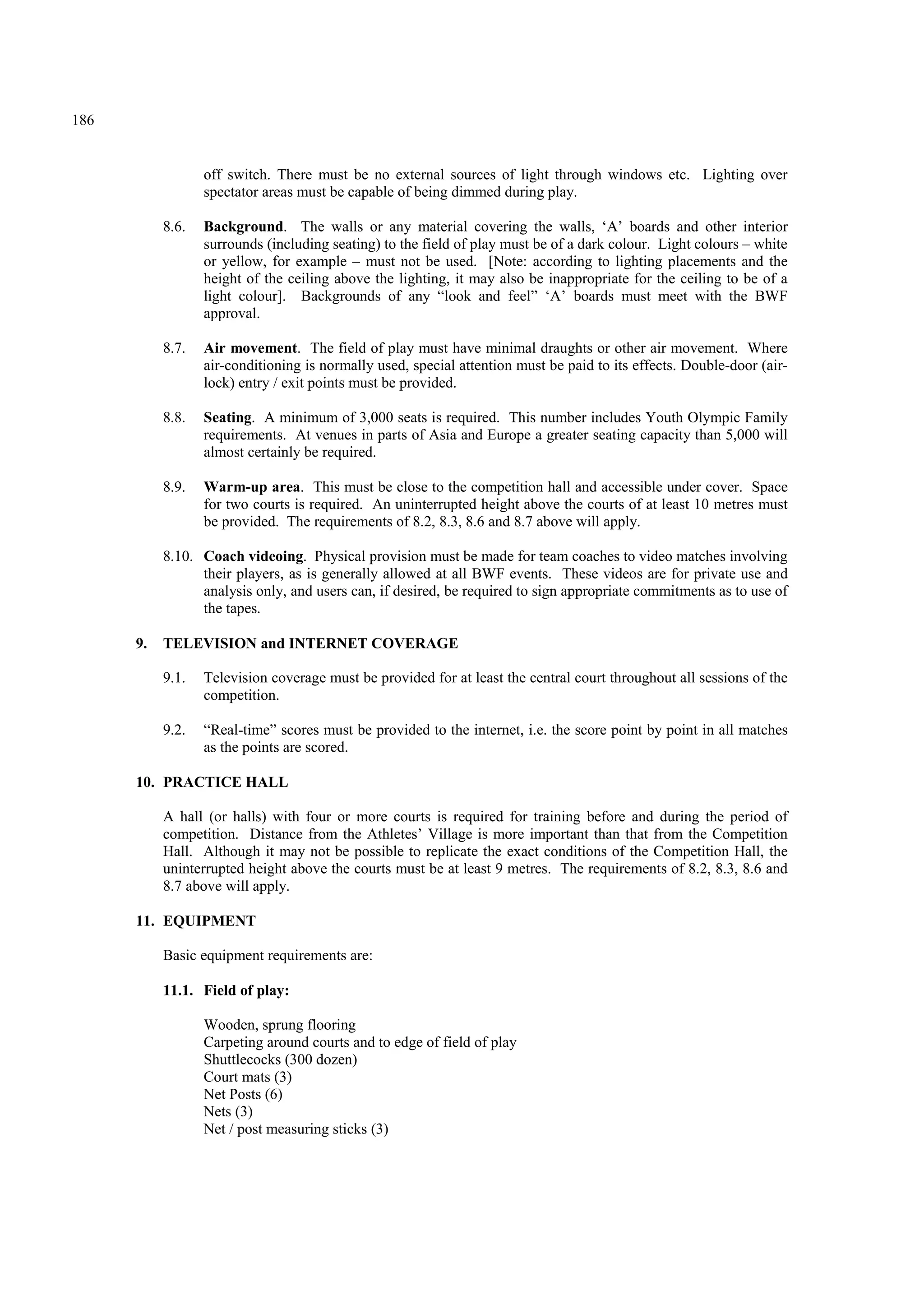 186
off switch. There must be no external sources of light through windows etc. Lighting over
spectator areas must be capable of being dimmed during play.
8.6. Background. The walls or any material covering the walls, ‘A’ boards and other interior
surrounds (including seating) to the field of play must be of a dark colour. Light colours – white
or yellow, for example – must not be used. [Note: according to lighting placements and the
height of the ceiling above the lighting, it may also be inappropriate for the ceiling to be of a
light colour]. Backgrounds of any “look and feel” ‘A’ boards must meet with the BWF
approval.
8.7. Air movement. The field of play must have minimal draughts or other air movement. Where
air-conditioning is normally used, special attention must be paid to its effects. Double-door (air-
lock) entry / exit points must be provided.
8.8. Seating. A minimum of 3,000 seats is required. This number includes Youth Olympic Family
requirements. At venues in parts of Asia and Europe a greater seating capacity than 5,000 will
almost certainly be required.
8.9. Warm-up area. This must be close to the competition hall and accessible under cover. Space
for two courts is required. An uninterrupted height above the courts of at least 10 metres must
be provided. The requirements of 8.2, 8.3, 8.6 and 8.7 above will apply.
8.10. Coach videoing. Physical provision must be made for team coaches to video matches involving
their players, as is generally allowed at all BWF events. These videos are for private use and
analysis only, and users can, if desired, be required to sign appropriate commitments as to use of
the tapes.
9. TELEVISION and INTERNET COVERAGE
9.1. Television coverage must be provided for at least the central court throughout all sessions of the
competition.
9.2. “Real-time” scores must be provided to the internet, i.e. the score point by point in all matches
as the points are scored.
10. PRACTICE HALL
A hall (or halls) with four or more courts is required for training before and during the period of
competition. Distance from the Athletes’ Village is more important than that from the Competition
Hall. Although it may not be possible to replicate the exact conditions of the Competition Hall, the
uninterrupted height above the courts must be at least 9 metres. The requirements of 8.2, 8.3, 8.6 and
8.7 above will apply.
11. EQUIPMENT
Basic equipment requirements are:
11.1. Field of play:
Wooden, sprung flooring
Carpeting around courts and to edge of field of play
Shuttlecocks (300 dozen)
Court mats (3)
Net Posts (6)
Nets (3)
Net / post measuring sticks (3)
 