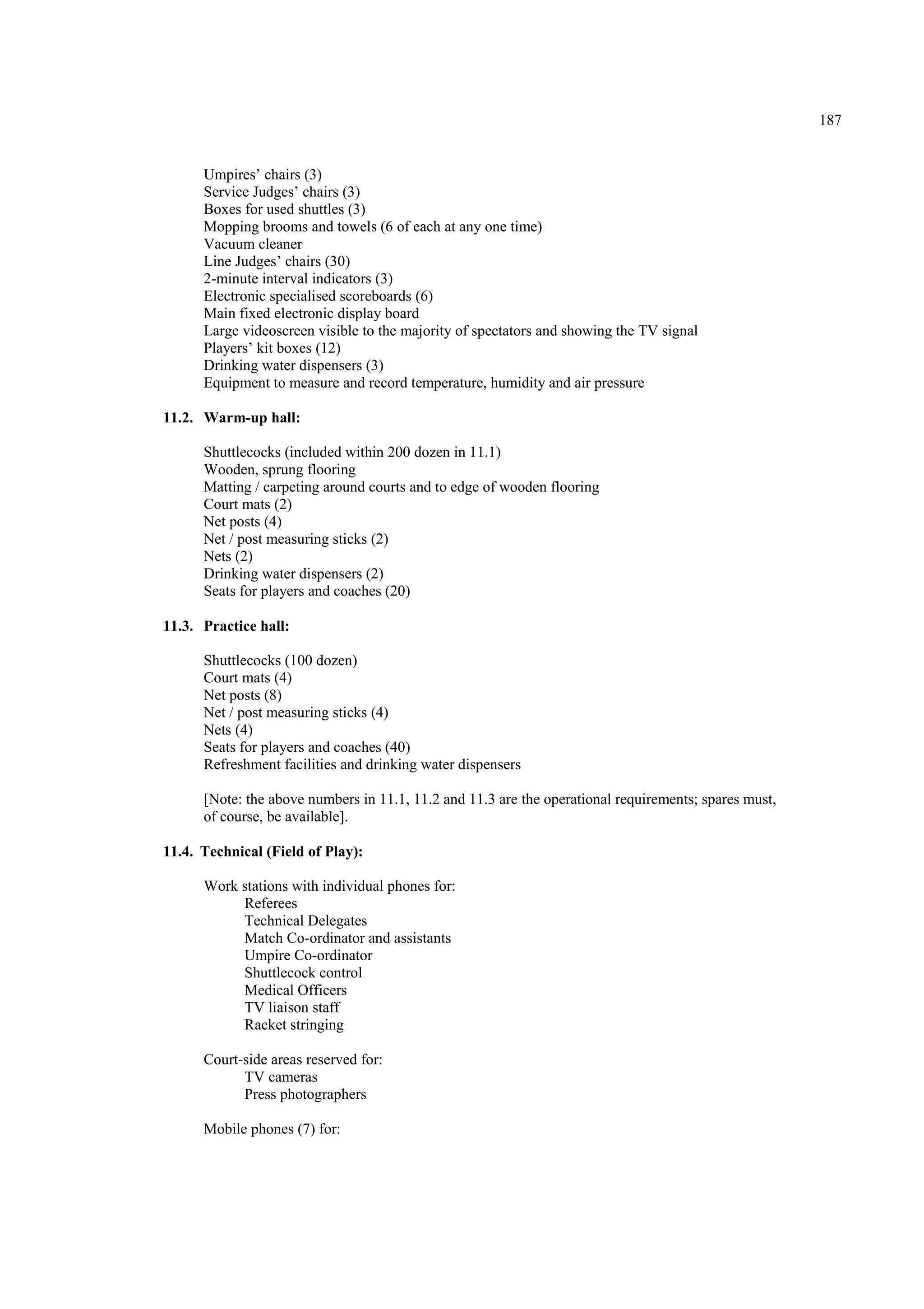 187
Umpires’ chairs (3)
Service Judges’ chairs (3)
Boxes for used shuttles (3)
Mopping brooms and towels (6 of each at any one time)
Vacuum cleaner
Line Judges’ chairs (30)
2-minute interval indicators (3)
Electronic specialised scoreboards (6)
Main fixed electronic display board
Large videoscreen visible to the majority of spectators and showing the TV signal
Players’ kit boxes (12)
Drinking water dispensers (3)
Equipment to measure and record temperature, humidity and air pressure
11.2. Warm-up hall:
Shuttlecocks (included within 200 dozen in 11.1)
Wooden, sprung flooring
Matting / carpeting around courts and to edge of wooden flooring
Court mats (2)
Net posts (4)
Net / post measuring sticks (2)
Nets (2)
Drinking water dispensers (2)
Seats for players and coaches (20)
11.3. Practice hall:
Shuttlecocks (100 dozen)
Court mats (4)
Net posts (8)
Net / post measuring sticks (4)
Nets (4)
Seats for players and coaches (40)
Refreshment facilities and drinking water dispensers
[Note: the above numbers in 11.1, 11.2 and 11.3 are the operational requirements; spares must,
of course, be available].
11.4. Technical (Field of Play):
Work stations with individual phones for:
Referees
Technical Delegates
Match Co-ordinator and assistants
Umpire Co-ordinator
Shuttlecock control
Medical Officers
TV liaison staff
Racket stringing
Court-side areas reserved for:
TV cameras
Press photographers
Mobile phones (7) for:
 